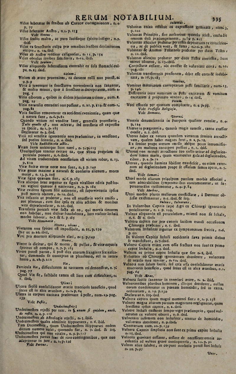 Vifus hebetatur in fcnibus ob Comese corrogationem, n.*. p. 77 Vifus hebetator Auftro , n.z. p. 15 J Vide Ventus . Vifus feafus mulco, ac puro iucidoque fpirituindiget, 0.9. ibid. Vifus ex Senettutis culpa pr* omnibusfenfibus detrimentum recipit, n. io.ibid. Vifus ab Auftro redditur calignofus, n. u.p. ij4 Vifus obtufus lenibus familiaris, n»iz. ibid. • - Vide Senium. Vifus aliquando hebetudinem contrahit ex fola ftomachicuf* pa. n* 15. ibid. Vitium i Vitium ab,acate proveniens, ea durante tolli non poteft, ai 9.P-9 Vitia i juventute in fene&amp;urem pervenientia non fanantur, &amp; multo minus, qua 3 fene&amp;utein decrepitatem, num. 4» Pag. 5 Vitia ciborum , quibus in diebus jejuniorum utimur, num.I. Pag. 19 Vitia naturalia emendari non poliunt, n. *i. p. 114. &amp; num. i. pagt81 Vitia facilius removentur ex accidenti evenientia, quam quae a natura funt, n»6.p.82 Quando vitium rei vendit* latet, generalis proteftatio , Talis qualis e(l, non relevat,* fed neceflaria eft expreffio in fpecie, n» 2. p. i8j Declaratur n. 3. ibid. Vitii rei vendit* ignorantia nonpr*fumitur, in venditore, fed potius fcientia, n. 4. ibid* Vide Redhibitoria actio. Vitam fuam unicuique licet tueri, n. jipiu^ IJnufquifque tenetur evitare ea, qu* vitam propriam ia periculo ponunt, n.6.ibid. Ad vitam traducendam neceffarium eft virium robur, n. 13. P.J20 Vit* finit* cert* not* non funr, n. 3. p. 149 Vit* genus maxime a naturali &amp; confueto alienum, mores mutat, n. 15. p. 108 Vit* figna qu*nam fint, ni 6. p. 183 Vita alicujus bene argaitur ex fignis vitalibus editis poftho» ras viginti quacuor a nativitate, n.9. p. 184 Vit* evidens lignum filii nafcentis, eft fuperviventia ipfius poft matris obitum , n. 10. ibid. Vita infantis ut probetur, non eft neceffaria vocis emifio , aut ploratus, cum fine ipfis ex aliis attibus &amp; motibus vita depr*hendacur, n. za. ibid. Translatio periculi vit* fadla ab eo, qui mortis timorem non habebat, non dicitur fraudulenta, licet realiter lethali morbo laboret, n«7-&amp; 8. p i8j Vide Nominatio , , Vivens , vivus , Viventem non fpirare eft impofiibile, n.iy. p.iyo Dic ut n. 16, ibid. Vivi pro mortuis aliquando elati, n* $. p.149 Vivere. Vivere is dicitur, qui &amp; motus, &amp; pulfus, &amp; vit* capacis fpiritus eft compos, n.7-p. 183 Vivere poteft partus, fi poft dies centum fexaginta fexnafca» tur, dummodo fit conceptus in plenilunio, vel in inter* lunio , n. ii.p. 212 Vix. Particula Vix t difficultatem ac raritatem rei demonftrat, n. 7« ' pag. 77 Quod Vix fit, fa&amp;ibile tamen eft licet cum difficultate,n. 8. ibid, Vicus: Ulcera facile confolidantur *tatis tenerioris beneficio, quod fecns eft in alus *tatibus, n.2, p. 64 Ulcera ia corpore excitata pr*fervant apefte, nura. 19. pag. Vide Pefiis, Vndecimeftris i Undecimeftres reje&amp;i per text. in %,unum fi quidem, auth. de re/iit. n« 4. p. 116 Undecimeftres ab Aftrologis rejefti, n. 5. ibid. Undecimeftres quales admiferit Hppocrates, n. 6. ibid. Tam Decimeftres , quam Undecimeftres Hippocrati eodem dierum numero nafei, quomodo fiat, n. 7. ibid. &amp; feq. Undecimeftres qui non vitales, n.9. p.u7 Undecimeftres partus fune de raro contingentibus, qu* non adaptantur in jure, n, i.p. 116 Vide Partus, Voluntas. Voluntas enixa refultat ex expreffioiie geminata , num; 3, p. 201 Voluntas Principis, five authoriras quando adeft, excludit omnem doli pr*fumptionem, 0,8-9 p. »15 Voluntas alicujus probatur per teftes deponentes ex certa fcien¬ tia , ac de publica voce, &amp; fama, n.io.p. 280 Voluntas &amp; Animus Teftatoris probatur per duos Teftes i n. n. ibid. Voluntas alicujus probatur per duos Teftes conreftes, licet minus idoneos, n. 13. ibid. Conje&amp;ur* ceffant, ubi conftat de voluntate certa, n, 26, pag.281 Voluntas transferentis penfionem, debet effe certa &amp; indubi¬ tata, n. 16, p. 283 Vomitus, Vomitus materiarum corruptarum pefti familiaris, num. 13. p* 146. Differentia inter vomitum in Pefte excitatum &amp; vomitura excitatum a propinato veneno, n. <4. ibid. Votum, Voti effentia per qu*nam compleatur, n.4.p»$3. Vide Prcfejfio Rehgio/a, Vide Demens, Vterus• Ventris detumefeentia in puerperis qualiter eveniat, n.4« p. 114 Uterus in pr*gnantia, quanto magis tumefit, tanto craffior evadit, n.5.ibid. Uterus habet tx natura quandam virtutem feminis attra&amp;i* vam, qualem habet magnes ferri, n 1. p. 71. Ex femine prope uterum em-ffo abfque penis intromiffio- ne, an mulieres concipere poffinc, n. 1, ibid. Uterus non mitrori attra&amp;ione fuo collo utitur ad deglutien- dum femen maris, quam ventriculus gula ad deglutiendos, cibos, p. 4. p* 72. Uterus, quando fcemina libidine exardefeie, os etiam exter¬ num ad degluciendum prope fe effufum femen apeur, n. y. ibid. Vide Semen i Uteri morbi aliarum pripeipum partium morbis affociati , tam admirabilibus fymptoma!ibus concomitantur, ut fu- pernaturiles exiftimentur, n. 4. p.84 Vide Morbus, Uteri morbis plures mulierum confligat* , a Daemone ob* feff* exiftimantur, n-s. ibid. &amp; feq. Vulnus t Vulnerans . In Vulneribus Capitis l*pe Agri ex Chirurgi ignorantia periclitantur, n. 1. p. 109. Vulnus aliquando eft periculofum , etiamfi non fit lehale n.2. &amp; 4. ibid. Vulnera capitis cur pr* c*teris facilem erandi occafionem Chirurgis pr*beant , n. y. ibid. Vulnerum lethalitas arguitur ex fymptomatum fevicia, n,6. p. 110 In Vulnere Capitis lethali accidentia f*va primis diebus fe manifeftant, n» 7. ibid. Vulnera Capitis etiam cum offis fraflura non funt ex primo capite lethalia, n.9. ibid. Vulnera ex primo capite lethalia qu* fint n. 8. ibid. Vulnerato ob Chirurgi ignorantiam decedente , vulnerans de occifo non renetur, n. io. ibid. Vulnera non folum facile, fed ipfa offa confolidantur *tatis tenerioris beneficio, quod fecus eft in aliis *tatibus, n.2, pag. 64 Vide Stas, Vulnera facile fanantur in teneriori *rare, n. a. ibid. 'Vulnerantibus pluribus hominem , illoque decedente, nullus eorum condemnatur in pcenam homicidii, fed in extra, ordinariam, n. 29. p.130 Declara ut n. feq. ibid. Vulnera capitis quam magni momenti fint,* n.i, p. 138 Vulnera magna aliarum partium magis tuto negliguntur, quam leviflima ipfius capitis, n. s.ibid. Vulnere lethali exiftente femper viget pr*fumptio, quodvul* neratus ex vulnere obierit, n.8 ibid. Vulnerans infirmum non lethaliter, tenetur de homicidio, vulnerato decedente, n.9.ibid, Contrarium num. 20. p. 239 Vulnera Capitis fimplicia non funt ex primo capite lethalia n. iy.ibid. Vulneris gravitate ceffanre, ceffant de neceffitate omnia ac¬ cidentia ad vulnus grave confequentia , n.2o.p. 92 Vulnus alias falubre, in corpore morbofo poteft fieri lethale n» 10. p» 97 Vxor,