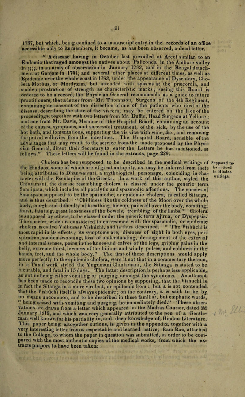 1787, but which, being confined to a manuscript entry in the records of an office accessible only to its members, it became, as has been observed, a dead letter. A disease having in October last prevailed at Arcot similar to an Endemic that raged amongst the natives about Paliconda in the Ambore valley in in an army of observation in January 1783, arid in the Bengal detach¬ ment, at. Ganjam in 1781, and several other places at different times, as well as Epidemic over the whole coast in 1783, under the appearance of Dysentery, Cho¬ lera Morbus, or Mordyxim, but attended with spasms at the praecordia, and sudden prostration of strength as characteristic marks ; seeing this Board is ordered to be a record, the Physician General recommends as a guide to future practitioners, that a letter from Mr. Thompson, Surgeon of the 4th Regiment, containing an account of the dissection of one of the patients who died of the disease, describing the state of the viscera, may be entered on the face of the proceedings* together with two letters from Mr. Baffin, Head Surgeon at Vellore ; and one from Mr. Davis, Member of the Hospital Board, containing an account c.f the causes, symptoms, aud successful treatment, of the sick, by the use of the hot bath, and fomentations, supporting the vis vitae with wine, &lt;&amp;c., and removing the putrid colluvies from the intestines. The Hospital Board, sensible of the advantages that may result to the service from, the mode proposed by the Physi¬ cian General, direct their Secretary to enter the Letters he has mentioned, as follows/* These letters will be found in the extracts, page 239.. Cholera has been supposed to be described in the medical writings of the Hindoos, some of which are of great antiquity, as may be inferred from their being attributed to Dhanwantari, a mythological personage, coinciding in cha¬ racter with the Esculapius of the Greeks. hi a work of this author, styled the Chi'ntamani, the disease resembling cholera is classed under the generic term Sannipata, which includes all paralytic and spasmodic affections. The species of Sannipata supposed to be the spasmodic, or epidemic cholera, is called Sitanga* and is thus described. “ Chilliness like the coldness of the Moon over the whole body, cough and difficulty of breathing, hiccup, pains all over the body, vomiting, thirst, tainting, great looseness of the bowels, trembling of the limbs/* Cholera is supposed by others* to be classed under the generic term Ajirna, or Dyspepsia. The species, which is considered to correspond with the spasmodic, or epidemic cholera, is called Vidhumar Vishuehr, and is thus&lt; described. The Vishuchi is most rapid in its effects its symptoms are, dimness of sight in both eyes, per¬ spiration,sudden swooning, loss of understanding, derangement of the external and internal senses, pains in the knees and calves of the legs, griping pains in the belly, extreme thirst, lowness of the bilious and windy pulses, and coldness in the hands, feet, and the whole body/’ The first of the&amp;e descriptions would apply more perfectly to the epidemic Gholera, were it not that in a commentary thereon,, in a Tamil work styled the Yugumani Chintamani, the Sitanga is stated to be incurable, and fatal in 15 days. The latter description is perhaps less applicable, as not noticing either vomiting or purging, amongst the symptoms. An attempt has been made to reconcile these two opinions by supposing,, that the Vishuchi is in fact the Sitanga in a more virulent, or epidemic from but it is not contended that the Vishuchi itself is always epidemic; on the contrary, it is said to be by no means uncommon, and to be described in these familiar, but emphatic words, ff being seized with vomiting and purging, he immediately died/* These obser¬ vations are drawn from a letter which appeared in the Madras Courier, dated 2d' January 1819, and which was very generally attributed to the pen of a Gentle¬ man well known for his partiality to, and deep knowledge of* Hindoo Literature. Tiiis paper being altogether curious, is given ia the appendix, together with a very interesting letter from a respectable and learned native. Ram Ra®, attached to the College, to whom the paper in question was submitted, in order to be com¬ pared with the most authentic copies of the medical works, from which the ex?» tracts purport to have been taken* Supposed be noticed in Hindoo- writings.