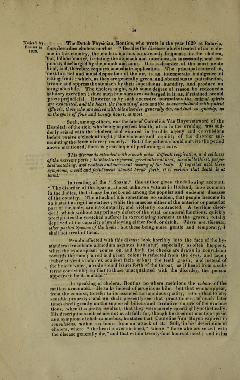 X. if Noticed by The Dutch Physician, Bontius, who wrote in the year 1629 at Batavia, ^Tssg in ^1US describes cholera morbus. “ Besides the diseases above treated of as ende¬ mic in this country, the cholera morbus is extremely frequent; in the cholera, hot, bilious matter, irritating; the stomach and intestines, is incessantly, and co¬ piously discharged by the mouth and anus. It is a disorder of the most acute kind, and, therefore requires immediate application. The principal cause of it, next to a hot and moist disposition of the air, is an intemperate indulgence of eating fruits ; which, as they are generally green, and obnoxious to putrefaction, irritate and oppress the stomach by their superfluous humidity, and produce an aeruginous bile. The cholera might, with some degree of reason be reckoned a salutary excretion ; since such humours are discharged in it, as, if retained, would prove prejudicial. However as by such excessive purgations the animal spirits are exhausted, and the heart, the fountain of heat andlife is overwhelmed with putrid effluvia, those who are seized with this disorder generally die, and that so quickly, as in the space of four and twenty hours, at most. Such, among others, was the fate of Cornelius Van Royen steward of the Hospital, of the sick, who being in perfect health, at six in the evening, was sud¬ denly seized with the cholera, and expired in terrible agony and convulsions before twelve o’clock at night ; the violence and rapidity of the disorder sur¬ mounting the force of every remedy. But if the patient should survive the period above mentioned, there is great hope of performing a cure. This disease is attended with a weak pulse, difficult respiration, and coldness of the extreme parts ; to which are joined, great internal heat, insatiable thirst, perpe¬ tual watching, and restless and incessant tossing of the body, if together with these symptoms, a cold and foetid sweat should break forth, it is certain that death is at hand” In treating of the  Spasm.” this author gives the following account. * The d isorder of the Spasm, almost unknown with us iu Holland, is so common in the Indies, that it may be reckoned among the popular and endemic diseases of the country. The attack of it is sometimes so sudden, that people become in an instant as rigid as statues ; while the muscles either of the anterior or posterior part of the body, are involuntarilyvand violently contracted. A terrible disor¬ der! which without any primary defect of the vital or natural functions, quickly precipitates the wretched sufferer in excruciating torment to the grave; totally deprived of the capacity of swallowing either food, or drink. There are, likewise, other partial Spasms of the limbs: but these being more gentle and temporary, l shall not treat ot them. People affected with this disease look horribly into the face of the by¬ standers (trueulenle admodum astantes intuentur) especially, as often happens, when the cynic spasm comes on, and both the cheeks are drawn in convulsion towards the ears ; a red and green colour is reflected from the eyes, and face; (ruber et viridis color ex oculis et facie oritur) the teeth gnash ; and instead of the human voice, a rude sound issues forth of the throat, as if heard from a sub¬ terraneous vault; so that to those unacquainted with the disorder, the person appears to be daemoniac.” In speaking of cholera, Bontius no where mentions the colour of the matters evacuated. He talks indeed of aeruginous bile : but that would appear, from the context, to refer to its assumed acrimonious quality, rather than to any sensible property : and we shall presently see that practitioners of much Inter times dwell greatly on the supposed bilious and irritative nature of the evacua¬ tions, when it is pretty evident, that they were merely speaking hypothetically. His descriptions indeed are not at all full: for, though he does not, mention spasm as a symptom of cholera morbus, he states that Cornelius Van Royen expired in convulsions, within six hours from an attack of it. Still, in his description of cholera, where  the heart is overwhelmed,” where '* those who are seized with the disease generally die,” and that within twenty-four hours at most ; and in hit