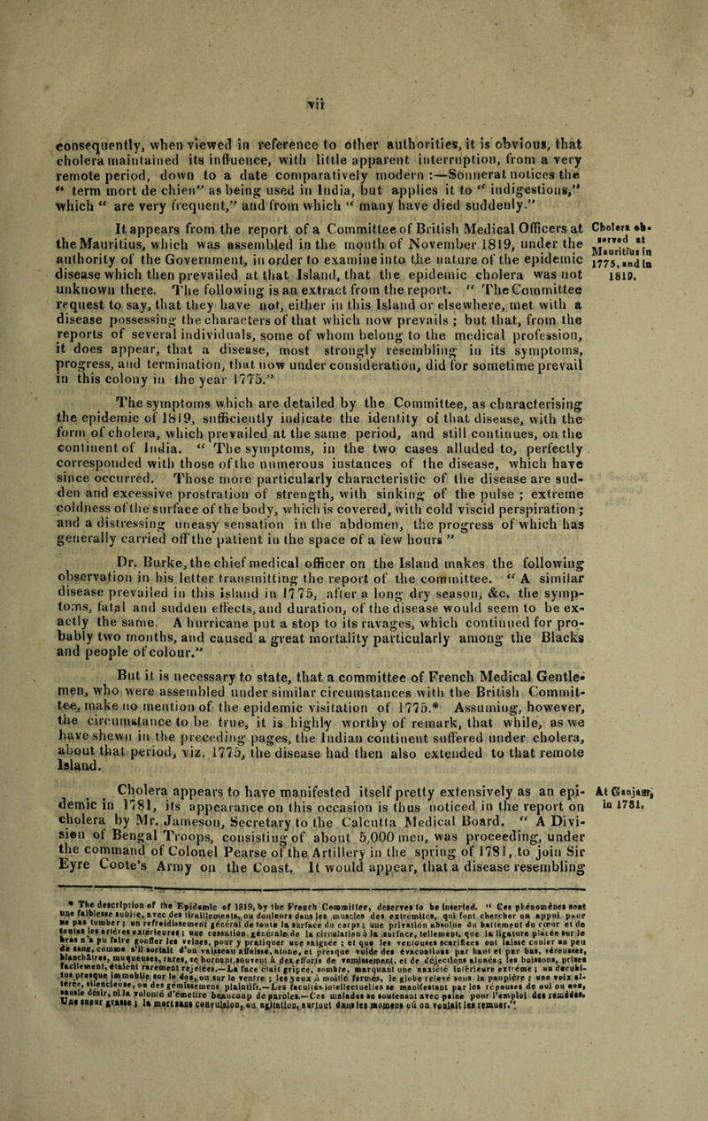 consequently, when viewed in reference to other authorities, it is obvious, that cholera.maintained its influence, with little apparent interruption, from a very remote period, down to a date comparatively modern:—Sonnerat notices the “ term mort de chien as being used in India, but applies it to “ indigestions, which “ are very frequent, and from which many have died suddenly. It appears from the report of a Committee of British Medical Officers at the Mauritius, which was assembled in the mouth of November 1819, under the authority of the Government, in order to examine into the nature of the epidemic disease which then prevailed at that Island, that the epidemic cholera was not unknown there. The following is an extract from the report. “ The Committee request to say, that they have not, either in this Island or elsewhere, met with a disease possessing the characters of that which now prevails ; but that, from the reports of several individuals, some of whom belong to the medical profession, it does appear, that a disease, most strongly resembling in its symptoms, progress, and termination, that now under consideration, did for sometime prevail in this colony in the year 1775. The symptoms which are detailed by the Committee, as characterising the epidemic of 1819, sufficiently indicate the identity of that disease, with the form of cholera, which prevailed at the same period, and still continues, on the continent of India. “ The symptoms, in the two cases alluded to, perfectly corresponded with those of the numerous instances of the disease, which have since occurred. Those more particularly characteristic of the disease are sud¬ den and excessive prostration of strength, with sinking of the pulse ; extreme coldness of the surface of the body, which is covered, with cold viscid perspiration ; and a distressing uneasy sensation in the abdomen, the progress of which has generally carried off the patient in the space of a few hours  Dr. Burke, the chief medical officer on the Island makes the following observation in his letter transmitting the report of the committee. cf A similar disease prevailed in this island in 1775, after a long dry season, &amp;c. the symp¬ toms, latal and sudden effects, and duration, of the disease would seem to be ex¬ actly the same. A hurricane put a stop to its ravages, which continued for pro¬ bably two months, and caused a great mortality particularly among the Blacks and people of colour. But it is necessary to state, that a committee of French Medical Gentle¬ men, who were assembled under similar circumstances with the British Commit¬ tee, make no mention of the epidemic visitation of 1775.* Assuming, however, the circumstance to be true, it is highly worthy of remark, that while, as we ha.ve shewn in the preceding pages, the Indian continent suffered under cholera, about that period, viz. 1775, the disease had then also extended to that remote Island. Cholera appears to have manifested itself pretty extensively as an epi¬ cholera by Mr. Jameson, Secretary to the Calcutta Medical Board. fe A Divi¬ sion ot Bengal Troops, consisting of about 5,000 men, was proceeding, under the command of Colonel Pearse of the Artillery in the spring of J781, to join Sir Eyre Coote’s Army on the Coast. It would appear, that a disease resembling The deicrlption of (he Epidemic of 1819, by the French Committee, deserves to be imerted, “ Ges phenom^nes soot tine faiblesie »ubiie, avec de* lirailjcme»U,,ou douleiir* dan* Ice muscles des extremites, qui font chercber un appui peer ■e pas tomber; un refroidisseinent general de lonte la surface du cerps; une privation absolue du battenient du cceur et de tontei fas arteres exterieurei; uue cessa.lioB.gecerale.de 1&amp; circulation a la surface, teMement, que la ligature pfacce stir le bras n tpu faire goDfler lei veioes, pour y pratiquer une saignee ; et que les venlouies scarifiecs ont laiste couler an pen kf COn,BQ# d’un vaiueau afiaiise. atone, et presque vuide des evacuation par haul et par bas, tereusses, biRBchatrei, muquemes,rares, *e bornant.iouvent a deaefforfa de vemissement. el de dejections alunes ; les boissons, prises lacilesnent, ctaient raremeut rejeteeB.— La face etait gripee, sombre, marquant une anxiete imerieure extreme ; ua decubi¬ tus presque immobile sur le do», ou sur le ventre ; les yeux ii moitie fermes, le globe releve sous la paupi^re ; une voix al- teree, suencietiie, °u des gemissemens plaintifa.—Les facultes intellectuelles se inanifestant paries repouses de oui ou aoa, sauile destr, mla volonte d’emettre be*ucoup de paroles.—Ce* malades se soutenant avec peine pour 1’cmploi del reined!*, upe laeur {rtnt j ]* martian* caarulaion, ou agitation, suriout d»nile* stoment uu on vealait lei reamer.” Cholera served at Mauritius fa 1775, and in 1819. At Ganjaur,