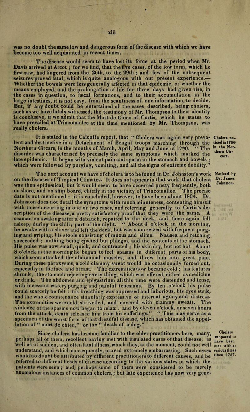 t • • • Xlll was no doubt the same low and dangerous form of the disease with which we have become too well acquainted in recent times. The disease would seem to have lost its force at the period when Mr. Davis arrived at Arcot; for we find, that the five cases, of the low form, which he first saw, had lingered from the 26th, to the 29th ; and few of the subsequent seizures proved fatal, which is quite analogous with our present experience.— Whether the bowels were less generally affected in that epidemic, or whether the means employed, and the prolongation of life for three days had given rise, in the cases in question, to faecal formations, and to their accumulation in the large intestines, it is not easy, from the scantiness of our information, to decide. But, if any doubt could be entertained of the cases described, being cholera, such as we have lately witnessed, the testimony of Mr. Thompson to their identity is conclusive, if we admit that the Mort de Chien of Curtis, which he states to have prevailed at Trincomallee at the time mentioned by Mr. Thompson, was really cholera. It is stated in the Calcutta report, that Cholera was again very preva¬ lent and destructive in a Detachment of Bengal troops marching through the Northern Circars, in the months of March, April, May and June of 1790. “ The disorder was characterised by precisely the same symptoms which marked the late epidemic. It began with violent pain and spasm in the stomach and bowels ; which were followed by purging, vomiting, and all the signs of extreme debility.” The next account we have of cholera is to be found in Dr. Johnston’s work on the diseases of Tropical Climates. It does not appear in that work, that cholera was then epidemical, but it would seem to have occurred pretty frequently, both onshore, and on ship board, chiefly in the vicinity of Trincomallee. The precise date is not mentioned ; it is concluded, however, to have been about 1804. Dr. Johnston does not detail the symptoms with much minuteness, contenting himself with those occurring in one or two cases, and referring generally to Curtis’s de¬ scription of the disease, a pretty satisfactory proof that they were the same. A seaman on awaking after a debauch, repaired to the deck, and there again fell asleep, during the chilly part of the night. “ About 4 o’clock in the morning, he awoke with a shiver and left the deck, but was soon seized with frequent purg- ingand griping, his stools consisting of mucus and slime. Nausea and retching succeeded ; nothing being ejected but phlegm, and the contents of the stomach. His pulse was now small, quick, and contracted ; his skin dry, but not hot. About 8 o’clock in the morning he began to feel spasms in different parts of his body, which soon attacked the abdominal muscles, and threw him into great pain. During these paroxysms, a cold clammy sweat would be occasionally forced out, especially in the face and breast. The extremities now became cold ; his features shrunk; the stomach rejecting every thing, which was offered, either as medicine or drink. The abdomen and epigastrium all this time were distended and tense, with incessant watery purging and painful tenesmus. By ten o’clock his pulse could scarcely be felt : his breathing was oppressed and laborious, his eyes sunk, and the whole countenance singularly expressive of internal agony and distress. The extremities were cold, shrivelled, and covered with clammy sweats. The violence of the spasms now began to relax . and by eleven o’clock, or seven hours from the attack, death released him from his sufferings.” “ This may serve as a specimen ot the worst form of that dreadful disease, which has obtained the appel¬ lation of ** mort de chien,” or the “ death of a dog.” Since cholera has become familiar to the older practitioners here, many, perhaps all of them, recollect having met with insulated cases of that disease, as well as of sudden, and often fatal illness, which they, at the moment, could not well understand, and which consequently, proved extremely embarrassing. Such cases would uo doubt be attributed by different practitioners to different causes, and be referred to different heads of disease according to the various states in which the patients were seen ; and, perhaps some of them were considered to be merely anomalous instances of common cholera; but late experience has now very geue- Chelert no. ticed ini 790 in the Nor. them Cir¬ cars. Noticed by Dr; James Johnston. Cholera supposed to have bass met with at virions times