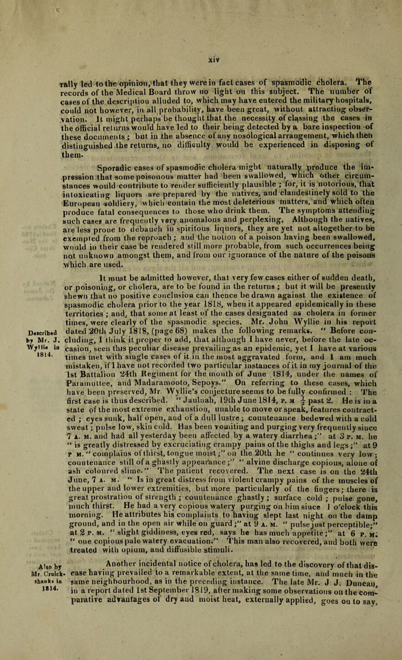 rally led to the opinion, that they were in fact cases of spasmodic Cholera. The records of the Medical Board throw no light on this subject. The number of cases of the description alluded to, which may have entered the military hospitals, could not however, in all probability, have been great, without attracting obser¬ vation. It might perhaps be thought that the necessity of classing the cases in the official returns would have led to their being detected by a bare inspection of these documents ; but in the absence of any nosological arrangement, which then distinguished the returns, no difficulty would be experienced in disposing of them. Sporadic cases of spasmodic cholera might naturally produce the im¬ pression that some poisonous matter had been swallowed, which other circum¬ stances would contribute to render sufficiently plausible ; for, it is notorious, that intoxicating liquors are prepared by the natives, and clandestinely sold to the European sUldiery, which contain the most deleterious matters, and which often produce fatal consequences to those who drink them. The symptoms attending such cases are frequently very anomalous and perplexing. Although the natives, are less prone to debauch in spiritous liquors, they are yet not altogether to be exempted from the reproach ; and the notion of a poison having been swallowed, would in their case be rendered still more probable, from such occurrences being not unknown amongst them, and from our ignorance of the nature of the poisons which are used. It must be admitted however, that very few cases either of sudden death, or poisoning, or cholera, are to be found in the returns ; but it will be presently shewn that no positive conclusion can thence be drawn against the existence of spasmodic cholera prior to the year 1818, when it appeared epidemically in these territories ; and, that some at least of the cases designated as cholera in former times, were clearly of the spasmodic species. Mr. John Wyllie in his report Described dated 20th July 1818, (page 68) makes the following remarks. “ Before con¬ fer Mr. J. eluding, I think it proper to add, that although I have never, before the late oc- Wyilie iii casion, seen this peculiar disease prevailing as an epidemic, yet I have at various 1814, times met with single cases of it in the most aggravated form, and 1 am much mistaken, if 1 have not recorded two particular instances of it in my journal of the 1st Battalion 24th Regiment for the month of June 1814, under the names of Pararnuttee, and Madaramooto, Sepoys.” On referring to these cases, which have been preserved, Mr, Wyllie’s conjecture seems to be fully confirmed : The first case is thus described. “ Jaulnah, 19th June 1814, p. m ~ past 2. He is in a state of the most extreme exhaustion, unable to move or speak, features contract¬ ed ; eyes sunk, half open, and of a dull lustre; countenance bedewed with a cold sweat; pulse low, skin cold. Has been vomiting and purging very frequently since 7 A. m. and had all yesterday been affected by a watery diarrhea;” at 3 p. m. he “ is greatly distressed by excruciating crauipy pains of the thighs and legs ;” at 9 p m. tf complains of thirst, tongue moist;” on the 20th he “continues very low; countenance still of a ghastly appearance;” “ alvine discharge copious, alone of ash coloured slime. ” The patient recovered. The next case is on the 24th June, 7 a. m, “ Is in great distress from violent crampy pains of the muscles of the upper and lower extremities, but more particularly of the fingers; there is great prostration of strength ; countenance ghastly; surface cold ; pulse gone, much thirst. He had a very copious watery purging on him since 1 o’clock this morning. He attributes his complaints to having slept last night on the damp ground, and in the open air while on guard ;” at 9 a. m. pulse just perceptible;” at 2 p. m. “ slight giddiness, eyes red, says he has much appetite;” at 6 p. m; “ one copious pale watery evacuation.” This man also recovered, and both were treated with opium, and diffusible stimuli. * > • • » Ais0 by Another incidental notice of cholera, has led to the discovery of that dis- Mr. Crulck- ease having prevailed to a remarkable extent, at the same time, and much in the jhRDk* in same neighbourhood, as in the preceding instance. The late Mr. J J. Duncan J814, in a report dated 1st September 1819, after making some observations on the com¬ parative advantages of dry and moist heat, externally applied, goes on to say.