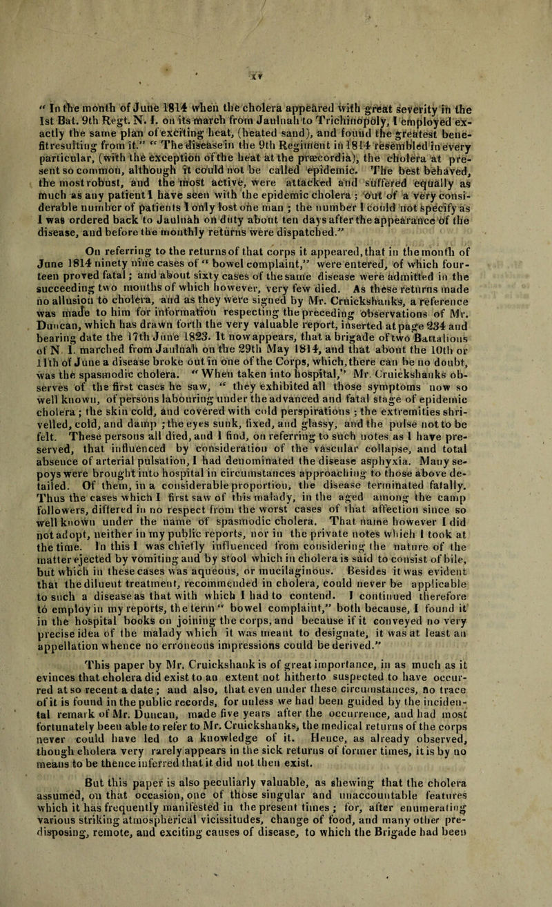 “ In the month of June 1814 when the cholera appeared with great severity in the 1st Bat. 9th Regt. N. 1. Oil its march from Jaulnah to Trichinbpoly, l employed ex¬ actly the same plan of exciting heat, (heated sand), and found the greatest bene- fitresulting from it.” “ The diseasein the 9th Regiment in 1814 resembled in every particular, (with the exception of the heat at the prsecordia), the cholera at pre¬ sent so common, although ft could not be called epidemic. The best behaved, the most robust, and the most active, were attacked and suffered equally as much as any patient I have seen with the epidemic cholera ; Out of a very consi¬ derable number of patients I only lost one man ; the number 1 could not specify as I was ordered back to Jaulnah on duty about ten days after the appearance of the disease, and before the monthly returns were dispatched.” On referring to the returns of that corps it appeared, that in the month of June 1814 ninety nine cases offt bowel complaint,” were entered, of which four¬ teen proved fatal; and about sixty cases of the same disease were admitted in the succeeding two months of which however, very few died. As these returns made no allusion to cholera, and as they were signed by Mr. Cruickshanks, a reference was matte to him for information respecting the preceding observations of Mr. Duncan, which has drawn forth the very valuable report, inserted at page 234 and bearing date the 17th June 1823. It nowappears, that a brigade of two Battalions of N I. marched from Jaulnah on the 29th May 1814, and that about the 10th or 11th of June a disease broke out in one of the Corps, which, there can be no doubt, was the spasmodic cholera. When taken into hospital/’ Mr. Cruickshanks ob¬ serves of the first cases he saw, they exhibited all those symptoms now so well known, of persons labouring under the advanced and fatal stage of epidemic cholera ; the skin cold, and covered with cold perspirations ; the extremities shri¬ velled, cold, and damp ; the eyes sunk, fixed, and glassy, and the pulse not to be felt. These persons all died, and I find, on referring to such notes as l have pre¬ served, that influenced by consideration of the vascular collapse, and total abseuce of arterial pulsation, I had denominated the disease asphyxia. Many se¬ poys were brought into hospitalin circumstances approaching* to those above de¬ tailed. Of them, in a considerable proportion, the disease terminated fatally. Thus the cases which I first saw of this malady, in the aged among the camp followers, differed in no respect from the worst cases of that affection since so well known under the name of spasmodic cholera. That name however I did not adopt, neither in my public reports, nor in the private notes which 1 took at the time. In this 1 was chiefly influenced from considering the nature of the matter ejected by vomiting and by stool which in cholera is said to consist of bile, but which in these cases was aqueous, or mucilaginous. Besides it was evident that the diluent treatment, recommended in cholera, could never be applicable to such a disease as that with which I had to contend. I continued therefore to employ in my reports, the term bowel complaint,” both because, I found it in the hospital hooks on joining the corps, and because if it conveyed no very precise idea of the malady which it was meant to designate, it was at least an appellation whence no erroneous impressions could be derived.” This paper by Mr. Cruickshank is of great importance, in as much as it evinces that cholera did exist to an extent not hitherto suspected to have occur¬ red at so recent a date ; and also, that even under these circumstances, no trace of it is found in the public records, for unless we had been guided by the inciden¬ tal remark of Mr. Duncan, made five years after the occurrence, and had most fortunately been able to refer to Mr. Cruickshanks, the medical returns of the corps never could have led to a knowledge of it. Hence, as already observed, though cholera very rarely appears in the sick returns of former times, it is by no meaus to be thence inferred that it did not then exist. But this paper is also peculiarly valuable, as shewing that the cholera assumed, on that occasion, one of those singular and unaccountable features which it has frequently manifested in the present times ; for, after enumerating various striking atmospherical vicissitudes, change of food, and many other pre¬ disposing, remote, and exciting causes of disease, to which the Brigade had been