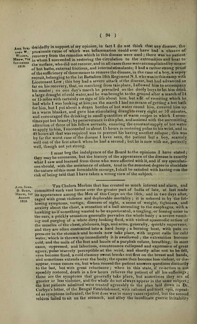 A §UR. decidedly in support of my opinion, in fact l do not think that any disease, the gegnW. proximate cause of which was inflammation could ever have had a chance of Wilson, recovery from the remedies which in this disease were used ; there was no patient Mh9v, 7th whomI succeeded in restoring the circulation to the extremities and heat to September surface, who did not recover, and in all cases these wereaccomplislied by means 1818‘ of hot baths, external frictions, and iuternalstimulants; I had a rather strong proof of the sufficiency of these means to remove the disease, in the case of a boy, a sepoy recruit,belonging to the 1st Battalion 16th Regiment N.l. who was in this camp with Lieutenant Low ; this boy had a severe attack otthe disease, but had advanced so far on his recovery, that, on marching from this place, l allowed him to accompany his master; on one day’s march he prevailed on the dooly boys to let him drink alarge draught of cold water,and he was brought to the ground after a march of 14 or 15 miles with certainly no sign of life about him, but a fit of vomiting which he had while I was looking at him; on the march 1 had no means of getting a hot bath for him, but I put about a dozen bottles of hot water round him, covered him up in a warm blanket, and gave him stimulating draughts every eight or 10 minutes, and encouraged the drinking in small quantities of warm conjee in which I some¬ times put hot brandy; by perseverance in this plan, and assisted with the unremitting attention of three of his fellow servants, ensuring the constant supply of hot water to apply to him, 1 succeeded in about 15 hours in restoring pulse to his wrist, and in 48 hours all that was required was to prevent his having another relapse ; this was by far the worst case of the disease 1 have seen, the patient but a boy, scarcely well out of the first attack when he had a second ; but he is now with me, perfectly well, though not yet strong. I must beg the indulgence of the Board to the opinions I have stated; they may be erroneous, but the history of the appearance of the disease is exactly what I saw and learned from those who were affected with it, and if my speculati¬ ons should, with the assistance of others, tend in the remotest degree to elucidate thenature ofthis most formidable scourge, 1 shall be satisfied with having run the risk of being told that lhave taken a wrong view of the subject. Asst Suug. The Cholera Morbus that has created so much interest and alarm, and D. Boyd, committed such vast havoc over the greater part of Iwdia of late, at last made Mhow, 1st jts appearance among the Men of this Corps on the 16th, and in two days after, August rao,etj with great violence and deplorable mortality ; it is ushered in by the fol- i818‘ lowing symptoms, vertigo, dimness of sight, a sense of weight, tightness, and anxiety about the chest, a sensation of a ball ascending to the esophagus, with a hawking as if something wanted to be expectorated, a tingling, or hissing noise in the ears, a prickly sensation generally pervades the whole body ; a severe vomit- iu&lt;r and purging of a white dirty looking fluid, with violent spasmodic action of the muscles of the chest, abdomen, legs, and arms, generally, quickly supervene, and they are often contracted into a hard lump ; a burning heat, with pain cm pressure in the stomach and bowels now take place, with urgent calls for cold water, which is thrown up immediately it is swallowed ; the extremities become cold, and the nails of the feet and hands of a purplish colour, breathing, in most cases, oppressed, and laborious, countenance collapsed and expressive of great agony, pulse scarcely perceptible at the wrist, and shortly after not to be felt, eyes become fixed, a cold clammy sweat breaks out first on the breast and hands, and sometimes extends over the body; the spams then become less violent, or dis¬ appear, coma comes on, but when roused the patient answers questions distinctly to the last, but with great reluctance ; when in this state, if re-action is not speedily restored, death in a few hours relieves the patient of all his sufferings ; these are the symptoms that generally take place, but sometimes they are of greater or less violence, and the whole do not always appear in the same subject; the first patients admitted were treated agreeably to the plan laid down in Dr. Corbyn’s letter, of the Bengal Establishment, with calomel and tinct. opii, repeat¬ ed as symptoms indicated; the first dose was in many cases rejected, but the second seldom failed to sit on the stomach, and allay the inordinate gastric irritability