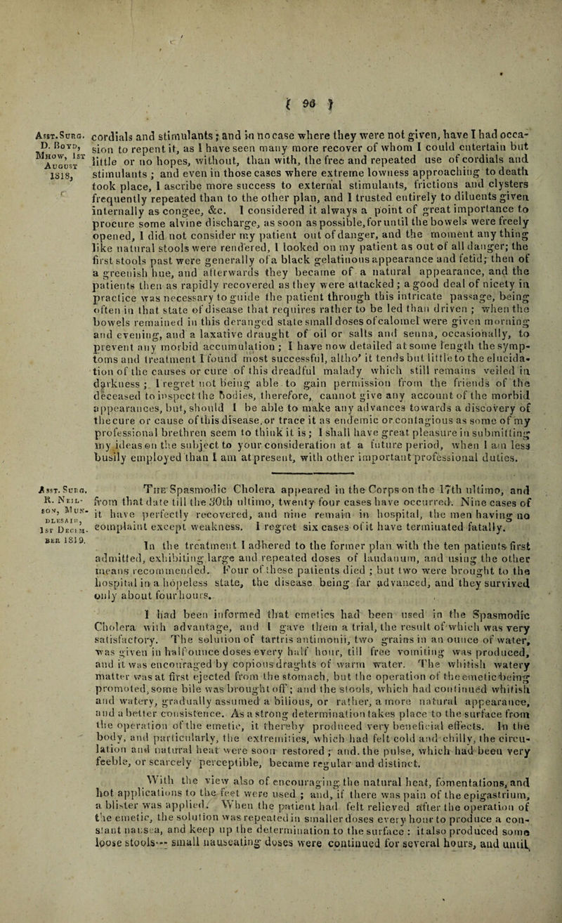 Asst.Surc. D. Boyd, Mhow, 1st August 1818, Asst. Sueg. R. Neil- SOM, M UN- ULESAI I!, 1st Deci jt- BER 181 9. 9 l M 1 cordials and stimulants; and in no case where they were not given, have I had occa¬ sion to repent it, as I have seen many more recover of whom I could entertain but little or no hopes, without, than with, the free and repeated use of cordials and stimulants ; and even in those cases where extreme lowness approaching to death took place, 1 ascribe more success to external stimulants, frictions and clysters frequently repeated than to the other plan, and 1 trusted entirely to diluents given internally as congee, &amp;c. 1 considered it always a point of great importance to procure some alvine discharge, as soon as possible, for until the bowels were treely opened, 1 did not consider my patient out of danger, and the moment anything like natural stools were rendered, l looked on my patient as out ot all danger; the first stools past were generally of a black gelatinous appearance and fetid; then of a greenish hue, and afterwards they became of a natural appearance, and the patients then as rapidly recovered as they were attacked ; a good deal of nicety in practice was necessary to guide the patient through this intricate passage, being often in that state of disease that requires rather to be led than driven ; when the bowels remained in this deranged state small doses ofcalomel were given morning and evening, and a laxative draught of oil or salts and senna, occasionally, to prevent any morbid accumulation ; I have now detailed at some length the symp¬ toms and treatment I found most successful, altho* it tends bat little to the elucida¬ tion of the causes or cure of this dreadful malady which still remains veiled in. darkness; l regret not being able to gain permission from the friends of the deceased to inspect the bodies, therefore, cannot give any account of the morbid appearances, but, should 1 be able to make any advances towards a discovery of the cure or cause of this disease, or trace it as endemic or contagious as some of my professional brethren seem to think it is ; 1 shall have great pleasure iu submitting my ideas©n the subject to your consideration at a future period, when l am less busily employed than i am at present, with other important professional duties. The Spasmodic Cholera appeared in the Corps on the 17th ultimo, and from that date till the 30th ultimo, twenty four cases have occurred. Nine cases of it have perfectly recovered, and nine remain in hospital, the men having no complaint except weakness. I regret six cases of it have terminated fatally. In the treatment 1 adhered to the former plan with the ten patieuts*first admitted, exhibiting large and repeated doses of laudanum, and using the other means recommended. Com* ot these patients died ; but two were brought to the hospital in a hopeless state, the disease being far advanced, and they survived only about four hours.. 1 had been informed that emetics had been used in the Spasmodic Cholera with advantage, and l gave them a trial, the result of which was very satisfactory. The solution of tartris antirnonii, two grains in an ounce of water, was given in half ounce doses every half hour, till free vomiting was produced, and it was encouraged by copious draghts of warm water. The whitish watery matter was at first ejected from the stomach, but the operation of the emetic being promoted, some bile was brought off; and the stools, which had continued whitish and watery, gradually assumed a bilious, or rather, a more natural appearance, and a better consistence. As a strong determination takes place to the surface from the operation of the emetic, it thereby produced very beneficial effects. In the body, and particularly, the extremities, which had felt cold and chilly, the circu¬ lation and natural heat were soon restored ; and. the pulse, which had beeu very feeble, or scarcely perceptible, became regular and distinct. With the view also of encouraging, the natural heat, fomentations, and hot applications to the reet were used ; and, if there was pain of the epigastrium, a. blister was applied. Vv hen the patient had felt relieved after the operation of the emetic, the solution was repeated in smaller doses every hour to produce a con- slant nausea, and keep up the determination to the surface : italso produced some loose stoois=*“ small nauseating doses were continued for several hours, and until^