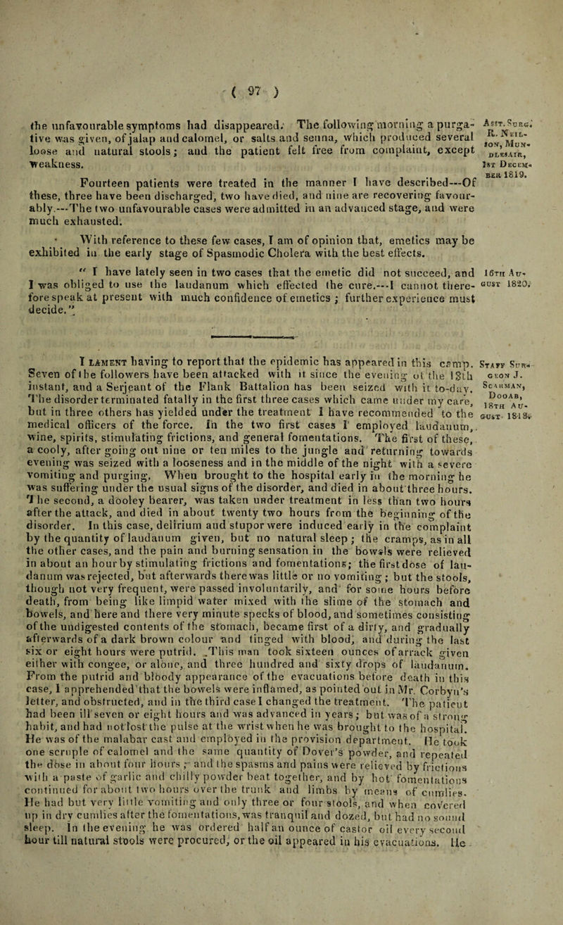 the unfavourable symptoms had disappeared; The following morning a purga¬ tive was given, of jalap and calomel, or salts and senna, which produced several loose and natural stools; and the patient felt free from complaint, except weakness. Fourteen patients were treated in the manner 1 have described—Of these, three have been discharged, two have died, and nine are recovering favour¬ ably.—The two unfavourable cases were admitted m an advanced stage, and were much exhausted. With reference to these few cases, T am of opinion that, emetics may be exhibited in the early stage of Spasmodic Cholera with the best effects.  I have lately seen in two cases that the emetic did not succeed, and I was obliged to use the laudanum which effected the cure.—I cannot there¬ fore speak at present with much confidence of emetics ; further experience must decide/' I lament having to report that the epidemic has appeared in this camp. Seven of the followers have been attacked with it since the evening of the 13th instant, and a Serjeant of the Flank Battalion has been seized with it. to-day. The disorder terminated fatally in the first three cases which came under my care, but in three others has yielded under the treatment I have recommended to the medical officers of the force, in the two first cases I' employed laudanum,, wine, spirits, stimulating frictions, and general fomentations. The first of these, a cooly, after going out nine or ten miles to the jungle and returning towards evening was seized with a looseness and in the middle of the night with a severe vomiting and purging, When brought to the hospital early ru the morning he was suffering under the usual signs of the disorder, and died in about three hours. The second, a dooley bearer, was taken under treatment in less than two hours after the attack, and died in about twenty two hours from the beginning of the disorder. In this case, delirium and stupor were induced early in the complaint by the quantity of laudanum given, but no natural sleep ; the cramps, as in all the other cases, and the pain and burning sensation in the bowsls were relieved in about an hour by stimulating frictions and fomentations; thefirstdose of lau¬ danum was rejected, but afterwards there was little or no vomiting ; but the stools, though not very frequent, were passed involuntarily, and for some hours before death, from being like limpid water mixed with the slime of the stomach and bowels, and here and there very minute specks of blood, and sometimes consisting of the undigested contents of the stomach, became first of a dirty, and gradually afterwards of a dark brown colour and tinged with blood, and during the last six or eight hours were putrid. .This man took sixteen ounces of arrack given either with congee, or alone, and three hundred and sixty drops of laudanum. From the putrid and bloody appearance of the evacuations before death in this case, I apprehended’that the bowels were inflamed, as pointed out in Mr. Corbyu’s letter, and obstructed, and in the third easel changed the treatment. The patient bad been iliseven or eight hours and was advanced in years; but was of a strong habit, and had not lest the pulse at the wrist when he was brought to the hospital! He was of the malabar cast and employed in the provision department. He took one scruple of calomel and the same quantity of Dover’s powder, and repeated the dbse in about four hours r and the spasms and pains were relieved by frictions with a paste of garlic and chilly powder beat together, and by hot fomentations continued for about two hours over the trunk and limbs by means of cnrrrlies. He had but very little vomiting and only three or four stools, and when covered lip in dry cumlies after the fomentations, was tranquil and dozed, but had no sound sleep. In the evening, he was ordered half an ounce of castor oil every second hour till natural stools were procured, or the oil appeared in his evacuations, lie A 53T. SuKG.’ R. N KiL- son, Mun* DTiESAIR, 1st D ECL’SJfl B£ll 1819. 16tii Au¬ gust 1820, St a sr Sur¬ geon J. Sc AHMANj Dooab, 18th Au¬ gust- 181 Si-