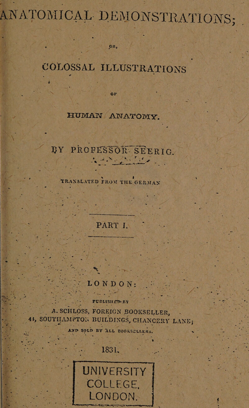 ANATOMICAL DEMONSTRATIONS; ye acne.) Tanne a COLOSSAL ILLUSTRATIONS - Pits gteide ty *, Or ia: | HUMAN ANATOMY, Bil lg pie cae &amp; } { 3 Aaa. kine Ruma HRY PROPESSOR SEERIC. oy a = Be ye sd | ae a , aieeaeeli TRANSLATED FROM THE GERMAN ips ~ : i : 3 y &gt; - ee Nie epee enes Re ea es ey He Mas ah | DE ie 2a OMD grit at ta SOW aie ooh &lt;a aa = FN nvascere s Uae Sok a , aa lag ee Ra MES ne , PUCLISIED- RY fe ay tae © rs ves es SCHLOSS, FOREIGN BOOKSELLER, qt AMPTO BUILDINGS, CHANCERY’ LANE; if AND SOLD BY ALL TOORSCUr. ERS. bee tt pee Pe ii, ie me e neue | 1831. UNIVERSITY COLLEGE, LONDON.