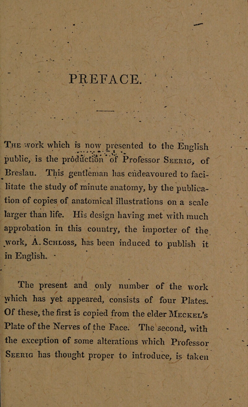 Tue work mie 1s now ; presented to the English public, is the prodiietion’ of Professor SEERIG, of © Breslau. This gentleman has endeavoured to faci- - Fiitate the study of minute anatomy, by the publica-_ _tion of copies of anatomical illustrations ona scale larger than life. His design havi ing met with much approbation in this country, the importer of the. work, A. Scutoss, has been induced to publish it in English. wei eG The present Bhd: only number of the w ork “which has yet appeared, ‘consists of four Plates. OF these, the first is copied from the elder Mecxke’ s Plate of the Nerves of the Face. The’ second, with - the exception of some alterations which Professor Seenie has thought proper to introduce, i » 1S taken aie