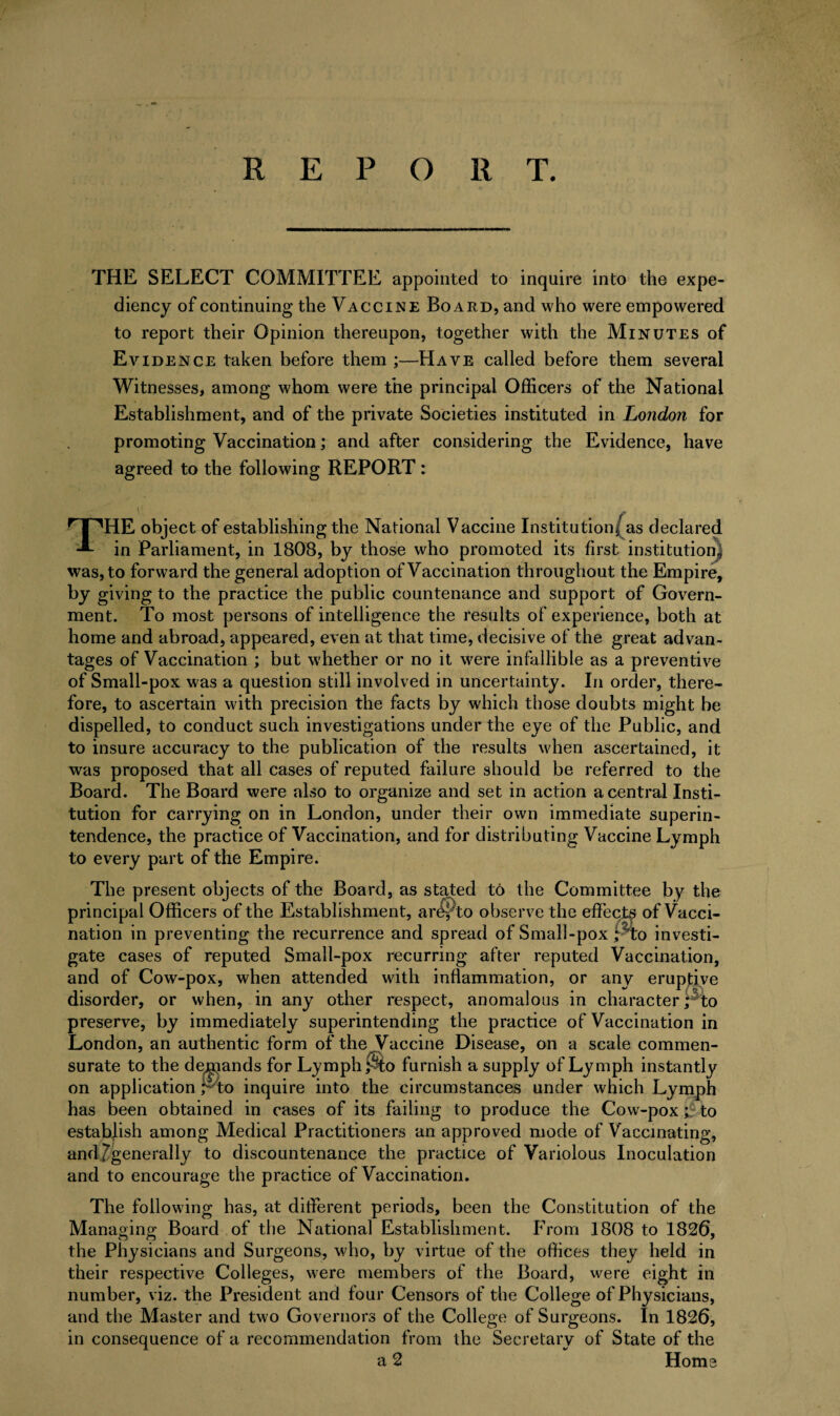 REPO R T. THE SELECT COMMITTEE appointed to inquire into the expe¬ diency of continuing the Vaccine Board, and who were empowered to report their Opinion thereupon, together with the Minutes of Evidence taken before them ;—Have called before them several Witnesses, among whom were the principal Officers of the National Establishment, and of the private Societies instituted in London for promoting Vaccination; and after considering the Evidence, have agreed to the following REPORT : THE object of establishing the National Vaccine Institution/as declared in Parliament, in 1808, by those who promoted its first institution^ was, to forward the general adoption of Vaccination throughout the Empire, by giving to the practice the public countenance and support of Govern¬ ment. To most persons of intelligence the results of experience, both at home and abroad, appeared, even at that time, decisive of the great advan¬ tages of Vaccination ; but whether or no it were infallible as a preventive of Small-pox was a question still involved in uncertainty. In order, there¬ fore, to ascertain with precision the facts by which those doubts might be dispelled, to conduct such investigations under the eye of the Public, and to insure accuracy to the publication of the results when ascertained, it was proposed that all cases of reputed failure should be referred to the Board. The Board were also to organize and set in action a central Insti¬ tution for carrying on in London, under their own immediate superin¬ tendence, the practice of Vaccination, and for distributing Vaccine Lymph to every part of the Empire. The present objects of the Board, as stated to the Committee by the principal Officers of the Establishment, arey to observe the effect^ of Vacci¬ nation in preventing the recurrence and spread of Small-pox f^to investi¬ gate cases of reputed Small-pox recurring after reputed Vaccination, and of Cow-pox, when attended with inflammation, or any eruptive disorder, or when, in any other respect, anomalous in character 'f to preserve, by immediately superintending the practice of Vaccination in London, an authentic form of theJVaccine Disease, on a scale commen¬ surate to the demands for Lymph i^to furnish a supply of Lymph instantly on application r'to inquire into the circumstances under which Lymph has been obtained in cases of its failing to produce the Cow-pox f to establish among Medical Practitioners an approved mode of Vaccinating, and47generally to discountenance the practice of Variolous Inoculation and to encourage the practice of Vaccination. The following has, at different periods, been the Constitution of the Managing Board of the National Establishment. From 1808 to 1826, the Physicians and Surgeons, who, by virtue of the offices they held in their respective Colleges, were members of the Board, were eight in number, viz. the President and four Censors of the College of Physicians, and the Master and two Governors of the College of Surgeons. In 1826, in consequence of a recommendation from the Secretary of State of the a 2 Home