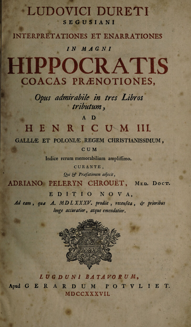 . LUDOVICI DURETI SEGUSIANI INTERPRETATIONES ET ENARRATIONES IN MAGNI HIPPOCRATIS COACAS PRAENOTIONES, Opus admirabile in tres Libros tributum, A D Η E N R I C U M III. • *4λ,4 GALLLE ET POLONLE REGEM CHRISTIANISSIMUM, CUM Indice rerum memorabilium ampliflimo. CURANTE, Qui £5? Praefationem adjecit, ADRIANO PELERYN CHROUET, Med. Doct. EDITIO NOVA, Ad eam, qua A. MD L XXXV. prodiit, ree en fit a , & prioribus longe accuratior, atque emendatior. LV G D U NI BATAVO RU Mt Apud GERARDUM POTVLIET. MDCCXXXVII.