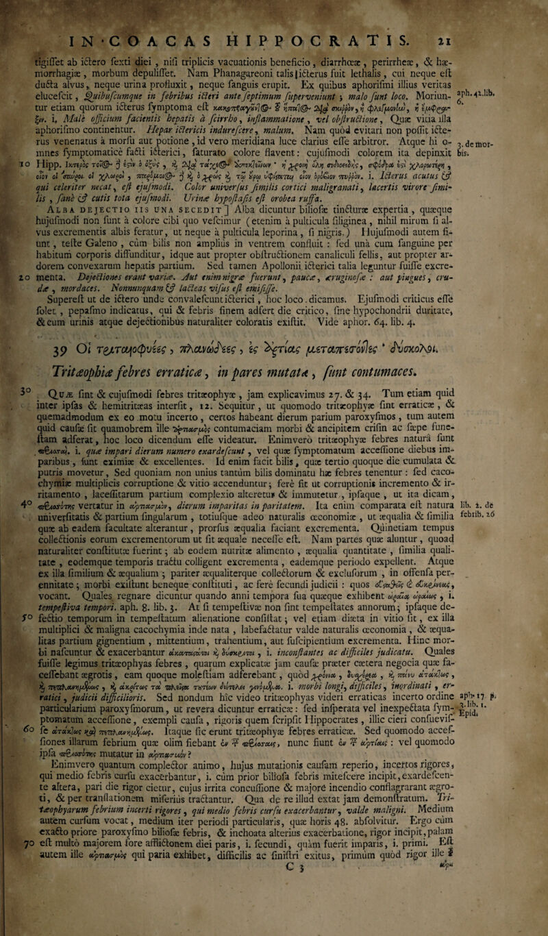 11 ίο IN COACAS HIPPOCRATIS. tigiffet ab idtero Texti diei , nili triplicis vacuationis beneficio , diarrhccx, perirrhex, & hx- morrhagix, morbum depuliflet. Nam Phanagareoni talis jitterus fuit lethalis, cui neque eft dufta alvus, neque urina profluxit, neque fanguis erupit. Ex quibus aphorifmi illius veritas elucefcit, flhiibufcumque in febribus ibi er i ante feptimum fuperveniunt j malo funt loco. Moriun¬ tur etiam quorum ifterus fymptoma eft $ ηπνί\<& σκιρρον,ηφκίίρ,ονίυυ, η ξ»ν. i, Male officium facientis hepatis a fcirrho, inflammatione , vel objlrublione, Qux vitia illa aphorifmo continentur. Hepar iblericis indurefeere, malum. Nam quod evitari non poilit icte¬ rus venenatus a morfu aut potione , id vero meridiana luce clarius effe arbitror. Atque hi o- mnes fymptomatice fa£ti iiterici, faturato colore flavent: cujufmodi colorem ita depinxit ilipp. Ικ-πρις 'j e^iv ό όζνς , ^ τοΐ%ί(&1 ^τττκΐίΐνων ' η £ξθΐη cX>j «ndioe^V, ο·φό<Ι)ρα χλορωτίξη , c/o» ol ‘’σννξοι οι χλωμοί , 7ΐιχξΙ[λοι@- j ^ ο τω ipu Jcp/jwrzcf ciov opl&av Trvpfov. i. lblertlS acutus (fl qui celeriter necat, efl ejufmodi. Color miverfus flmtlis cortici mali granati, lacertis virore fimi- lis , [ane e? cutis tota ejufmodi. Urin/e hypoflafls efl orobea ruffa. Alba dejectio iis una secedit] Alba dicuntur biliofx tindUirx expertia, quxque hujufmodi non funt a colore cibi quo vefeimur (etenim a pulticula filiginea , nihil mirum fi al¬ vus excrementis albis feratur, ut neque a pulticula leporina , fi nigris.) Hujufmodi autem fi¬ unt , tefte Galeno , ciim bilis non amplius in ventrem confluit : Ted una cum fanguine per habitum corporis diffunditur, idque aut propter obftruitionem canaliculi fellis. aut propter ar¬ dorem convexarum hepatis partium. Sed tamen Apollonii ifterici talia leguntur fuiffe excre- zo menta. Dejebliones erant varia. Aut enim nigra fuerunt, pauca?, aruginofa : aut pingues, cru¬ da , mordaces. Nonmnquam & labieas vifus eft emififfe. Supereft ut de iftero unde convalefcunti&erici, hoc loco .dicamus. Ejufmodi criticus effe folet , pepafmo indicatus, qui & febris finem adfert die critico, fine hypochondrii duritate, &cum urinis atque deje&ionibus naturaliter coloratis exiftit. Vide aphor. 64. lib. 4. 39 0< , \ς 'Χξτίας μ.ζτα,πί<τόν\ίς * ^vuxotei. Tritteophia febres erraticae, in pares mutat λ , funt contumaces. Qu^e fint & cujufmodi febres tritxophyx , jam explicavimus 27. & 34. Tum etiam quid inter ipfas & hemitritxas interfit, 12. Sequitur, ut quomodo tritxophyx fint erraticx , & quemadmodum ex eo motu incerto, certos habeant dierum parium paroxyfmos, tum autem quid caufx fit quamobrem ille ^>7»xo-flbs contumaciam morbi & ancipitem crifin ac fxpe fune- itam adferat, hoc loco dicendum effe videatur. Enimvero tritxophyx febres naturii funt . ®€λλτλ}. i. qua impari dierum numero exardefeunt, vel qux fymptomatum accefiione diebus im¬ paribus , funt eximix & excellentes. Id enim facit bilis, qux tertio quoque die cumulata &. putris movetur, Sed quoniam non unius tantum bilis dominatu hx febres tenentur : fed caco- chymix multiplicis corruptione & vitio accenduntur; fere fit ut corruptionis incremento & ir¬ ritamento , laeeflltarum partium complexio alterem* & immutetur , ipfaque , ut ita dicam, 4° «r&ars-w vertatur in οορνχσ-ρών, dierum imparitas in paritatem. Ita enim comparata eft natura univerfitatis & partium fingularum , totiufque adeo naturalis ccconomix , ut xqualia & fimilia qux ab eadem facultate alterantur, prorfus xqualia faciant excrementa. Quinetiam tempus Colleftionis eorum excrementorum ut fit xquale neceffe eft. Nam partes qux aluntur , quoad naturaliter conftitutx fuerint; ab eodem nutritx alimento , xqualia quantitate , fimilia quali¬ tate , eodemque temporis tradtu colligent excrementa , eademque periodo expellent. Atque ex illa fimilium & aequalium ; pariter xqualiterque colle6torum & excluforum , in offctifa per¬ ennitate ; morbi exiftunt beneque conftituti, ac fere fecundi judicii : quos «stVfer <£ vocant. Quales regnare dicuntur quando anni tempora fua quxque exhibent ώξοΰχ ωραίως, i. tempeftiva tempori, aph. 8. lib* 3. At fi tempeftivx non fint tempeftates annorum; ipfaque de- S° feftio temporum in tempeftatum alienatione confiftat; vel etiam dixta in vitio fit, ex illa multiplici & maligna cacochymia inde nata , labefadlatur valde naturalis ccconomia , & xqua- litas partium gignentium , mittentium, trahentium, aut fufeipientium excrementa. Hinc mor¬ bi nafcuntur & exacerbantur χκατχςάτοι j Uw-er·™ , i. inconftantes ac difficiles judicatu. Quales fuiffe legimus tritxophyas febres , quarum explicatx jam caufx prxter extera negocia qux fa- ceffebant xgrotis, eam quoque moleftiam adferebant, quod m* , Svetos , κ, πκνυ «τβίκΙw , >ij 7Koth&vy)$x»c j άχςίτως rx TsfAtiK ηπίων Αίπλα γινί^α. i. morbi longi, difficiles, inordinati, er¬ ratici , judicii difficilioris. Sed nondum hic video tritxophyas videri erraticas incerto ordine particularium paroxyftnorum, ut revera dicuntur erraticx: fed infperata vel inexpeftata fym¬ ptomatum accefiione, exempli caufa , rigoris quem fcripfit Hippocrates, illic cieri confuevif* 6° fe ατάκίως 7ππιΚαννιμ%1.ως. Itaque fic erunt tritxophyx febres erraticx. Sed quomodo accef- fiones illarum febrium qux olim fiebant cv t i&aoscuc, nunc fiunt cv v ufrleug: vel quomodo ipfa 'ZjffiaxW mutatur in oifvxa-uov ? Enimvero quantum compledlor animo, hujus mutationis caufam reperio, incettos rigores, qui medio febris curfu exacerbantur, i. cum prior billofa febris mitefeere incipit,exardefcen- te altera, pari die rigor cietur, cujus irrita concufiione & majore incendio conflagraram xgro- ti, & per tranflationem miferiiis tractantur. Qua dp re illud extat jam demonftratum. Trt- 1?eophy arum febrium incerti rigores} qui medio febris curfu exacerbantur, valde maligni. Medium autem curfum vocat, medium iter periodi particularis, qux horis 48. abfolvitur. Ergo cum exafto priore paroxyfmo biliofx febris, & inchoata alterius exacerbatione, rigor incipit,palam 70 eft multo majorem fore affiiftonem diei paris, i. fecundi, quam fuerit, imparis, i. primi. Eft autem ille eCpvoupdos qui paria exhibet, difficilis ac finiftri exitus, primum quod rigor ille i € 3 - 4“ aph.41.lib, 6. i.deihor· bis. lib. i. dfc febiib. z6 aph· 17 p. *?.lib. i.