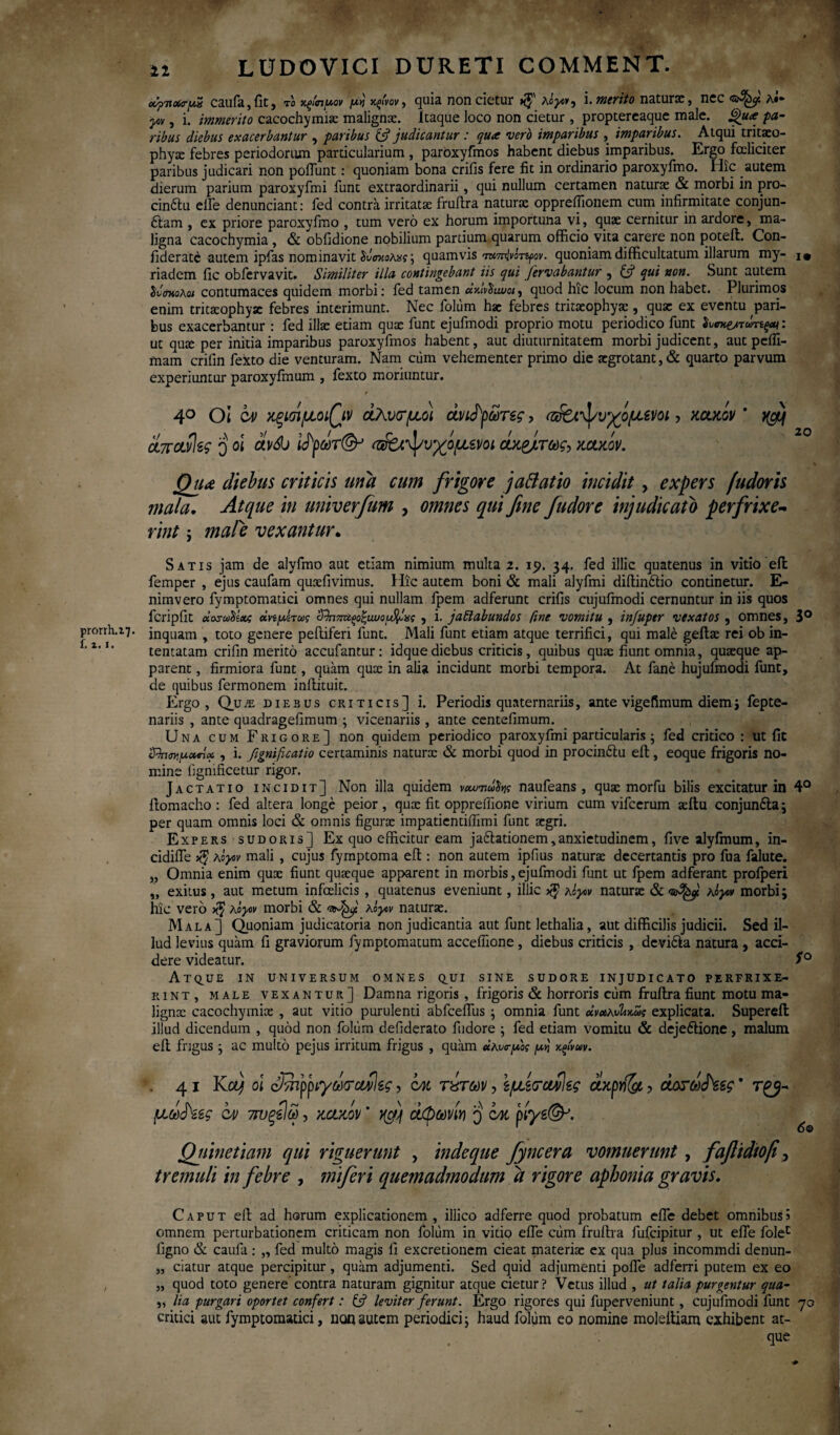 prorth.i7· f. i.1. • * » 12 LUDOVICI DURETI COMMENT. «fnxryS caufa,fit, το Χξίπμον μη χ,ξ'νον, quia non cietur »$' λόγο*, i. merito naturae, ncc λ·* -ytV, i. immerito cacochymix malignae. Itaque loco non cietur , proptereaque male. g>u<e pa¬ ribus diebus exacerbantur , paribus judicantur: qure vero imparibus , imparibus. Atqui tritxo- phyx febres periodorum particularium , paroxyfmos habent diebus imparibus. Ergo fceliciter paribus judicari non poiTunt: quoniam bona crifis fere fit in ordinario paroxyfmo. Hic autem dierum parium paroxyfmi funt extraordinarii, qui nullum certamen naturae & morbi in pro- cin6tu elfe denunciant: fed contra irritatae fruilra naturae opprefiionem cum infirmitate conjun¬ ctam , ex priore paroxyfmo , tum vero ex horum importuna vi, quae cernitur in ardore, ma¬ ligna cacochymia , & obfidione nobilium partium quarum officio vita carere non poteil. Con¬ fidente autem ipfas nominavit δνσκολας \ quamvis ττασπίνίτ^ον. quoniam difficultatum illarum my- riadem fic obfervavit. Simi/iter illa contingebant iis qui feriabantur , £s? qui non. Sunt autem SimoAai contumaces quidem morbi: fed tamen άκίνδiwot, quod hic locum non habet. Plurimos enim tritxophyx febres interimunt. Nec folum hae febres tritxophyx, quae ex eventu pari¬ bus exacerbantur : fed illae etiam quae funt ejufmodi proprio motu periodico funt δυη&τωηςαι: ut qute per initia imparibus paroxyfmos habent, aut diuturnitatem morbi judicent, aut pefli- mam crifin fexto die venturam. Nam cum vehementer primo die aegrotant,& quarto parvum experiuntur paroxyfmum , fexto moriuntur. r 40 Ot ca> κξΐοί/uLoiQiv άλνσ'μοι ανέρωτες > (ζ&ψυγόμενοι, κακοί/ ’ ^ άπ ανίες q ol av&j ί^ρωτ(& <ζ&ϊ^/υχίμενοι άκ&τως, κακόν. Qua diebus criticis una cum frigore jattatio incidit , expers fudoris mala, Atque in univerfum , omnes qui fine fudore injudicato perfrixe¬ rint ; mal^e vexantur. Satis jam de alyfmo aut etiam nimium multa 2. 19. 34. fed illic quatenus in vitio eil femper , ejus caufam quaefivimus. Hic autem boni & mali alyfmi diftin&io continetur. E- nimvero fymptomatici omnes qui nullam fpem adferunt crifis cujulmodi cernuntur in iis quos fcripfit «οσωδίχζ οίημίτως cϊ)ηπαξοζιωομ%£χς , i. jatlabundos fine vomitu , infuptr vexatos , omnes, 3° inquam , toto genere peiliferi funt. Mali funt etiam atque terrifici, qui male geilx rei ob in¬ tentatam crifin merito accufantur: idque diebus criticis, quibus quae fiunt omnia, quaeque ap¬ parent , firmiora funt, quam qute in alia incidunt morbi tempora. At fane hujuimodi funt, de quibus fermonem inilituit. Ergo, Qu;e diebus criticis] i. Periodis quaternariis, ante vigefimum diem; fepte- nariis , ante quadragefimum ; vicenariis , ante centefimum. Una cum Frigore] non quidem periodico paroxyfmi particularis 5 fed critico : ut fit , i. fignificatio certaminis naturx & morbi quod in procin&u eil, eoque frigoris no¬ mine fignificetur rigor. Jactatio incidit] Non illa quidem vcwνωδής naufeans , quae morfu bilis excitatur in 4° ilomacho : fed altera longe peior, qux fit oppreffione virium cum vifcerum xilu conjun£la; per quam omnis loci & omnis figurte impatientiilimi funt xgri. Expers sudoris] Ex quo efficitur eam jafilationem,anxietudinem, five alyfmum, in- cidiffe λόγον mali , cujus fymptoma eil: non autem ipilus naturx decertantis pro fua falute. „ Omnia enim qux fiunt quaeque apparent in morbis,ejufmodi funt ut fpem adferant proiperi „ exitus, aut metum infelicis , quatenus eveniunt, illic λόγον naturx & λόγον morbi; hic vero $ λόγον morbi & λόγον naturx. Mala] Quoniam judicatoria non judicantia aut funt lethalia, aut difficilis judicii. Sed il¬ lud levius quam fi graviorum fymptomatum acceffione , diebus criticis , devi&a natura , acci¬ dere videatur. S° At^UE IN UNIVERSUM omnes q^ui sine sudore injudicato perfrixe¬ rint, male vexantur] Damna rigoris , frigoris & horroris cum fruilra fiunt motu ma- lignx cacochymix , aut vitio purulenti abfceflus ; omnia funt χνχλυίικως explicata. Supereft illud dicendum , quod non folum defiderato fudore ; fed etiam vomitu & deje&ione, malum eil frigus · ac multo pejus irritum frigus , quam «λνσ-μος μη κςίνιον. 41 Κα) ol (ΡπιρριγωνονΙες, qm τίτων, ΙμίσαίΙες άκρνί&ι, άοτω^εες * μω^εες iv 7η>ξεΙω, κακόν * άφωνη q ομ ρίγε(&. Qiiinetiam qui riguerunt , indeque fyncera vomuerunt, faflidiof y tremuli in febre , miferi quemadmodum a rigore aphonia gravis. Caput eil ad horum explicationem , illico adferre quod probatum effie debet omnibus5 omnem perturbationem criticam non folum in vitio efle cum fruilra fufcipitur , ut efle folec flgno & caufa: „ fed multo magis fi excretionem cieat materix ex qua plus incommdi denun- „ ciatur atque percipitur, quam adjumenti. Sed quid adjumenti polle adferri putem ex eo „ quod toto genere contra naturam gignitur atque cietur? Vetus illud , ut talia purgentur qua- „ lia purgari oportet confert: £5? leviter ferunt. Ergo rigores qui fuperveniunt, cujufmodi funt 70 critici aut fymptomatici, non autem periodici; haud foliim eo nomine moleitiam exhibent at¬ que