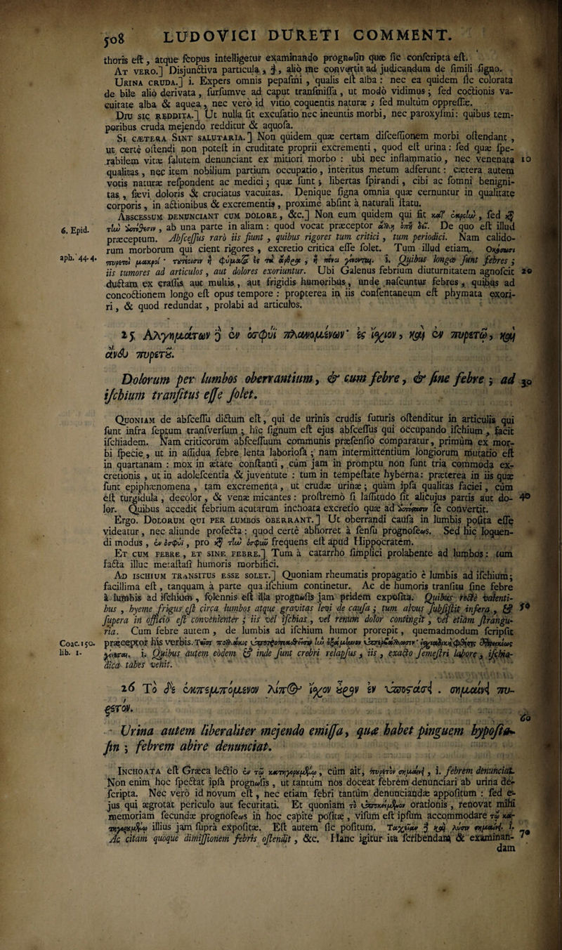 aph.'44*4· Coae. 150. lib. 1. LUDOVICI DURET! COMMENT. ihoris eft, aeque fcopus int-elligetur examinando progn«Gn quae fic confcripta eft. At vero.] Disjunftiva particula , §, alio me convertit ad judicandum de fimili figno. Urina cruda.] i. Expers omnis pepafmi , qualis eft alba : nec ea quidem ile colorata de bite alio derivata, furfumve ad caput trajufmifla, ut modo vidimus; fed coctionis va¬ cuitate alba & aquea, nec vero id vitio coquentis naturae ; fed multum oppreiTx. Diu sic reddita.] tjt nulla fit excufatio nec ineuntis morbi, nec paroxyiini: quibus tem¬ poribus cruda mejendo redditur & aquofa. Si cetera Sint salutaria.] Non quidem quae certam difceflionem morbi oftendant , ut certe 0 flendi non poteil in cruditate proprii excrementi, quod elt urina: fed qua; fpe- .rabilem vitee falutem denunciant ex mitiori morbo : ubi nec inflammatio, nec venenata qualitas , nec item nobilium partium occupatio, interitus metum adierunt: caetera autem votis natura; refpondent ac medici; quae funt ·, libertas fpirandi, cibi ac fomni benigni¬ tas , fievi doloris & cruciatus vacuitas. Denique figna omnia quae cernuntur in qualitate corporis , in aftionibus & excrementis, proxime abfint a naturali ftatu. Abscessum denunciant cum dolore , &c.] Non eum quidem qui fit xxT ottpdu) , fed >§ rlw -Hknv, ab una parte in aliam : quod vocat praeceptor «Sty onjj De quo eft illud praeceptum. Abfcejfus raro iis fiunt , quibus rigores tum critici, tum periodici. Nam calido¬ rum morborum qui cient rigores , excretio critica efle folet. _ Tum illud etianu o^num πυρί·πί μαχ,ροί ’ τχήοκτιν jj <φνμ»& h tbc' cep6^t , $ mvoi ytvovnq. i. Quibus longa funt febres ,* iis tumores ad articulos, aut dolores exoriuntur. Ubi Galenus febrium diuturnitatem agnofeit du&am ex craflis aut multis, aut frigidis humoribus, unde nafcuntur febres, quibus ad concoftionem longo eft opus tempore : propterea ίιχ iis confentanepm eft phymata exori¬ ri , & quod redundat , prolabi ad articulos. 10 20 15 Αλγημάτάύν 0 av&j 7TVp£T$. Dolorum per lumbos oberrantium, & cum febre, & fine febre ; ad ijchium tranfitus ejje folet. Quoniam de abfceffu diftum eft, qui de urinis crudis futuris oftenditur in articulis qui funt infra feptum tranfverfum hic fignum eft ejus abfceflus qui occupando ifchium , facit ifchiadem. Nam criticorum abfcefluum communis praefenfio comparatur, primum ex mor¬ bi fpecie, ut in aflidua febre lenta laboriofa nam intermittentium longiorum mutatio eft in quartanam : mox in aetate confianti, cum jam in promptu non funt tria commoda ex- cretionis , ut in adolefcentia & juventute : tum in tempeftate hyberna: praeterea in iis quae funt epiphtenomena , tam excrementa, ut crudae urinae; qtiam ipfa qualitas faciei, cum eft turgidula , decolor , & venae micantes: proftremo fi laflitudo fit alicujus partis aut do- 4° lor. Quibus accedit febrium acutarum inchoata excretio qua; ad 'ivActmv fe convertit. Ergo. Dolorum qui per lumbos oberrant.] Ut oberrandi caufa in ltimbis pofita eife videatur, nec aliunde profefta: quod certe abhorret a fenfu prognoie«s. Sed hic loquen¬ di modus , iv οσ-φνϊ, pro tIw οο-φιώ frequens eft apud Hippocratem. Et cum febre, et sine febre.] Tum a catarrno iimplici prolabente ad lumbos; tum fafta illuc metaftafi' humoris morbifici. Ad ischium transitus esse solet.] Quoniam rheumatis propagatio e lumbis ad ifchium; facillima eft , tanquam a parte qua ifchium continetur. Ac de humoris traniitu fine febre a lumbis ad ifchium·, folennis eft illa progn^fis jam pridem expolita. jQuibus re£lb valenti¬ bus , hyemefrigus efi circa lumbos atque gravitas levi de caufa ; tum alvus Jubfifiit infera , fupera in offici θ' efi convenienter ; iis vel ifchias, vel renum dolor contingit, vel etiam jlraugu¬ ria. Cum febre autem , de lumbis ad ifchium humor prorepit, quemadmodum fcripfic praeceptor his verbis. ΤβΓσι ποΚ.χχΐζ lui ίξχμίυυον \Jz?ip£xft\iatnr ■ ι%ιχ$/χ>)φ3ί«τς dfaeixtus fvirai. i. Opibus aut em ebdem & inde fiunt crebri relapfus t iis} exa&o femefiri Icfore , ifchia- dica· tabes venit. cv ίχτφυϊ πλΜομίναν * \ς ϊ<χιον, yfif ον 7ΐυμτω, ycfi 26 Το fe νκπίμπόμίνον λίπ(& ’ί<χον sv xzmrouri . σνμαίΑ 7τυ~ ρχοα. - Urina autem liber aliter mejendo emiffa, qua habet pinguem hypofia- Jtn ; febrem abire denunciat. Inchoata eft Graeca 1 eft io iv τω , cum ait, tmpnov , i. febrem denunciat. Non enim hoc fpeftat ipih prognwfis , ut tantum nos doceat febrem denunciari ab uriria de^· feripta. Nec vero id novum eft , nec etiam febri tantum denuncianda; appofitum : fed e- jus qui aegrotat periculo aut fecuritati. Et quoniam το orationis , renovat mihi memoriam fecundae prognofe«s in hoc capite politae, vifum eft ipfum accommodare ri w τκγοξχμ&ω illius jam lupra eXpofitae. Eft autem fic politum. Ίαγββυ» j* ^ Mmv βνιμ<*Μ· i· Ac citam quoque dimijfioriem febris ofiendit, &c. Hanc igitur ita fcribendaia & examinati- · dam
