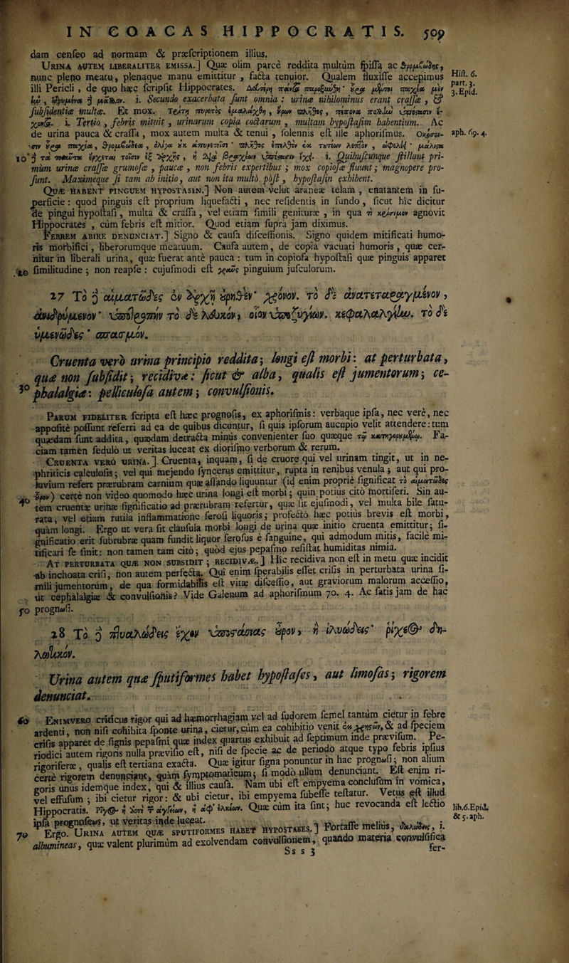 part.3. 3. Epitl. IN eOACAS.HIPPOCRATIS, jop * dam cenfeo ad normam & prtefcriptionem illius. Urina autem; uberaliter emissa.] Que olim parce reddita ipultum fyiffa ac StfppCafoe, n,unc plepo meatu , plenaque manu emittitur , fa£ta tenuior. Qualem fluxifle accepimus Hi/I. <5. illi Pericli , de quo haec icripfit Hippocrates. Δώπρ>ι ποΐν(£ πκροξιώ^ · ίζορ. ρ^ότοι πκχίχ μ\ν lw , $pvpttvx $ μχ^αν. i. Secundo exacerbata funt omnia : urines nihilominus erant craffee , & fubftdentice multes. Et mox. Τ&<τ>} 7ivpiτος ίμχλοίγβη , χρων > τηπονοο ποΤλΙυυ xsuciettnv s- yjxdg.. i. Tertio , febris mituit , urinarum copia coctarum , multam bypofiafim habentium.. Ac de urina pauca & craffa , mox autem multa & tenui , folennis efl ille aphorifmus. Ok90-01- aph. ^9.4* 'Civ πκχΐοι, &ρομζωΰίχ , ολίγχ. χκ χπυμνίϊτι ' TShrftog ΐ7πλΆν ix ταπών λίπίον , ωφίλί<{ ’ μάλιςχ ίο*] τχ intui'τχ ϊρχίται το«πκ ίζ Zfxfc , η \5ατ&<ην ϊχ{. i. Qiiibufcunque fiillant pri¬ mum urines craffce grumofes , paucee , non febris expertibus ; mox copiofes fluunt; magnopere pro- funt. Maximeqiie fi tam ab initio, aut non ita multi) plfl , hypoflafln exhibent. Qu/e habent pinguem hypostasin.] Non autem velut araneae telam , enatantem in fu- perficie : quod pinguis efl proprium liquefadti , nec relidentis in fundo , licut hic dicitur de pingui hypoftafi, multa & craffa, ve! etiam fimili geniturae , in qua τι χ&σΊμον agnovit Hippocrates , ctim febris eft mitior. Quod etiam fupra jam diximus. Febrem abire denunciat.] Signo & caufa difceffionis. Signo quidem mitificati humo¬ ris morbifici, liberorumque meatuum. Caufa autem, de copia vacuati humoris , qua: cer¬ nitur in liberali urina, quae fuerat ante pauca : tum in copiofa hypoilafi quae pinguis apparet 1Θ fimilitudine ; non reapfe : cujufmodi eii χχΖς pinguium jufculorum. 27 To q οάματ&ίϊς ca> Χξχη bjjh$iv' pgwov. το ih άνατίταζμγμίνον, cfaiJpVjUtvov * ν&ηΐ^βτηίν ro Jk λάϋκ,ον i oiov χζζοζνγΐΰύΡ. xztyctAcfKydw. το $ί υμίνωά\ς * azr ατμόν. Cruenta vero urina principio reddita; longi efi morbi \ at perturbata> qu<e non fubfidit \ recidivλ : ficut & alba, qualis eft jumentorum; ce- 30 phalalgia: pelliculofa autem \ convulfionis♦ Parum fideliter feripta efl; haec prognofis, ex aphorifmis: verbaque ipfa, nec vere, nec appofite poffunt referri ad ea de quibus dicuntur, fi quis ipforum aucupio velit attendere:tum quaedam funt addita, quaedam detra&a minus convenienter fuo quaeque τω * a- ciam tamen fedulo ut veritas luceat ex diorifpio verborum & rerum. . # . CrueNta vero urina.] Cruenta, inquam, fi de cruore qui vel urinam tingit, ut in ne¬ phriticis calculofis; vel qui mejendo Jyncerqs emittitur, rupta in renibus venula 3 aut qui pro¬ luvium refert praerubram carnium quae affando liquuntur (id enim proprie fignmcat το αΐμωτωδίς ζρον) certe non video quomodo hacc urina longi eft morbi; quin, potitis cito mortiferi. Sin au- tem cruenta: urinae fignificatio ad praerubram refertur, qua: lit ejufmodi, vel multa bile fatu- rata, vel etiam rutila inflammatione ferofi liquoris,· profecto haec potius bievis ejt morbi, quam longi. Ergo ut vera fit claufula morbi longi de urina quae mino cruenta, emittitur; fi¬ gnificatio erit fubrubrae quam fundit liquor ferofus e fanguine, qui admodum mitis, facile mi¬ tificari fe finit: non tamen tam cito; quod ejus pepafmo refiitat humiditas nimia. _ At perturbata qu/e non subsidit ; recidiva.] Hic recidiva non eil m metu quae incidit ab inchoata crifi, non autem perfecta. Qui enirp fperabilis effet crifis in perturbata urina fi- mili iumentorum, de qua formidabilis eft vitae difceffio, aut graviorum malorum acceffio, ut cephalalgiae & convulfionis? Vide Galenum ad aphonfmum 70. 4. Ac fatis jam de hac fo prognwfi. i 8 Το ο τβνχλάΜ ίχ»ν xmramxe Spov, » ίλυών· ρΐχι®> Λ- Xcolviov. Urina autem qua fputifarmes habet hypofta/es, aut limofas·, rigorem denunciat* ... io Enimvero crkicue rigor qui ad haemorrhagiam vel ad fudorem femel tantum cietur in febre ardenti, non nifi cohibita fponte urina, cietur,cum ea cohibitio venit e**«***« & fpecgm crifis apparet de fignis pepafmi quae index quartus exhibuit ad fepumum inde praevifum. _ Pe¬ riodici autem rigoris nulla praevifio eft, nifi de fpecie ac de periodo atque typo febris ipfius rigorifene , qualis eft tertiana exafta. Quas igitur figna ponuntur in hac progn«fi; non alium certe rigorem denuppigne, quam fymptomaticum; fi modo .ullum denunciant. Eft enim n- IZTs uni idemque index, ^ui & illius caufa. Nam ubi eft empyema conclufum m vomica, fel effufum ; ibi cietur rigor: & ubi cietur, ibi empyema fubeffe teftatur. Vetus # Hippocratis.’ i W Lyfa, >5 Q-uae c«im ita fint; huc revocanda eft leflio ipfa prognofe^s, ut veritas ii^de luegat HYP0STASES 1 Fortaffe mehus, i. v* ! S s s 3 lih.6.Epij. & 5-aph, 70