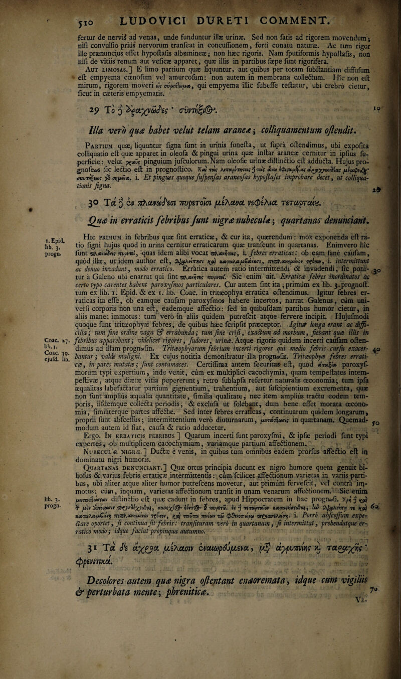 i. EpiJ. Jib. 3. progn. Coae. 17. Ii!». 1. Coae. 39. cjufd. lib. Iit. 3- progn. a yio LUDOVICI DURETI COMMENT. IO 2& fertur de nervii ad venas, unde funduntur illae urinae. Sed non fatis ad rigorem movendum* nifi convulfio prius nervorum tranfeat in concuffionem, forti conatu natura. Ac tum rigor ille pranuncius eifet hypoftafis albuminex; non hxc rigoris. Nam fputiformis hypoftafis, non nifi de vitiis renum aut veficae apparet, quae illis in partibus faepe funt rigorifera. Aut limosas.] E limo partium quae liquuntur, aut quibus per totam fubitantiam diffufum eft empyema coenofum vel amurcofum: non autem in membrana colleCtum. Hic non eft mirum, rigorem moveri ως σνμπίωμχ, qui empyema illic fubeffe teftatur, ubi crebro cietur, iicut in exteris empyematis. · 29 To q 'Χξαγνω$'ίς ' οντηζι®*. Illa vero qua habet velut telam aranea; colliquamentum oftendit. Partium quae* liquuntur figna funt in urinis funeita, ut fupra oftendimus, ubi expolita colliquatio elt quae apparet in oleofa & pingui urina quae initar araneae cernitur in ipfius fu- perficie: velut χχΖς pinguium jufculorum. Nam oleofx urinae diitinCtio eil adduCta. Hujus pro- gnofews ilC lectio eil in prognoilico. κ«ί τκς λβπκμτφηις ^ τκς χνω οίζβίχνα&Μχζ μΐμφί&ς* <πωτ>ιξιως $ σιψΐίχ. i. Et pingues quoque fufpenfas araneofas hypoflafes improbare decet, ut colliqua- tionis figna. 30 Tct q C41 7τνρετοϊσι μίλαγα νεφζΑια rercoprcux. Quae in erraticis febribus Junt nigra nubecula; quartanas denuntiant. Hic primum in febribus quae fint erraticae, & cur ita, quaerendum : mox exponenda eil ra¬ tio figni hujus quod in urina cernitur erraticarum quae tranfeunt in quartanas. Enimvero hic funt zskavuSeii vrvxTtl, quas idem alibi vocat rsKxvr.me, i. febres erraticas: ob eam fane caufam, quod illae, ut idem author eft, 2^λΗ7τ»σ·< nfij χατκ,κχμ&χνχσι, πιτζκχννμΐνον τξί-ην, i. intermittunt ac denuo invadunt, modo erratico. Erratica autem ratio intermittendi & invadendi, fic poni- tur a Galeno ubi enarrat qui fint •αΚχνΐίης ην^ναί. Sic enim ait. Erratica febres inordinatos ac certo typo carentes habent paroxyjmos particulares. Cur autem fint ita ; primum ex lib. 3,prognoft. tum ex lib. 1. Epid. & ex 1. lib. Coae, in tritaeophya erratica oftendimus. Igitur febres er¬ raticas ita eife, ob eamque caufam paroxyfmos habere incertos, narrat Galenus, cum uni- verfi corporis non una eil, eademque affeCtio.· fed in quibufdam partibus humor cietur, in aliis manet immotus: tum’vero in aliis quidem putrefeit atque fervere incipit. Hujufmodi quoque funt tritxophyx febres, de quibus hxc fcripfit praeceptor. Igitur longa erant ac diffi¬ cilia; tum fine ordine vaga & errabunda; tum fine crifi, exactum ad morbum, fiebant qua illis in febribus apparebant; videlicet rigores, fudores, urina. Atque rigoris quidem incerti caufam often- dimus ad illam prognwfin. Tritaophyarum febrium incerti rigores qui medio febris curfu exacer- 4.0 bantur; valde maligni. Ex cujus notitia demonilratur illa progn«fis. Tritaophya febres errati¬ ca, in pares mutata; funt contumaces. Certiflinaa autem fecuritas eft, quod χτχζίχ paroxyf- morum typi expertium, inde venit, cum ex multiplici cacochymia, quam tempellates intem- peftivae, atque dixtx vitia pepereruntj retro fublapfa refertur naturalis ceconomia; tum ipfa xqualitas labefaCtatur partium gignentium, trahentium, aut fufeipientium excrementa, quae non funt amplius xqualia quantitate, fimilia qualitate, nec item amplius tractu eodem tem¬ poris, iifdemque colieCta periodis, & exclufa ut folebant, dum bene eifet morata oecono¬ mia, fimiliterque partes affeCtx. Sed inter febres erraticas, continuarum quidem longarum, proprii funt abfceffus; intermittentium vero diuturnarum, μίτκπ\ω<ης in quartanam. Quemad- modum autem id fiat, caufa & ratio adducetur. Ergo. In erraticis febriiius. ] Quarum incerti funt paroxyfmi, & ipfae periodi funt typi expertes, ob multiplicem cacochymiam, variamque partium affectionem. · Nubeculae nigr/e.] Du6tx c venis, in quibus tum omnibus eadem prorfus affeCtio eft in dominatu nigri humoris. Quartanas denunciant.] Qux ortus principia ducunt ex nigro humore quem genuit bi- liofus & varius febris erraticx intermittentis: cum fcilicet affeCtionum varietas in variis parti¬ bus, ubi aliter atque aliter humor putrefeens movetur, aut primum fervefeit, vel contra irq- motus; cum, inquam, varietas affeCtionum tranfit in unam venarum affeCtionem. Sic enim μίτχπ\ΰ<πων diltinCtio eft qux cadunt in febres, apud Hippocratem in hac progn«fi. X/»j j r fitv ’&ττί&κην 'Cr0^tyi£rvjt, σιη*ίγί(&· edvr©- 5 πνμτΖ. e? 'j ητχρτκΐον x.xrx<m<rtcSwi, Iw n ιιχτχλχμ£χνγ miRhxvvilxivcv τςο7πν, vfi; tkvtk πνιΐων χω φ3ινοπωρω ντ&οαηλοίσή. i. Porrb abfcejjum expe- fi are oportet, fi continua fit febris: tranfituram verb in quartanam, fi intermittat, prehendatque er¬ ratico modo; idque faciat propinqua autumno. 31 Τα h oLX^fict μεΚασιν όνοαωρώμει/a, άγρυπνες κ) ΤΛζμχης * φρενιτικά. Decolores autem qua nigra oflentant enmemata\ idque cum vigiliis & perturbata mente j phrenitica. 70. Ve-