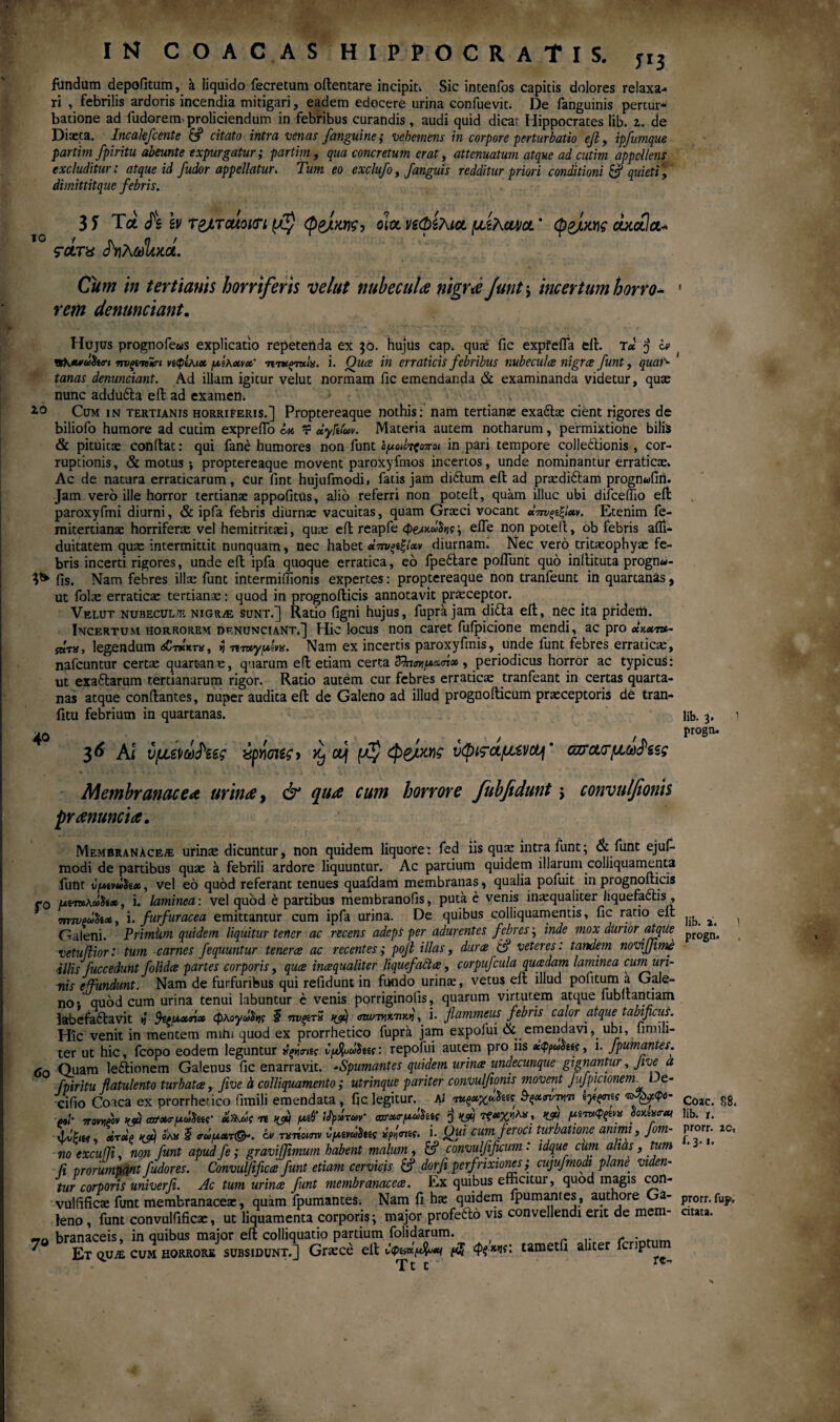 fundum depofitum, a liquido fecretum oilentare incipit. Sic intenlbs capitis dolores relaxa¬ ri , febrilis ardoris incendia mitigari, eadem edocere urina confuevit. De fanguinis pertur* batione ad fudorem»proliciendum in febHbus curandis, audi quid dicat Hippocrates lib. z. de Diaeta. Incakfcente & citato intra venas fanguine ; vehemens in corpore perturbatio ejl, ipfumque partim fpiritu abeunte expurgatur; partim, qua concretum erat, attenuatum atque ad cutim appellens excluditur; atque id fudor appellatur. Tum eo exclufo, /anguis redditur priori conditioni & quieti, dimittitque febris. io / ςοίτα 3 J Τα /s Iv τ&ταίοιΰΊ φ&Μς, dia νζφίλια μίχακα * φ&ίχγις cocctla* (fahcJlim. Cum ϊη tertianis horriferis velut nubecula nigrae Jiunt i incertum horro¬ rem denunciant. Hujus prognofe&is explicatio repetenda ex 30. hujus cap. quae fic expfefia eil. t« j iv vsh**o!>fo<n ηνςαΛπ νίφίλιχ μίκχνχ' τπκξτχίχ. i. Qua in erraticis febribus nubeculae nigree funt, quar- tanas denunciant. Ad illam igitur velut normam fic emendanda & examinanda videtur, quae nunc addufta eil ad examen. i0 Cum in tertianis horriferis.] Proptereaque nothis: nam tertianae exa&ae cient rigores de biliofo humore ad cutim exprefTo w dyft(m. Materia autem notharum, permixtiohe bilis & pituitae conflat: qui fane humores non funt in pari tempore colle&ionis , cor¬ ruptionis, & motus ·, proptereaque movent paroxyfmos incertos, unde nominantur erraticae» Ac de natura erraticarum, cur fint hujufmodi, fatis jam di&um eil ad praedi&am prognwfirt. Jam vero ille horror tertianae appofitus, alio referri non potefl, quam illuc ubi difceflio eil paroxyfmi diurni, & ipfa febris diurnae vacuitas, quam Graeci vocant χπνςίζίχν. Etenim fe- mitertianae horriferae vel hemitritaei, quae efl reapfe efle non potell, ob febris aili- duitatem quae intermittit nunquam, nec habet χτηξίξίχν diurnam. Nec vero tritaeophyae fe¬ bris incerti rigores, unde efl ipfa quoque erratica, eo fpeftare poliunt quo inflituta progn«- fis. Nam febres illae funt intermifiionis expertes: proptereaque non tranfeunt in quartanas, ut folae erraticae tertianae: quod in prognoflicis annotavit praeceptor. Velut nubeculae nigrae sunt.] Ratio figni hujus, fupra jam di£ta eil, nec ita pridem. Incertum horrorem denunciant.] Hic locus non caret fuipicione mendi, ac pro άκχt*- jbtx, legendum <sCt*'ktk, »5 ητ»γμίνχ. Nam ex incertis paroxyfmis, unde funt febres erraticae, nafcuntur certae quartane, quarum efl etiam certa ZfotmpxrK» , periodicus horror ac typicus: ut exaflarum tertianarum rigor. Ratio autem cur febres erraticae tranfeant in certas quarta¬ nas atque conilantes, nuper audita eil de Galeno ad illud prognoilicum praeceptoris de tran- fitu febrium in quartanas. * 36 AI υμυζ\ΰοΗζς ύρήοΐίϊ > ^ ctj μζ φ&ίχηϊ νφι^αμζι/cij * ασασ*μω^ζζς Membranacea urinae, & quae cum horrore Jubfidunt j convulfionis prtenuncia. Membranaceae urinae dicuntur, non quidem liquore: fed iis quae intra funt; & funt ejuf- modi de partibus quae a febrili ardore liquuntur. Ac partium quidem illarum colliquamenta funt t/yutvdiix, vel eo quod referant tenues quafdam membranas, qualia pofuit in prognoilicis jo Uimhdtix, i. lamined: vel quod e partibus membranofis, putae venis inaequaliter liquefactis , τητνρούΰίχ, i. furfuracea emittantur cum ipfa urina. De quibus colliquamentis, fic ratio eil Galeni. Primum quidem liquitur tener ac recens adeps per adurentes febres; inde mox durior atque vetuiiior: tum carnes fequuntur tenerae ac recentes; pofi illas, dura & veteres: tandem noviffime illis fuccedunt folidee partes corporis, qua inaqualiter liquefafta, corpufcula quadam laminea cuin uri¬ nis e fundunt. Nam de furfuribus qui refidunt in fundo urinae, vetus eil illud pofttum a Gale¬ no· quod cum urina tenui labuntur e venis porriginolis, quarum virtutem atque fubuantiam labefaflavit n fyuxrix φλογχ^ς I πνρτΖ t&) , i. flammeus febris calor atque tabificus. Hic venit in mentem mihi quod ex prorrhetico fupra jam expoiui & emendavi, ubi, hmiii- ter ut hic, fcopo eodem leguntur ς repofui autem pro iis χφρωάίίζ, i. fpumantes. 6a Quam ledtionem Galenus fic enarravit. -Spumantes quidem urina undecunque gignantur, Jive a fpiritu flatulento turbata, five h colliquamento; utrinque pariter convulfionis movent Jufpicionem De- cifio Coica ex prorrhetico fimili emendata, fic legitur. A i ταξχχχ^π 3-ξχσντn* tytyni s τΑ^φο- 4s/* Tmeov KP cafXT/xdha· xfkde -rt nflq μΟί itpdru>v‘ σχτχ<τμύ1ίίς J MJM τζχχηλα, μίταφξίvx ύοκί%<rat χίΰρ,α. drdp όλ« S σΰμχτ(&. όν τατΐοιην ύμινΰΐκς #/»j<n£f. i. Qui cum feroci turbatione animi, Jom- noexcuffi. non funt apudfe; graviffmum habent malum, & convulfificum: idque cum alias, tum fi prorumpant fudores. Convulfifica funt etiam cervicis £? dor fi perfrixiones; cujufmodi plane, viden¬ tur corporis univerfi. Ac tum urina fiunt membranacea. Ex quibus efficitur, quod magis con- vulfificae funt membranaceae, quam fpumantes. Nam fi hae quidem fpumantes, authore Ga¬ leno , funt convulfificae, ut liquamenta corporis; major profefto vis convellendi erit de mem- branaceis, in quibus major eil colliquatio partium folidarum. f ^ Et qua· cum horrorb subsidunt.] Grsce eil νφίίχμ^χι $ <p?*ns: tametfi aliter fcrip Ttt rc lib. 3» 1 progo. lib. i. 1 progn. , Coae. 88. lib. r. prorr. ac, f. 3. i. prorr. fup, citata.