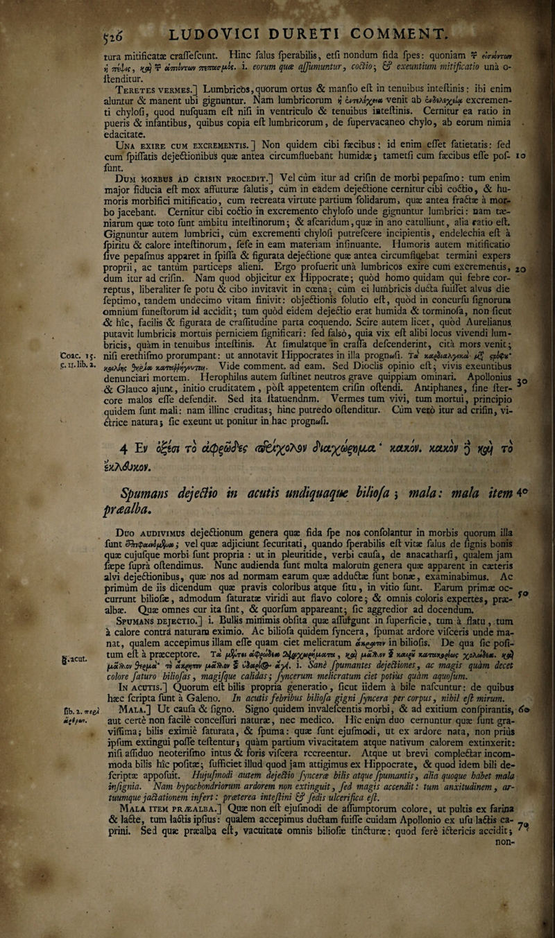 Coae. 15. £. xi. lib. 2. g.acut. flb. 2. vrteA iietpui. * sr ps LUDOVICI DURETI COMMENT. tura mitificatae craflefcunt. Hinc falus fperabilis, etfi nondum fida fpes: quoniam r «a-mrwi νπίφκ, >&] r ύίτηοντων πτπασμ&ς. i. eorum qua affumuntur, coCtio · & exeuntium mitificatio una 0- ilenditur. Teretes vermes.] Lumbricos,quorum ortus & maniio eil in tenuibus inteftinis: ibi enim aluntur & manent ubi gignuntur. Nam lumbricorum ή iντικΐχρ» venit ab ονΰίλίχίΐχ excremen¬ ti chylofi, quod nufquam eil nifi in ventriculo & tenuibus mteilinis. Cernitur ea ratio in pueris & infantibus, quibus copia eil lumbricorum, de fupervacaneo chylo, ab eorum nimia . edacitate. Una exire cum excrementis.] Non quidem cibi faecibus: id enim eflet fatietatis: fed cum fpiflatis dejeftioiiibuS quae antea circumfluebant humidae ; tametfi cum faecibus efle pof- 1 o funt. Dum Morbus ad crisin procedit.] Vel cum ittir ad crifin de morbi pepafmo: tum enim major fiducia eil mox affuturae falutis, cum in eadem deje&ione cernitur cibi coftio, & hu¬ moris morbifici mitificatio, cum recreata virtute partium folidarum, quae antea fraftae a mor¬ bo jacebant. Cernitur cibi codtio in excremento chylofo unde gignuntur lumbrici: nam tae¬ niarum quae toto funt ambitu intellinorum; & afearidum, quae in ano catulliunt, alia ratio efl. Gignuntur autem lumbrici, ciim excrementi chylofi putrefeere incipientis, endelechia eil a fpiritu & calore inteilinorum, fefe in eam materiam infinuante. Humoris autem mitificatio five pepafmus apparet in fpiffa & figurata dejeftione quae antea circumfluebat termini expers proprii, ac tantum particeps alieni. Ergo profuerit una lumbricos exire cum excrementis, 2Q dum itur ad crifin. Nam quod objicitur ex Hippocrate; quod homo quidam qui febre cor¬ reptus, liberaliter fe potu & cibo invitavit in cccna; cum ei lumbricis dudia fuiflet alvus die feptimo, tandem undecimo vitam finivit: objedlionis folutio eil, quod in concurfu fignorura omnium funeitorum id aeddit; tum quod eidem dejedtio erat humida & torminofa, non ficut & hic, facilis & figurata de craflitudine parta coquendo. Scire autem licet, quod Aurelianus putavit lumbricis mortuis perniciem fignificari: fed falso, quia vix efl alibi locus vivendi lum¬ bricis, quam in tenuibus inteftinis. At fimulatque in crafla defeenderint, cita mors venit; nifi erethifmo prorumpant: ut annotavit Hippocrates in illa progn«fi. τ* κ«^<Λλ^κ« ςρ&$*· ^9<λ»»ΐί fyeJ» κχχκρρίγνυττϋΐ· Vide comment. ad eam. Sed Dioclis opinio eil; vivis exeuntibus denunciari mortem. Iflerophilus autem fuflinet neutros grave quippiam ominari. Apollonius -0 & Glauco ajunt, initio cruditatem , poil appetentem crifin oflendi. Antiphanes, fine fler- 1 core malos efle defendit. Sed ita llatuendnm. Vermes tum vivi, tum mortui, principio quidem funt mali: nam illinc cruditas; hinc putredo oflenditur. Cum vero itur ad crifin, vi- dlrice natura; fic exeunt ut ponitur in hac prognafi. 4 Ei/ οξίσι το άφξω^ζς νμα, ‘ mm. mwv $ ngtj το ϊχλώχον. fO Spumans dejeBio in acutis undiquaque biliofa j mala: mala item 4° praalba. Duo audivimus dejettionum genera qux fida fpe nos confolantur in morbis quorum illa funt ShtpMvipfr»; vel quae adjiciunt fecuritati, quando fperabilis efl vitae falus de fignis bonis quse cujufque morbi funt propria : ut in pleuritide, verbi caufa, de anacatharfi, qualem jam faepe fupra oilendimus. Nunc audienda funt multa malorum genera quae apparent in caeteris alvi deje&ionibus, quae nos ad normam earum quae adduftae funt bonae, examinabimus. Ac primum de iis dicendum quae pravis coloribus atque fitu, in vitio funt. Earum primae oc¬ currunt biliofa:, admodum faturatae viridi aut flavo colore; & omnis coloris expertes, prae- albae. Quae omnes cur ita fint, & quorfum appareant; fic aggredior ad docendum. Spumans dejectio.] i. Bullis minimis obfita quae affulgunt in fuperficie, tum a flatu , tum a calore contra naturam eximio. Ac biliofa quidem fyncera, fpumat ardore vifceris unde ma¬ nat, qualem accepimus illam efle quam ciet melicratum «h&w in biliofis. De qua fic pofi- tum eil a praeceptore. Tas μβ/ίτοι Ο^χωςήματκ , fyij μ£»ον 5 χ,Χ4ξ2 καταν^ςίως χολ»5tct. μχ»ον 9τςμχ' π μα»,ον ξ νΧ«ςΐ<& ayi. i. Sane fpumantes dejectiones, ac magis quam decet colore faturo biliofas, magifque calidas; fyncerum melicratum ciet potius quam aquofum. In acutis.] Quorum eil bilis propria generatio, ficut iidem a bile nafcuntur: de quibus haec feripta funt a Galeno. In acutis febribus biliofa gigni fyncera per corpus, nihil efi mirum. Mala.] Ut caufa & figno. Signo quidem invalefeentis morbi, & ad exitium conipirantis, 60 aut certe non facile concefluri naturae, nec medico. Hic enim duo cernuntur quae funt gra- viflima; bilis eximie faturata, & fpuma: quae funt ejufmodi, ut ex ardore nata, non prius ipfum extingui pofle teilentur ; quam partium vivacitatem atque nativum calorem extinxerit: nifi afliduo neoterifmo intus & foris vifcera recreentur. Atque ut brevi compleftar incom¬ moda bilis hic pofitae; fufficiet illud quod jam attigimus ex Hippocrate, & quod idem bili de- feriptae appofuit. Hujufmodi autem dejeCtio fyncerce bilis atque fpumantis, alia quoque habet mala infignia. Nam hypochondriorum ardorem non extinguit, fed magis accendit: tum anxitudinem , ar¬ tuumque jaCtationem infert: preeterea intefiini & fedis ulcerifica efi. Mala item pr^alba.] Quae non eil ejufmodi de aflumptorum colore, ut pultis ex farina & la6te, tum lafilis ipfius: qualem accepimus du6lam fuifle cuidam Apollonio ex ufu laftis ca- prini. Sed quse pnealba eil, vacuitate omnis biliofas tin&urae: quod fer£ iitericis accidit; ' f non-