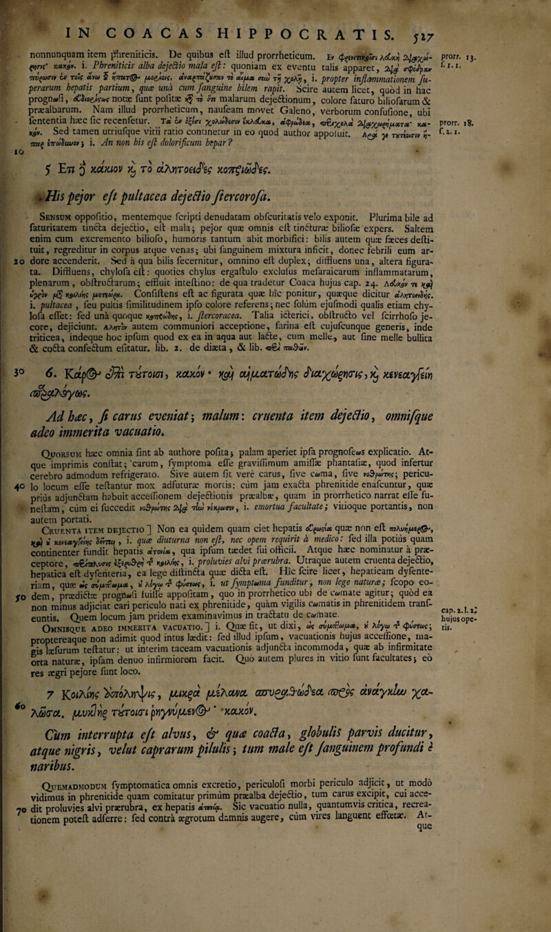 nonnunquam item phreniticis. De quibus eft iJlud prorrheticum. Εν φςοηηβΚη λώκ>ι 2^χω- tyirn' ymy&v. Ϊ. Phreniticis alba dejeftio mala efl: quoniam ex eventu talis apparet, ττυςωιην ίν τοίς ανω 5 «πατ©- μα&οις, «νχςπκζχσχν η ούμχ am, τjj χολjj, i. propter inflammationem fu- perarum hepatis partium, qua una cum J'anguine bilem rapit. Scire autem licet, quod in hac prognwfi, <jCi;oe^W notae funt politae w lm malarum dejeftionum, colore faturo biliofarum& praealbarum. Nam illud prorrheticum, naufeam movet Galeno, verborum confufione ubi iententia h.cc fic recenfetui. Tx ov o^t<r< ^ολωδαην ίκλόCkx, χψρω^ίχ, Ό^/^ολχ flu. χτ x' κχ~ w- Sed tamen utriufque vitii ratio continetur in eo quod author appoiuic. && yt τατίοιην ij- eme B7ruStwov j i. An non his efl dolorificum hepar ? io 5 Στι o mmv ro uAwoeiiPzg χο7Γξιώ<Ρες. *His pejor ejt pult ac e a dejeftio fiercorofa. Sensum oppofitio, mentemque feripti denudatam obfcuritatis velo exponit. Plurima bile ad faturitatem tincta dejeftio, elt mala; pejor quae omnis eit tinfturae biliofas expers. Saltem enim cum excremento biliofo, humoris tantum abit morbifici: bilis autem quae faeces deiti- tuit, regreditur in corpus atque venas; ubi fanguinem mixtura inficit, donec febrili eum ar- 2o dore accenderit. Sed a qua bilis fecernitur, omnino elt duplex; diffluens una, altera figura¬ ta. Diffluens, chylofaelt: quoties chylus ergaltulo exclulus mefaraicarum inflammatarum, plenarum , obftruftarum; effluit inteltino: de qua tradetur Coaca hujus cap. 24. Adt^V n υχον $ ustAw μίτίάξχ. Conffftens eit ac figurata quae hic ponitur, quaeque dicitur οίλντοπ^ς. i. pultacea , feu pultis fimilitudinem ipfo colore referens; nec foltim ejufinodi qualis etiam chy¬ lo fa eifet: fed una quoque i. fiercoracea. Talia ifterici, obltrufto vel fcirrhofo je¬ core, dejiciunt, aa^v autem communiori acceptione, farina eit cujufcunque generis, inde triticea, indeque hoc ipfum quod ex ea in aqua aut lafte, cum meile., aut fine meile bullita & cofta confeftum efitatur. lib. 2. de diaeta , & lib. πκ&ϊν. 3° 6. Kap(SP c® τίτοκη- (&&λ9γως. xolmv· ο^ματύύ^Υΐς Ρι&χώξΥκης,Κ) Kmayfiw Ad hac, fi carus eveniat; malum: cruenta item dejeftio, omnifque adeo immerita vacuatio» Quorsum haec omnia fint ab authore pofita; palam aperiet ipfa prognofe^s explicatio. At¬ que imprimis conflat;'carum, fymptoma eife graviffimum amiflae phantafite, quod infertur cerebro admodum refrigerato. Sive autem fit vere carus, five cama, five νο&ρώτης; pericu- 40 lo locum eife teffantur mox adfuturae mortis: ciim jam exafta phrenitide enafeuntur, quae prius adjunftam habuit acceffionem dejectionis praealbte, quam in prorrhetico narrat eife fu- neffam, cum ei fuccedit νοΒ-ρΰτ^ς τΐω vtxfuaiv t i. emortua facultate,* vitioque portantis, non autem portati. . . , . , , , Cruenta item dejectio ] Non ea quidem quam ciet hepatis <£ξωςιχ quae non eit Hjtj i Kn/ixyieiijt , i. qua diuturna non efl, nec opem requirit a medico: fed illa potius quam continenter fundit hepatis οίτονίχ, qua ipfum taedet fui officii. Atque haec nominatur a prae¬ ceptore, ts^AOsKvcif ίζΐξνΒ'ξ*ι t? , 1. proluvies alvi piarubra. Utraque autem cruenta dejeftio, hepatica elt dyfenteria, ea lege diltmfta quas difta eit. Hic fcire licet, hepaticam dyfente- riam, quae tit αν^χΡω/χχ , k λόγω t? φν<ηως, i. ut fymptuma funditur, non lege natura, fcopo eo- SO dem,’ pradiftte progn«fi iuille appofitam, quo in prorrhetico ubi decimate agitur; quod ea non minus adjiciat cari periculo nati ex phrenitide, quam vigilis comatis in phrenitidem tranfi- euntis. Quem locum jam pridem examinavimus in traftatu de comate. OmNISQUE ADEO IMMERITA VACUATIO.] i. Quaefit, Utdixi, ως σν^ωμχ, k λόγω f φυσίως-, proptereaque non adimit quod intus laedit: fed illud ipfum, vacuationis hujus acceifione, ma¬ gis lxfurum teftatur: ut interim taceam vacuationis adjunfta incommoda, quae ab infirmitate orta naturae, ipfam denuo infirmiorem facit. Quo autem plures in vitio funt facultates j eo res aegri pejore funt loco. 7 Kοιλίνις ϊχποΚ^ις, μικξα μελανό. azrveyfdxPsct <w&g avctyxlw γμ- *° λω<τ&. μνκίνίξ τύτοκτι ρηγνυμει/φ’ * xclxov. Cum interrupta ejt alvus, & qua coafta, globulis parvis ducitur, atque nigris, velut caprarum pilulis; tum male ejt Janguinem profundi e naribus. Quemadmodum fymptomaticaomnis excretio, periculofi morbi periculo adjicit, ut modo vidimus in phrenitide quam comitatur primum praealba dejeftio, tum carus excipit, cui acce- 70 dit proluvies alvi praerubra, ex hepatis xwix. Sic vacuatio nulla, quantumvis critica, recrea¬ tionem poteil adferre: fed contra aegrotum damnis augere, cum vires languent effatae. At- prorr. 13. f. r. 1. prorr. 18. f. 2.1. cap. 2.1.2; hujus ope¬ ris.
