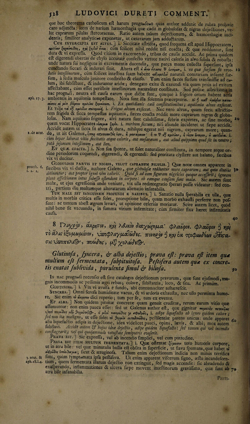 ji8 LUDOVICI DURETI COMMENT. que hoc theorema catholicum eft harum prognwfean quas author adduxit de rubra proluvie caro adjun&a: item de narium haemorrhagia quae cadit in globuloias & nigras dejectiones i ve- lut caprarum pilulas itercoraceas. Ratio autem talium dejeftionum, <5c haemorrhagiae inci¬ dentis; fimiliter analydcas exponetur, ut caeterarum jam adduftarum. Com intercepta est alvus.] i· Siccitate aftricia, quod frequens eit apud Hippocratem, ΛβιλΙα» fygMvi&vji, Ciim fcilicet nihil reddit nili coa6ta; & quae redduntur, fune dura & vi expreffa. Quod vitium in excernendo, tribus de caulis accidit. Ac prima quidem elt digerendi ubertas de chylo accurate confe&o virtute nativi caloris in alvo folida & robufta: unde natura fui negligens in excrementis ducendis, quae parca manu colle&a fuperfunt, ipfa cun&ando ficcari & indurari finit. Altera eft n «*« *ίλν<πς τ i. 'ea qua furfum fit revo- io iutio int e fimorum, cum fcilicet inteftina fuam habent naturali contrariam inferne fur¬ fum, a ledis mufculo janitore conftriao & claufo. Tum enim faeces furfum tranfmiffae ad c«- lum, ibi fubfiftuut, & indurantur aridae > denegato exitu & exeundi via quam prius ad exitum affe&abant, ciim effet periftole inteftinorum naturaliter conftituta. Sed pofitte aftri&ionis in hac prognafi, neutra eft caufa earum quae didtae funt, quaeque a frigore ortum habent atfris apn. 17.3. ambientis in aquilonia tempeftate. Nota funt illa folennia praeceptoris. al 3 ίμίξ1ω iw<ηίς cu βίραοι γ,ικίου; i. Ex quotidianis cali conftitutionibus; aquilonia alvos exficcat. Et Ψνξΐ{ τα YjiKlltjj σκληριώ{. i. Frigus alvum exficcat. Nec vero alvus, quam fecit allrnftio- rem frigida & licca tempeftas aquilonia, faeces coa&a reddit more caprarum nigras & globu- lofas. Nam aquilonio frigore, alvi natura funt cahdiiiimac, febris expertes, ac fine morbo, 20 quem vocat Hippocrates νόσημα ξψν. i. morbum Jiccum; nili aliunde incideret ut faepe accidit. Accidit autem ut ficca fit alvus & dura, nihilque egerat niil nigrum, caprarum more; quan- i.ueacat. do* llt ait CirllcnilS^ yt7ru^ ^τζοτητην^ος ίς%ν y η f/wapauov * % π τ φιλίαν > ij νηςιν ίνπρον9 μ cnr\lwco. ΐ· - cum hepar laborat vitio ficcitatis atque caloris, aut mejaraum , aut aliud quippiam quod fit in ventre: puta jejunum intefiinum , aut lien. Et quas coacta.] i. Non fua iponte, ut folet naturaliter conftituta, in tempore atque or¬ dine periodorum coquendi, digerendi, & egerendi: fed proritaca clyftere aut balano, faecibus vix vi ducitur. Globui.osis parvis et nigris, velut caprarum pilulis.] Quae notae omnes apparent in prorri. 6. fecibus vix vi du&is, authore Galeno, qua globulofia redduntur more caprarum; aut quia diutius detinentur; aut propter ignei vim caloris. Oubd fi ad eam figuram nigricies quoque accefferit; igneam plane affectionem intus fubeffe ofiendunt in corpore: ob eamque caufam funt mala. Sic autem funt malae, ut ejus egreflionis unde veniunt, vix ulla redintegratio fperari polle videatur: fed con¬ tra, partium diu multumque alteratarum alienatio infanabilis. Tum male est sanguinem profundi e naribus.] i. Sanatio nulla fperabilis ex ulla, quae multis in morbis critica effe folet, proruptione bilis, quam morbo exhaufti perferre non pof- funt: ac tantum abeft aegrum levari, ut opinione celerius moriatur. Scire autem licet, quod nihil bene fit vacuando, in fumma virium infirmitate; cum firmiter fixa haeret infirmitatis caufa. 40 8 Γλιχρβίι, άψτον, j@f Xffntov ώαχάξνμα’ φλαύρον. φλουυρον β ^ το άλις ζζνμ,ωμ,ίνον, χζΰίφΤΑ,'γpicti πονηρήν β yguf qm τζοφκύ^ίύύν S^tvrcL- (τις \ζΰτ>π£λι(&}, 7tvto$v\g, ^ολωΛ©-’. Glutino[α, Jyncera, & alba dej e filio; prava eft: prava eft item qu* multum ejt fermentata, fubpituitofa. Peftifera autem qu<t ex concre- tis enatat Jublivicla, purulenta fimul & biliofa. In hac prognwii recenfio eft five catalogus dejeitionum pravarum, quae funt ejufmodi,ma¬ gnis incommouis ac pefiimis aegri rebusj colore, fubftantia, loco, & fitu. Ac primum. Glutinosa.] i. Vix vi avulfa e fundo, ubi contumaciter adhaerefeit. Syncera.] Omni ferofa humiditate vacua, & vi ardoris exhaufta, nec ullo permixta humo¬ re. ^ Sic enim το ακρηπν dici reperio; tum per fe, tum ex eventu. Et alba. ] Non quidem pituitae concretae quam genuit cruditas, rerum earum vitio quae aflumuntur: non enim pauca efiet: fed ut Galenus author eft, quae gjgnitur τηραλνίς mKKtjxc mjpo.hi i fiu) yt rQoJ)ρώς9 i. adipe liquefacto ab igneo quidem calore ; fed non ita maligno, ut efle folet to fepfiov σν,π&ονωϊίς 9 peftilentiae parens unicus: unde apparet ✓ alia liquefaftio adipis in deje&ione, idea videlicet pauci, opimi, laevis, & albi; mox autem fubflavi. Accidit autem hujus idea dcjeCtio, adipe quidem liquefacto: fed tamen qui vel incendio • confiagrarit; vel qui quodammodo vetufiate femiputris evafierit. Prava est.] Sic expreffa, vel ab incendio fimplici, vel cum putredine. 1 rava est item multum fermentata.] i. Quas oftentat ζνμωην toto humoris corpore, ut in atra bile: vel quas minutulis bullis elt obfita in fuperficie, ut flava fpumans,quas habet n ufipZSii tvwBirpx; ficut & aeruginofa. Talium enim dejeftionum indicia non miniis terrifica 3-acut. & fime, quam lymptiomata ipfa peftifera. Ut enim apparent vifcerum figno, asftu incandefcen- 18.1.4. tium, quem fermentata illarum deje6tio non extinguit, fed magis accendit: fic abradendo & exafperando, inflammationes & ulcera fiepe movent inteftinorum graviffima, quae funt ab 70 atra bile infanabilia. ' Pesti-