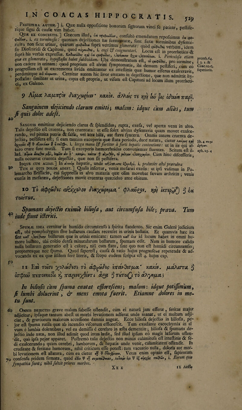 IN C Ο A d A S HIPPOCRATIS. nulla oppofitione bonorum fignorum ™ci peiiife· Qux EX concretis. ] Grascum illud, C4k It*»**, confulto emendatum repofuimus ^ i. ex tor mino fis: quoniam dejeftiqnes hae ferm^itatce, fune fote torminibus dvfenTe- ricJS» non ikutunnae, quarum ςροφω^χ fupra vertimus glomerata: quod «ritoS» verbum' idem S* Diorcondi& Capitoni, quod^, i. cogi V commentari. Locufe^i prorledco S fupra his verbis expreffiis. K» lucrato», i. Periculofa etiam qnce ex glomerata, hypoftafin habet fublmdam. Ubi demonfIratum eft, oro tormine non caderem urinam: quod proprium eft alvini fymptomatis, ibi demum peltiferi, cum e6 io progreffum eft ut excrementa livida emittantur ex inteilinis quae humor efferus exulceravit, . perduxitque ad nxpaxnv. _ Cernitur autem hic livor enatans in dejeftione, qua: non admittit hv- poftafin: fmnliter ut urina, cujus eft propria, ut vifum eft Capitoni ad locum illum prorrheti- ci, ex Galeno. r 9 A^UCt KCL^L7T^GV * HCOtOV. &?λ&)ζ TS tfcfjf Iw ?1ις ofiu/JYj /TOLpVu Sanguinem dejiciendo clarum emitti\ malum: idque cum alias, tum fi quis dolot adefi. Sanguis emittitur dej'iciendo clarus & fplendidusj rupta, exefa, vel aperta vena in alvo. Talis dejeftio eft cruenta, non cruentata: ut eifeiolet alvina dyientena quam movet exulce¬ rando, vel pituita putris & falfa, vel ktra bilis, aut flava fyncera. Omnis autem cruenta de¬ jeftio, peftifera eft; ύ eam tantum exceperis quas ftata periodo, duce natura, cietur jwifus nfi\ ία^νρως $ τ <£ρω?α# 5 yWiSk i. larga manu & fortiter a forti hepatis contentione: ut in iis qui ab tero crure funt mutili. Turn fi exceperis haemorrhoidas convenienter fluentes. Scitum eft il¬ lud. Α?μχ xvwfcv 'oxsTqv atv h * χάφν. xxrco $ xpzjvv, ίό μΐκχν xsui^otpm. Cum hinc difeeiferis · nulla occurrat cruenta dejeftio, quas non fit peftifera. Idque cum alias.] In *W* hepatis, unde v&lvsKvas ίξίρνθςή. i. proluvies alvipreerubra Tum si quis dolor adest.] Qualis infertur, venis mefaraci exeiis: ut ipfi vidimus in Po- lemarcho BrifTacio, cui fuppreffa in alvo materia quas olim movebat fasvam archritin ; venis exefis in mefaraeo , dejeftiones movit cruentas quatriduo ante obitum. 10 Το άφξω^ίς α&ίχρλ3v ^ιχχωργιμα, * Φλοω&ν. rfjf ixrep£?) q qm τοιχτων. 9.0 Spumans dejefilio eximie biliofa, aut circumfuja bile; prava. Tum 40 inde fiunt i filer ici. Spumas idea cernitur in humido circumtenfo a fpiritu flatulento. Sic enim Galeni judicium eft, ubi pompholygum five bullarum caufam recenfet in urinis bullatis. Et quamvis htec ita fint κχϊ \bav%<nv bullarum quae in urinis emicant: tamen <5λ* id locum habet in omni hu¬ more bullato, ubi coitio denfa minutularum bullarum, fpumam edit. Nam in humore calido nulla bullarum generatio eft a calore, nifi cum flatu, fine quo non eft humidi circumtenfio; proptereaque nec fpuma. Quod fupereft \ caufa & ratio hujus prognofe&is repetenda & ad¬ vocanda ex ea quae iifdem fere literis, & fcopo eodem feripta eft q. hujus cap. 11 Ε7Π rom yfiXcldhcri το άφξθiJW Ιπάνΰκτμα.’ κακοί/, μάλιστα $ οσφυύΰ 7CZ7Covm%U jy ττΛξΒηχβ&τ ι άζμ § rxroiQi το άλγημα> ln biliofis cum fpuma enatat efflorefiens; malum: idque potijfimum, fi lumbi doluerint, & mens emota fuerit. Etiamne dolores in me¬ tu funt. 60 Omnis dejectio grave malum fubeffe oftendit, cum ei natura jam efferas, feritas major adjicitur, ipfaque tantum abeft ut morbi levationem adferat unde manat, ut ei multum adji¬ ciat , & graviorum malorum acceifione damnis augeat. Ecce biliofa dejeftio in biliofis, pe- * jor eft fpuma rutila quas ab incendio vifcerum efflorefeit. Tum exudante cacochymia in al vum e lumbis dolentibus * vel ea demiffa e cerebro in acftu dementiae; biliofa & fpumans de¬ jeftio inde nata, non illud adimit quod intus laedit, fed illud ipfum eo magis tefurum often¬ dit, quo ipfa pejor apparet. Poftremo talis dej’eftio non miniis calamitofa eft inteilinis & fe- di exulcerando} quam cerebri, lumborum, & hepatis unde venit, calamitatem oftendit. In cruditate & feritate humorum, nihil criticum effe poteft:tum vacuatio nulla, doloris aut mor¬ bi levationem eft allatura, cum ea cietur τ- Sfofymv. Vetus enim opinio eft, fapientum yo confenfu pridem firmata, quod «Tev τ σνμπκ&Ηχν> KvUrsv ί$ι v εξafyfit ππ&χ*, i. Eorum epux fvmpatbia fiunt i nihil folvit priores morbos. - J χχχ tz Mtih prorrh.fy. f. 3.1.& Coac.io.c, fuperioris, lib. 4. !T«24 Λζβρ»*· aph.2j.4