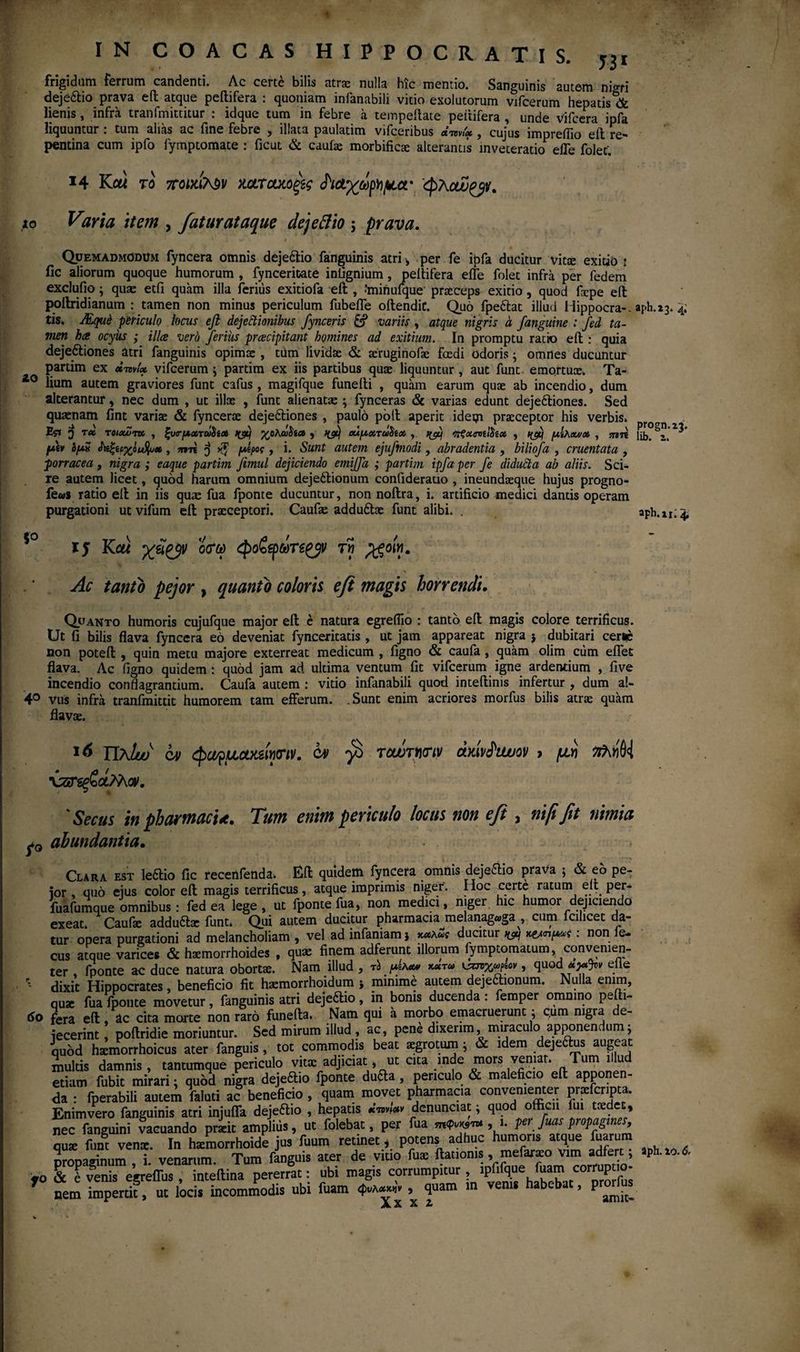 frigidum ferrum candenti. Ac certe bilis atrae nulla hic mentio. Sanguinis autem nigri deje&io prava eil atque peilifera : quoniam infanabili vitio exolutorum vjfcerum hepatis & lienis, infra tranfmittitur : idque tum in febre a tempeilate peltifera , unde Vifcera ipfa liquuntur : tum alias ac fine febre , illata paulatim vifceribus , cujus imprefiio eil re¬ pentina cum ipfo iymptomate : ficut & caufae morbificae alterantis inveteratio efle folef. Η Καί το ττοίχιΤ^v κ&τακοξ\ς ίίΑχάρ/ιμα· φλαΰ^ν. to Vzria item , fatur at aque dejettio j prava. Quemadmodum fyncera omnis dejeftio fanguinis atri , per fe ipfa ducitur vitae exitio : fic aliorum quoque humorum , fyncerioate infignium, peltifera efle folet infra per fedem exclufio; quae etfi quam illa ferius exitiofa eil , taiiiuique praeceps exitio , quod fiepe eil pollridianum : tamen non minus periculum fubefle oilendic. Quo fpeftat illud Hippocra-. aph.23. 4. tis, JEquC periculo locus eft dejectionibus fynceris & variis , atque nigris a /anguine : fed ta¬ men ha ocyus ; illa vero ferius pracipitant homines ad exitium. In promptu ratio eil: quia dejeftiones atri fanguinis opimae , tUm lividae & aeruginofae foedi odoris; omnes ducuntur partim ex xtdvU vifcerum \ partim ex iis partibus quae liquuntur, aut funt emortuae. Ta- zo lium autem graviores funt cafus, magifque funeili , quam earum quae ab incendio, dum alterantur, nec dum , ut illae , funt alienata:; fynceras & varias edunt deje&iones. Sed quaenam fint variae & fyncerae dejedtiones , paulo poli aperit ideqi praeceptor his verbis. Esi 3 r« TOHxZ-m , ξυβ-μχτΰ^ί» κ/j Kaoha , οΰμχτώ^χ ,. ηξχηίίίίχ , nftj μίλοΛ/χ , mn fttv ομχ , πιη $ xf μίρας, i. Sunt autem ejuftnodi, abradentia , biliofa , cruentata , porracea, nigra; eaque partim Jimul dejiciendo emiffa ; partim ipfa per fe diducta ab aliis. Sci¬ re autem licet, quod harum omnium dejedlionum confiderauo , ineundaeque hujus progno- fe«s ratio eil in iis quae fua fponte ducuntur, non noilra, i. artificio medici dantis operam purgationi ut vifum eil praeceptori. Caufae addudtae funt alibi. . aph.n; 4. ij Καί ο<τω φοζξρωτε^ τη fgoin. Ac tanto pejor , quanto coloris eft magis horrendi. Quanto humoris cujufque major eil e natura egreflio : tanto eil magis colore terrificus. Ut fi bilis flava fyncera eo deveniat fynceritatis , ut jam appareat nigra } dubitari cerne non poteil , quin metu majore exterreat medicum , figno & caufa, quam olim cum eflet flava. Ac figno quidem : quod jam ad ultima ventum fit vifcerum igne ardentium , five incendio conflagrantium. Caufa autem : vitio inianabili quod inteilinis infertur , dum al- 4° vus infra tranfmittit humorem tam efferum. .Sunt enim acriores morfus bilis atrae quam flavae. 16 JJaIw qm φαφμου&ίηοΊν. tv rcwrmv άΜιΐυον > μη ηλήΜ χζΓζξζοίϊλοv. 'Secus in pharmaci*. Tum enim periculo locus non eft , nififit nimia abundantia. Clara est ledtio fic recenfenda. Eil quidem fynceta omnis dejeftio prava ; & eo pe¬ ior , quo eius color eil magis terrificus, atque imprimis niger. Hoc certe ratum eil per- fuafumque omnibus : fed ea lege, ut fponte fua, non medici, niger, hic humor dejiciendo exeat. Caufa: adducte funt. Qui autem ducitur pharmacia melanagaga , cum icilicet da¬ tur opera purgationi ad melancholiam , vel ad infamam j ducitur m wnp* : non Je- cus atque varices & htemorrhoides , quae finem adferunt illorum fymptomatum, convenien¬ ter , fponte ac duce natura oborta:. Nam illud , τ/μά** κχτω , quod elle ' dixit Hippocrates, beneficio fit haemorrhoidum j minime autem dejectionum. Nulla enim, quae fua fponte movetur, fanguinis atri deje&io, in bonis ducenda : femper omnino pefti- 60 fera eil, ic cita morte non raro funeila. Nam qui a morbo emacruerunt: c,um nigra de¬ jecerint poilridie moriuntur. Sed mirum illud , ac, pene dixerim miraculo apponendum; quod hsemorrhoicus ater fanguis, tot commodis beat aegrotum i & idem dejeftus augeat multis damnis , tantumque periculo vitae adjiciat, ut cita inde mors veniat. Tum illud etiam fubit mirari; quod nigra dejeftio fponte du&a , periculo & maleficio eil apponen¬ da : fperabili autem faluti ac beneficio , quam movet pharmacia convenienter prxfcripta. Enimvero fanguinis atri injufla dejeftio , hepatis «W* denunciat j quod officii fui taedet, nec fanguini vacuando praeit amplius, ut folebat, per fua ,1. pe fuas propagi 1 , quae funt vente. In htemorrhoide jus fuum retinet, potens adhuc humoris atque fuarum nrona^inum i venarum. Tum fanguis ater de vitio fuae ilatioms , mefaraeo vim adfert; aph.io.& fo & l venis egreffus, inteilina pererrat: ubi magis corrumpuur, 7 nem impertit, ut locis incommodis ubi fuam 4^» , quam in venis habebat, pr