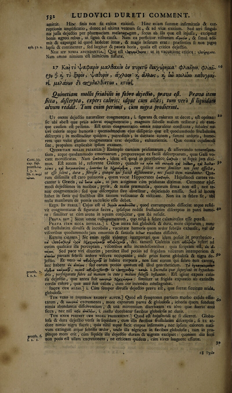 aph. 51.1. Coae. 33. cap. fup· prorrh.24. f. 3. 1. lib. 1. IhVUI, prorrh, 7. f. I. I. protth. 6. f. 2. 1. n LUDOVICI DURETI COMMENT. amittit. Hinc finis non fit exitus exitiofi. Hinc etiam fummae infirmitatis & cor¬ ruptionis amplificatio , donec ad ultima ventum fit, & ad vitas exitium. Sed atri fangui- nis jufla dejeftio per pharmaciam melanag«gam, fecus. ab illa quae e it injufla, excipitur bonis aegroti rebus, ut figno & caufa. Nam ea perficitur vifcerum <£ρως, & fimul adir mit & expurgat id quod laedebat intus, & magis laefurum erat: praefertim fi non pigro lapfu & continenter, fed largiter & paueis horis , qualis eit critica dejeftio. Nisi sit nimia abundantia.] Quas eit ut iq vacuapone critica ; vkrψ&πς. Nam ofnne nimium eit inimicum naturae, 17 Koj το ψαφαρον μαλθακόν cv πυμτω άϊαχωργιμα' φλαωρον. φλοω- 16 ζβν q ^ το ίζηρον, ψαθυρον, άχΜον' ·^ άλλως, Ιυυ κοιλίίου καθυγρα}- vi μ,ίλάνων <5 <®ζ$^λθίντων > κτάνi Quinetiam mollis friabilis in febre dejeBia, prava eft. Prava item fcca, difierpta, expers caloris: idque cum altas; tum vero fi liquidam alvum reddit. Tum enim perimit, <ftim nigra prodierint. 20 Ut omnis dejeftio naturaliter coagmentata, i. figurata & colorata ut decet, eit optima: fic ubi abeft quae prius aderat coagmentatio \ magnum fubefle malum teitatur ob eam- que caufam eit pefiima. Eit enim coagmentatio omnis naturaliter conitituta , foboles na¬ tivi caloris atque humoris : quemadmodum ejus diflipatio qu?e eit quodammodo fruitulatim difcerpta ; in mollitudine quidem , putredinis ; in duritate autem, fummi ardoris, humo¬ rem quo velut glutino coagmentata erat dejeftio , exhaurientis. Qua: omnia cujufinodi fint, propalam explicabit ipfum examen. Quinetiam mollis friabilis.] Exemplo carnium pridianarum, & aflervando tenerefeen- tium , atque quodammodo emortuarum , proptereaque ex facili difeerptarum, quas Galli vo¬ cant mortificatas. Nam φχψ&ρίν, idem eit quod ip prorrhetico φχ^νρον: ut fupra jam dixi¬ mus. Eft autem id , referente Galeno, quando τχ'κρί» το7ς σκκΚρα7ς ^ habn* fatix- 3° λυτ3;? , Ηβ) ΰυτμ,Λοτητοις , ίνχντιως I?» , cum fcilicet carnes fimiliter non funt ajfefta, ut ejje Jolent, dura , fibrofa , quaque nec facili dijjblmntur, nec facite item manduntur. Qua¬ rum diifimilis eit caro pulmonis, quem vocat Hippocrates φχφαρίν. Hujufmodi carnes vo¬ cantur a Graecis, τα twK» ψχ , ut jam attigimus ciim pridianas diximus. Cernuntur ejuf- modi dejectiones in nucibus, pyris, & malis praemanfis, quorum firma non- eft, nec te¬ nax coagmentatio : fed quae dilcerpitur five divellitur, dejiciendo emifla. Sed id locum habet in fanis qui fruftibus illis tantum vefcuntur & viftitant. Non ita in febre fic, ubi nulla manforum de pomis excufatio efle debet. Ergo. In febre.] Cujus eit τα 3tp[*ev mmiovultit , quod corrumpendo diffociat atque relol- vit coagmentatas & figuratas faeces , ipfafque reddit fruitulatim difeerptas in putri humo- 4° re : fimiliter ut ctim arena in aquam conjicitur, quae ibi refidit. Prava est.] Sicut omne cqlliquatueptum, quo nihil a febre calamitofius efle poteft. Prava item sicca divulsa.] j. Quae antea fuit globuloia & dura, more caprarum ; nunc eft fruitulatim divulfa & incoibilis , vacuitate humoris quem ardor febrilis exhaufit, vel dff vifceribus quodammodo jam emortuis & faniofis ich«r exudans diflolvit. Expers caloris.] Sic enim refte videmut interpretari qux idem pofuit irt prorrhetico , td νυνφα^νζ? ν^ςαί ϊλ^ρχωρημαζΐ «ζσβίψιίχον(£, &c. tametfi Galenus eam 'ζ&ίφνξιν refert ad cutim qualitate illa perceptam, vifceribus aeftu incandefcentibus ; quia feriptum eft, ** d- mΙρως, Sed pace viri dixerim ; pertirtet illud potitis ad frigidam vifcerum intemperiem & cenviav partam febrili ardore vifcera occupante , unde prius fuerat globulofa & nigra de- f° j eft io. Et vero m in habitu corporis, non funt eorum qui febre non carent, nec habent άπνρως : fed eorum potius quorum eft illud prorrheticum. T» ίγκχτακιμπκ· νΙ/Λφα χχί>μχ(& , ττνρίτΐΐ Ό&ίφνγβατ®· bi \J&v%ovpplat ’ x*nav. i. Incendia qua fuperfmt in hypochon¬ drio , perfrigerata febre ad manum in cute ; malum fubejfe teftantur. Eft igitur expers calo¬ ris deje£tio, quse antea fiiit mcu^v ΰ4#χωρημα: fimiliter ut frigida expiratio ab extinfto cordis calore, qute ante fuit calida , dum cor incendio conflagrabat. Idque cum alias.] i. Cum femper divulfa dejeftio prava eft:, quae fuerat ficcitgte aride, globulofa. Tum vero si liquidam reddit alvum.] Quod eft fymptoma partium morbo cajido effee- >■ tarum , & χαυςιχα excrementa , more caprarum parva & globulofa , ichoris quem fundunt 0 nimia abundantia diflblventium , & unk moventium diarrhoeam ex alvo quae fuerat' ante ficca , nec nifi πξας uvxFkIw, i. coacta ducebatur faecibus globulofis a.c duris. . Tum enim perimit cum nigra prodierint.] Quod eft hujijfmodi qc fi diceret. Globu¬ lofa & dura dejeftio verfa in liquidam, cum illis ftecibus fruftulatim difeerptis , fi ex ar¬ dore nimio nigra fuerit; quia nihil aeque facit corpus infirmum, nec ipfum calorem nati¬ vum extinguit atque febrilis ardor, unde illa nigricies in faicibus globulofis ; tum in pro¬ pinquo mors erit, cum liquida illa dejeftio duram & nigram excipiet: quoniam diu ferri non potis eft ullam excretionem, ne criticam quidem, ciim vires languent effatae. 7« 18 Typot