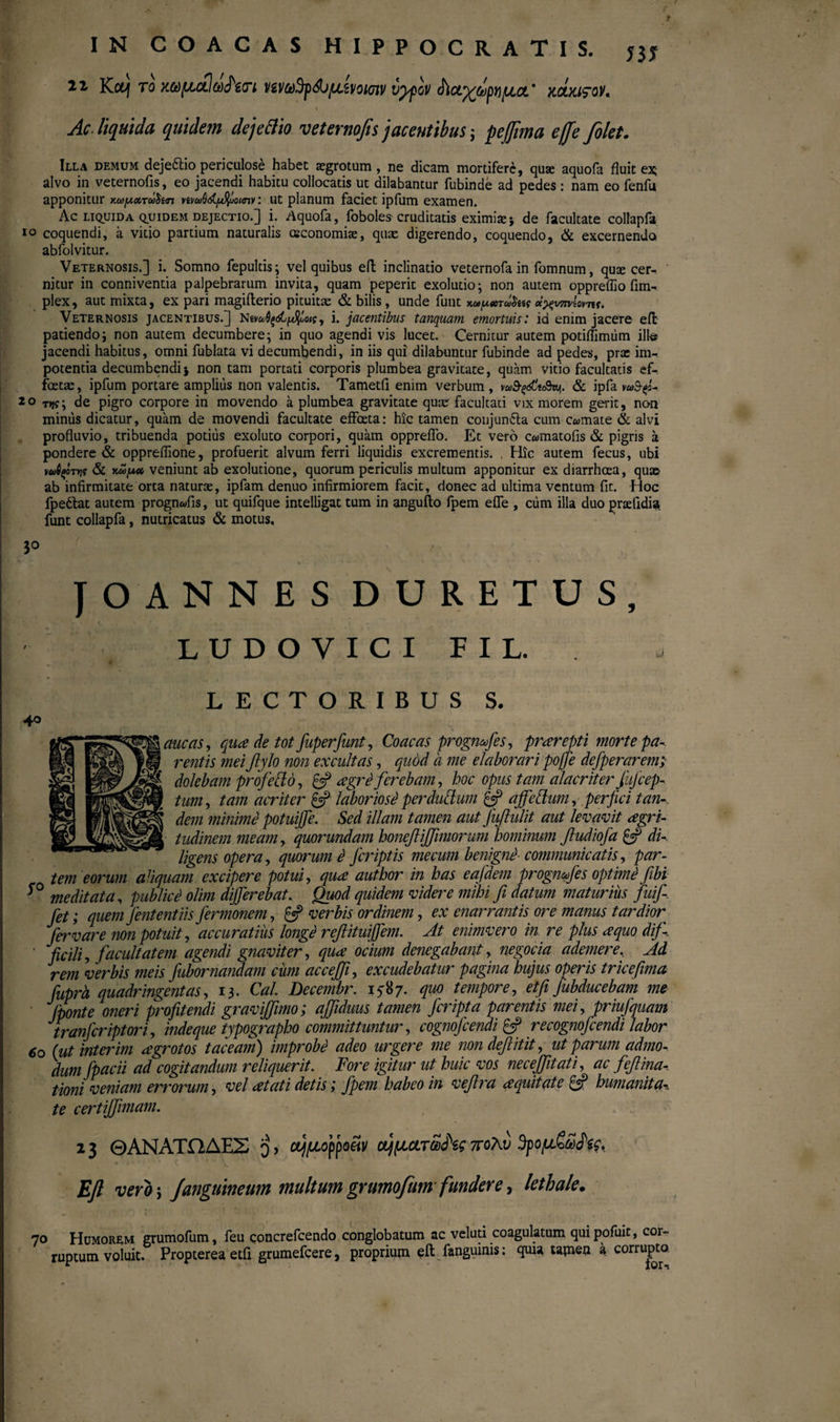 m 22- Knj το κωμαΙω<Ρ€(Γΐ ι/ένω3ρ&μ.ζνοΐ(πν vtyov chci%topniu,a' Kctxirov, % Ac. liquida quidem de j edito veternofisjacentibus ; pe fima efe folet. Illa demum deje&io periculose habet aegrotum, ne dicam mortifere, quse aquofa fluit ex; alvo in veternofis, eo jacendi habitu collocatis ut dilabantur fubinde ad pedes : nam eo fenfu apponitur κωιχχτώ^ίιη vivu>6d./d{uomv: ut planum faciet ipfum examen. Ac liquida qpidem dejectio.] i. Aquofa, foboles cruditatis eximiae; de facultate collapfa io coquendi, a vitio partium naturalis oeconomiae, quae digerendo, coquendo, & excernendo, abfolvitur. Veternosis.] i. Somno fepultis; vel quibus eft inclinatio veternofa in fomnum, quae cer-. nitur in conniventia palpebrarum invita, quam peperit exolutio; non autem oppreflio fim- plex, aut mixta, ex pari magiiterio pituitae & bilis, unde funt κύύ/ΛΧτωοίίς ce^wn/ioviif. Veternosis jacentibus.] nΐναιθξώμ%>οις, i. jacentibus tanquam emortuis: id enim jacere eft patiendo; non autem decumbere; in quo agendi vis lucet. Cernitur autem potiflimiim illo jacendi habitus, omni fublata vi decumbendi, in iis qui dilabuntur fubinde ad pedes, prae im¬ potentia decumbendi; non tam portati corporis plumbea gravitate, quam vitio facultatis ef¬ fetae, ipfum portare amplius non valentis. Tametfi enim verbum , va>fydltt8n>j\. & ipfa mS-φ- 20 τη?; de pigro corpore in movendo a plumbea gravitate quae facultati vix morem gerit, non minus dicatur, quam de movendi facultate effeta: hic tamen conjunila cum comate & alvi profluvio, tribuenda potitis exoluto corpori, quam oppreflo. Et vero c«matofis & pigris a pondere & oppreflione, profuerit alvum ferri liquidis excrementis. , Hic autem fecus, ubi vuipt*is & υμ/λχ veniunt ab exolutione, quorum periculis multum apponitur ex diarrheea, qu» ab infirmitate orta naturae, ipfam denuo infirmiorem facit, donec ad ultima ventum fit. Hoc fpeftat autem prognwfis, ut quifque intelligat tum in angufto fpem efle , cum illa duo praefidia funt collapfa, nutricatus & motus, 3° J O ANNES DURETUS, LUDOVICI F I L. LECTORIBUS S. [Mic as, qua de tot fuperfunt, Coae as prognfes, prarepti morte pa- 1 rentis meifiylo non excultas, quod a me elaborari poffe defperarem; dolebam profeUo, £=? agri ferebam, hoc opus tam alacriter fiijcep- tum, tam acriter £5? laboriosi perdudum £5? affettum, perfici tan¬ dem minimi potuijfe. Sed illam tamen aut fufiulit aut levavit agri- tudinem meam, quorundam boneflijjimorum hominum fludiofa £5? di¬ ligens opera, quorum i Jcriptis mecum benigni■ communicatis, par¬ tem eorum aliquam excipere potui, qua author in has eafdem progmfes optimi fiibi *° meditata, publici olim differebat. Quod quidem videre mihi fi datum maturius fuifi. fet; quem Jentent iis Jermonem, £5? verbis ordinem, ex enarrantis ore manus tardior^ fer vare non potuit, accuratius longi refiituiffem. At enimvero in. re plus a quo dif- ' ficili, facultatem agendi gnaviter, qua ocium denegabant, negocia ademere, Ad rem 'verbis meis fubor nandam cum accefi, excudebatur pagina hujus operis tr ice fima fuprh quadringentas, 13. Cal. Decembr. 15*87. quo tempore, et fi fubducebam me Jponte oneri profitendi gravifimo; afiduus tamen feripta parentis mei, priufquam tranferiptori, indeque typographo committuntur, cognofcendi & recognofcendi labor 60 (ut interim agrotos taceam) improbi adeo urgere me nondefiitit, ut parum admo¬ dum fpacii ad cogitandum reliquerit. Fore igitur ut huic vos nece fit at i, ac feftina tiom veniam errorum, vel at at i detis; fpem habeo in vefira a quit at e & humanita* te certijfimam. 2 3 ΘΑΝΑΤΩΔΕΣ o) ο^μορροϋν ΰ^μ.ατα>ά\ς πολύ $ρομ£ω£$ς, Efl vero i J anguineum multum grumqfum fundere, letbale. 70 Humorem grumofum, feu concrefcendo conglobatum ac veluti coagulatum quipofuit, cor¬ ruptum voluit. Propterea etfi grumefeere, proprium eft fanguinis: quia tamen a corrupto