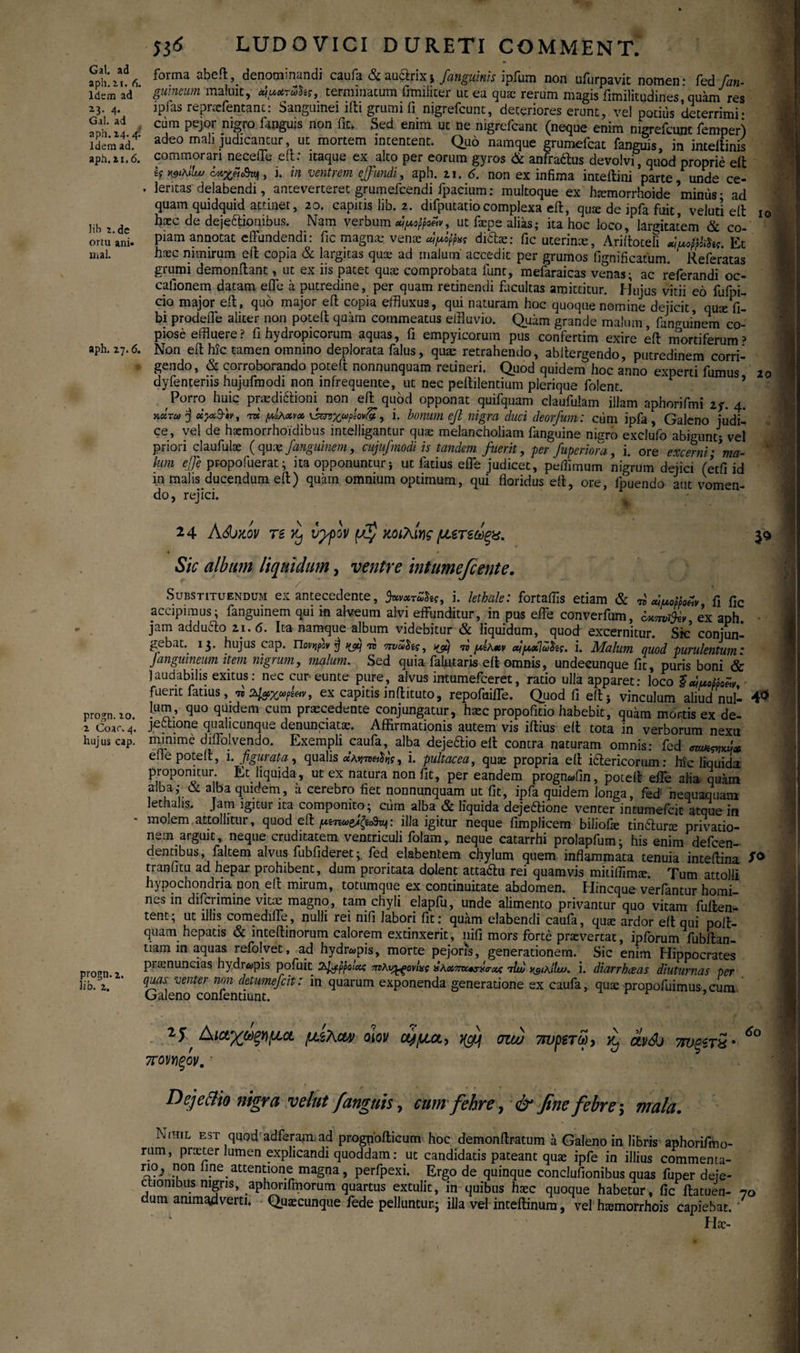 Gal. ad aph.it. 6. Idem ad 23. 4. Gal. ad aph. 24. 4.' Idem ad. apii. 21.6. lib i.de ortu ani* xnal. aph. 27.6. 10 53(5 LUDOVICI DURETI COMMENT. forma abeft, denominandi caufa &auclnx$ [anguinis ipfum non uiurpavit nomen* fed [an¬ guineum maluit, terminatum fimiiiter ut ea quae rerum magis fimilitudines, quam res ipias repnefentant: Sanguinei ifti grumi ii nigrefeunt, deteriores erunt, vel potius deterrimi* cum pejor nigro fanguis non fit» Sed enim ut ne nigrefcant (neque enim nigrefeunt femperj adeo mah judicantur, ut mortem intentent. Quo namque grumefeat fanguis in intettinis commorari neceffe eft: itaque ex alto per eorum gyros & anfraftus devolvi, quod proprie elfc Crtgffifaf, i. in ventrem effundi, aph. 21. 6. non ex infima inteftini parte, unde ce¬ leritas delabendi, anteverteret grumefeendi fpacium: multoque ex haimorrhoide minus * ad quam quidquid attinet, 20. capitis lib. 2. difputariocomplexa eft, qme de ipfa fuit, veluti eft haec de dejeftionibus. Nam verbum ut faepe alias; ita hoc loco, largitatem & co¬ piam annotat effundendi: fic magnae, venae ditias: fic uterinte, A.riftoteli «iuofilihg. Et haec nimirum eft copia & largitas quae ad malum' accedit per grumos fignificatum. Referatas grumi demonftant, ut ex iis patet quae comprobata funt, mefaraicas venas; ac referandi oc- cafionem datam efli* a putredine, per quam retinendi fiicultas amittitur, Hujus vitii eo fufpi- cio major eft, quo major eft copia effluxus, qui naturam hoc quoque nomine dejicit, qua: fi- bi prodefle aliter non poteft quam commeatus effluvio. Quam grande malum, fanguinem co¬ piose effluere? fi hydropicorum aquas, fi empyicorum pus confertim exire eft mortiferum > Non eft hic tamen omnino deplorata falus, quae retrahendo, abftergendo, putredinem corri¬ gendo, & corroborando poteft nonnunquam retineri. Quod quidem hoc anno experti fumus 20 dyfenteriis hujufmodi non infrequente, ut nec peftilentium plerique folent. Porro huic praedictioni non eft quod opponat quifquam claufulam illam aphorifmi zf. 4. κάτω j «>3·«, rm pihxvx ^νχωρΐονίχ, i. bonum eft nigra duci deorfum: cum ipfa , Galeno judi¬ ce, vel de hoemorrhoidibus intelligantur quae melancholiam fanguine nijrro exclufo abigunt* vel priori claufulae (quaz fanguinem, cujufmodi is tandem fuerit, per fuperiora, i. ore excerni·’ma¬ lum effe propofuerat; ita opponuntur * ut fatius efle judicet, pefflmum nigrum dfflici («fi id in malis ducendum eft) quam omnium optimum, qui floridus eft, ore, fpuendo aut vomen¬ do, rejici. 24 ASjzqv ts Yj υγρόν χοιλίνς μετεάξχ. & Sic album liquidum, ventre intumefient e. Substituendum ex antecedente, %νχτΖ^ς, i. lethale: fortaffis etiam & n wuomelv fi fic accipimus; fanguinem qui in alveum alvi effunditur, in pus effe converfum, ex aph jam adduclo 21.6. Ita namque album videbitur & liquidum, quod excernitur. Sic conjun¬ gebat. 13. hujus cap. Πονψν jj fftj -ra πνωδίς, «re μίλχν aipxlHhg. i. Malum quod purulentum: Janguineum item nigrum, malum. Sed quia fafutaris eit omnis, undecunque fit, puris boni & laudabilis exitus: nec cur eunte pure, alvus intumefeeret, ratio ulla apparet: loco $<yuoMoZv fuerit fatius, «y, ex capitis inftituto, repofuiffe. Quod fi eft* vinculum aliud nul·· 4<> progn.io. !US·’ qU° q vdem CT Praec.edente injungatur, haec propofido habebit, quam mortis ex de- 2 Coar.4. joctione qualicunque denunciatse. Affirmationis autem vis iftius eft tota in verborum nexu hujus cap. minime diflolvendo. Exempli caufa, alba dejeCtio eft contra naturam omnis: fed *w»n*A* efle poteft, i. figurata , qualis xAnneilrjs 1 i. pultacea, quae propria eft ictericorum · hic liquida proponitur Et liquida, ut ex natura non fit, per eandem progn«fin, poteft effe alia quam alba·,* oc alba quidem, a cerebro fiet nonnunquam ut fit, ipfa quidem longa, fed nequaquam lethahs. Jam igitur ita componito; cum alba & liquida deje&ione venter intumefeit atque in - molem attollitur, quod eft illa igitur neque fimplicem biliofie tindlura: privatio¬ nem arguit, neque cruditatem ventriculi folam, neque catarrhi prolapfum; his enim defeen- dentibus, faltem alvus fubfideret; fed elabentem chylum quem inflammata tenuia inteftina tr an fi tu ad hepar prohibent, dum proritata dolent attadlu rei quamvis miiiffim*. Tum attolli hypochondria non eft mirum, totumque ex continuitate abdomen. Hincque verfantur homi¬ nes in diferimine vitae magno, tam chyli elapfu, unde alimento privantur quo vitam fuften- tent; ut illis comediife, nulli rei nifi labori fit: quam elabendi caufa, quae ardor eft qui poft- quam hepatis & inteftinorum calorem extinxerit, nifi mors forte praevertat, ipiorum fubftan- tiam in aquas refolvet, ad hydropis, morte pejoris, generationem. Sic enim Hippocrates pro!ui.2 praenuntias hydropis pofuit 2φρρρ'ρο!χζ πνλυ^ξονίχς άκχπκτΜχς τίν κβίλΙΙω. i. diarrheeas diuturnas per ΙίϋΛ. ' venter nnn detumefeit: in quarum exponenda generatione ex caufa, quae propofuimus cum Galeno confentmnt. , Αιαχωξημα μ&λα» oiov ctffitct, σιω 7τυρετω, κ, ctvdj 7τνξετ$· πονηξον, · Dejettio nigra velut fanguis, cum fehre, & fine febre 3 mala. Nihil est quod adferapfiad prognofticum hoc demonftratum a Galeno in libris aphorifmo- rum, prxter lumen explicandi quoddam: ut candidatis pateant quae ipfe in illius commenta- ri?2 Pon .. attentione magna, perfpexi. Ergo de quinque conclufionibus quas fuper defe¬ ctionibus nigris, aphorifinorum quartus extulit, in quibus haec quoque habetur, fic ftatuen- 70 dum animadverti. Quacunque fede pelluntur.; illa vel inteftinum, vel haemorrhois capiebat. ' Hae-