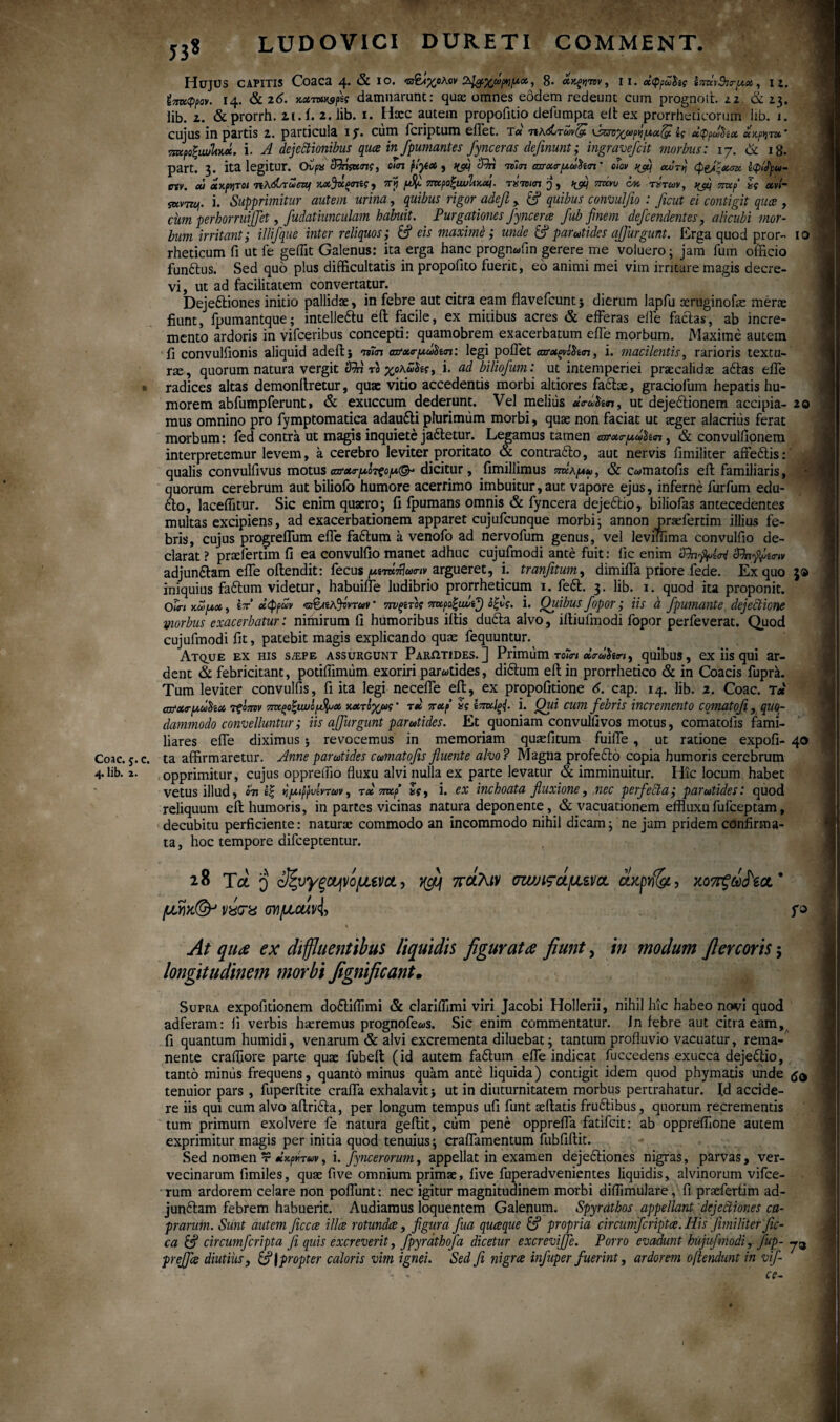 Coae. 5. 4. lib. 2. 53» LUDOVICI D U RETI COMMENT. IO 20 Hujus capitis Coaca 4. & 10. &1&%ωρημΜ, 8· , 11. χφρόό&ίς ΐ^ιθι^ζ, i j. Ι4· & 2 6. **™*3?χ damnarunt: quae omnes eodem redeunt cum prognoit 22. & 23. lib. z. & prorrh. 21. i. 2. lib. 1. Hxc autem propoiitio defumpta elt ex prorrheticorum lib. i. cujus in partis z. particula 1 f. ciim feriptum effet. τ« πκώτωνζΐ νζπχωρή/χχ&ΐς dppwfox * πκροζιωΙίΜ. i. A dejectionibus qua in fpuniant es Jync eras definunt; ingravefeit morbus: 17. & 18. part. 3. ita legitur. Ovpx SRnsxms, om pty* , cRA ivm σπχα-μΰΐίπ' ο Ιον ipaq αότη (pedi*™· Ipfyu- tnv. ou άκρατοι nXdsroczq x.xjd.ptme, πγ p$ 7ncpo%iwltKxi. τύτοιπ %jl/ πνίνυ c% ητών, ffif πτχρ ζς χνί- iKVTzq. i. Supprimitur autem urina, quibus rigor adefi , &? quibus convuljio : ficut ei contigit qua , cum perhorruijfet, fudatiunculam habuit. Purgationes Jyncera fub finem defeendentes, alicubi mor¬ bum irritant; illifque inter reliquos; 6? eis maxime; unde & parotides affurgunt. Erga quod pror- rheticum fi ut fe geflit Galenus: ita erga hanc prognwfin gerere me voluero; jam fum officio funftus. Sed quo plus difficultatis in propofito fuerit, eo animi mei vim irritare magis decre¬ vi, ut ad facilitatem convertatur. Deje&iones initio pallidae, in febre aut citra eam flavefeunt ; dierum lapfu oeruginofte merx fiunt, fpumantque; intelle&u eil facile, ex mitibus acres & efferas efie facias, ab incre¬ mento ardoris in vifceribus concepti: quamobrem exacerbatum efie morbum. Maxime autem fi convulfionis aliquid adeil} m<n ατχο-μωΰκπ: legi pollet αζτχξνόίαπ, i. macilentis, rarioris textu¬ rae, quorum natura vergit <RA το χαλ,ω^ς, i. ad biliofum: ut intemperiei praecalidae a6las efie radices altas demonilretur, quae vitio accedentis morbi altiores faebe, graciofum hepatis hu¬ morem abfumpferunt, & exuccum dederunt. Vel melius «νά$ί<π, ut dejeftionem accipia¬ mus omnino pro fymptomatica adaufti plurimum morbi, quae non faciat ut aeger alacrius ferat morbum: fed contra ut magis inquiete ja&etur. Legamus tamen axrxo-pdSm, & convulfionem interpretemur levem, a cerebro leviter proritato & contraito, aut nervis fimiliter affeitis: qualis convulfivus motusωτχο-μοτςορΛ®-' dicitur, fimillimus sjka^, & c«matofis eil familiaris, quorum cerebrum aut biliofo humore acerrimo imbuitur,aut vapore ejus, inferne furfum edu- fto, lacefiitur. Sic enim quaero; fi fpumans omnis & fyncera dejeitio, biliofas antecedentes multas excipiens, ad exacerbationem apparet cujufcunque morbi; annon pnefertim illius fe¬ bris, cujus progreflum efie faitum a venofo ad nervofum genus, vel leviffima convulfio de¬ clarat ? praefertim fi ea convulfio manet adhuc cujufmodi ante fuit: iic enim adjunftam efie oilendit: fecus argueret, i. tranfitum, dimiffa priore fede. Ex quo 3® iniquius faitum videtur, habuifle ludibrio prorrheticum 1. feit. 3. lib. 1. quod ita proponit. 0<<r/ awux, ίτ’χφρχν vy&zAjvvTov · ·?π/ξίτοί πζχροξανφ άξνς. i. Quibus fopor; iis h fpumante dejectione morbus exacerbatur: nimirum fi humoribus iliis duila alvo, illiufmodi fopor perfeverat. Quod cujufmodi fit, patebit magis explicando quas fequuntiir. Atque ex his s/epe assurgunt Parotides.] Primum τοίη xr&>$tn, quibus, ex iis qui ar- dent & febricitant, potiflimum exoriri parotides, diitum ell in prorrhetico & in Coacis fuprk. Tum leviter convulfis, fi ita legi necefie eil, ex propofitione 6. cap. 14. lib. 2. Coae. T« cofxrixdtiix τξοπνν πχςοξιωi/ufax κχτοχως' τχ πχρ ίς ζπχΙςΡ i. Qui cum febris incremento comatofi, quo¬ dammodo convelluntur; iis ajjiirgunt parotides. Et quoniam convulfivos motus, comatofis fami¬ liares efie diximus ; revocemus in memoriam quaefitum fuiffe , ut ratione expoli¬ ta affirmaretur. Anneparotides comatofis fluente alvo? Magna profeito copia humoris cerebrum opprimitur, cujus oppreffio fluxu alvi nulla ex parte levatur & imminuitur. Hic locum habet vetus illud, Sn ζξ ν,μιρρυίντον, τ» πχρ *«·, i. ex inchoata fluxione, nec perfecta; parotides: quod reliquum eil humoris, in partes vicinas natura deponente, & vacuationem effluxu fufeeptam, decubitu perficiente: naturae commodo an incommodo nihil dicam; ne jam pridem confirma- hoc tempore difeeptentur. 40 ta 28 Τα q οΙζυγξΟήνομενοί, ^ πάλιν σιυ;ιςάμίνσ, άχρνΐζί, κοπξά^ία* μγ)κ(& vitra οΥίμοάν^ ϋ* % .'·'■* ·*\ι. At qua ex diffluentibus liquidis figurata fiunt, in modum fi er coris 5 longitudinem morbi fignificant. Supra expolitionem doiliflimi & clariflimi viri Jacobi Hollerii, nihil hic habeo novi quod adferam: fi verbis haeremus prognofe«s. Sic enim commentatur, in iebre aut citra eam, fi quantum humidi, venarum & alvi excrementa diluebat; tantum profluvio vacuatur, rema¬ nente craiTiore parte quae fubelt (id autem fa6lum efie indicat fuccedens exucca dejeflio, tanto mimis frequens, quanto minus quam ante liquida) contigit idem quod phymatis unde tenuior pars , fuperllite craffa exhalavit; ut in diuturnitatem morbus pertrahatur, fd accide¬ re iis qui cum alvo aflri&a, per longum tempus ufi funt aeftatis fru£tibus, quorum recrementis tum primum exolvere fe natura geflit, cum pene oppreffa fatifeit: ab oppreflione autem exprimitur magis per initia quod tenuius; craflamentum fubfillit. Sed nomen τ xaptiruv, i. fyncerorum, appellat in examen dejeitiones nigras, parvas, ver¬ vecinarum fimiles, quae five omnium primae, live fuperadvenientes liquidis, alvinorum vifce- rum ardorem celare non poffunt: nec igitur magnitudinem morbi diflimulare, fi praefertim ad- junftam febrem habuerit. Audiamus loquentem Galenum. Spyrathos appellant dejectiones ca¬ prarum. Sunt autem ficca illa rotunda, figura fua quaque & propria circum],cripta. His fimiliter fic- ca fif circumfcripta fi quis excreverit, fpyrathofa dicetur excreviffe. Porro evadunt hujufmodi, fup- 73 preffla diutius, &\ propter caloris vim ignei. Sed fi nigra infuper fuerint, ardorem oftendunt in vif- ■ - ' ce- 1