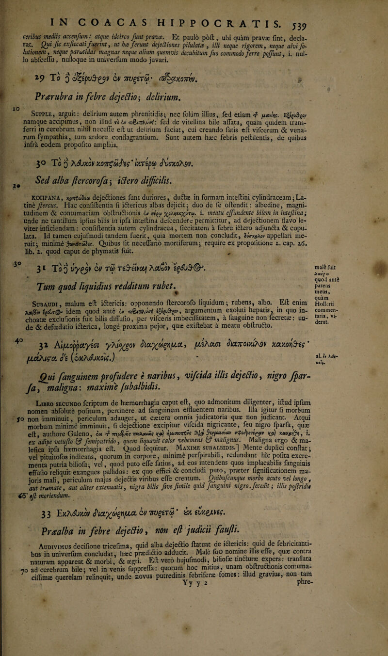 J39 IO 2· 3° ccribus mediis accenfum: atque idcirco funt prava. Et paulo pofi , ubi quam prava: fint, decla¬ rat. Qui fic e xficcati fuerint, ut ha ferunt dejectiones pilulata , illi neque rigore?n, neque alvi fo- lutionem,neque parutidas magnas neque alium quemvis decubitum fuo commodo ferre poffunt, i. nul¬ lo abfceflu , nulloque in univerfum modo juvari. 19 Το 0 cm 7ΐυξίτω.' (ff&xo7iyv. > Prarubra in febre dejettio; delirium. Supple, arguit: delirium autem phrenitidis; nec foltim illius, fed etiam μανής. namque accipimus, non illud το iv «δί&ζιλνσν: fed de vicellina bile aflata, quam quidem trans¬ ferri in cerebrum nihil neceiTe eft ut delirium faciat, cui creando fatis elt vifcerum & vena¬ rum fympathia, tum ardore conflagrantium. Sunt autem hxc febris peitilentis, de quibus infra eodem propofito amplius. 30 T0 q KSjzov χοττζωΗς' Ικτίρω fvexotev. Sed alba ftercorofa j ittero difficilis. ΚΟΠΡΑΝΑ, usTttuh* dejedtiones funt duriores, du£tae in formam intefiini cylindraceam;La¬ tine fiercus. Iiac confiilentia fi iitericus albas dejicit; duo de fe oftendit: albedine, magni¬ tudinem & contumaciam obltruftionis iv ntqu> χολΥΐίχ-χυτω. i. meatu effundente bilem in intefiina; unde ne tantillum ipiius bilis in ipfa intellina delcendere permittitur, ad dejedtionem flavo le¬ viter inficiendam: confiilentia autem cylindracea, ficcitatem a febre idtero adjundta & copu¬ lata. Id tamen cujufmodi tandem fuerit, quia mortem non concludit, ίΰ<η&λον appellari me¬ ruit; minime davarahe. Quibus lit neceflario mortiferum; require ex propolitione 2. cap. 26. lib. 2. quod caput de phymatis fuit. 31 To q vy^jv C4> tu> re^eii/ccj λα£ον ϊξά)3'&· Tum quod liquidius redditum rubet. 40 31 Αίμορραγζσι γλί%ξον άίουχωξΥΐμοί, μίκα,υι $ι&ποιχί?^ν mitaYiSfe' μάλιςα. (νκλώχοϊζ.) Qjii fanguinem profudere e naribus, vifeida illis dejettio, nigro fpar- fa> maligna: maxime fubalbidis. Libro secundo feriptum de haemorrhagia caput eil, quo admonitum diligenter, iilud ipfum nomen abfolute politum, pertinere ad fanguinem effluentem naribus. Illa igitur ii morbum jro non imminuit, periculum adauget, ut caetera omnia judicatoria quaz non judicant. Atqui morbum minime imminuit, fi dejectione excipitur vifeida nigricante, feu nigro fparfa, qux elt, authore Galeno, CM n? mffaw πκΚοαχς tyij ν,μισκπξχς 2Βΐζμαήαν ο-φοήοτϊςρν κβ , i. ex adipe vetufto & femiputrido, quem liquavit calor vehemens & malignus. Maligna ergo & ma¬ lefica ipfa haemorrhagia elt. Quod fequitur. Maxime subalbidis.] Mente duplici confiat; vel pituitofos indicans, quorum in corpore, minime perfpirabili, redundant hic pofita excre¬ menta putria biliofa; vel, quod puto efle fatius, ad eos intendens quos implacabilis fanguiais effufio reliquit exangues pallidos: ex quo effici & concludi puto, prxter fignificationem ma¬ joris mali, periculum majus dejedtis viribus efle creatum. Quibufcunque morbo acuto vel longo , aut tramate, aut aliter extenuatis, nigra bilis fivefimile quid J anguini nigro, fecedit; illis pofridie (θ' ββ moriendum. 33 Εκλώκον ^ια,χόψμα cv 7τυξετω * μ ευκ&Μς. Praalba in febre dejettio > non eft judicii faufti. Audivimus decifione tricefima, quid alba dejedtio ftatuat de i&ericis: quid de febricitanti¬ bus in univerfum concludat, hxc prsedidtio adducit. Male fuO nomine illis efle, quae contra naturam appareat & morbi, & aegri. Eft vero hujufmodi, bihofe uniture expers: tranilata 70 ad cerebrum bile; vel in venis fupprefla: quorum hoc mitius, unam obftru6tiqms contuma- ciflimae querelam relinquit, unde novus putredinis^febriferae fomes: illud gravius, non^tam y y ^ matefuic λανξ vi quoi anti parens incus, quam Hollcrii commen¬ taria, vi¬ derat. al.«» λ<&-