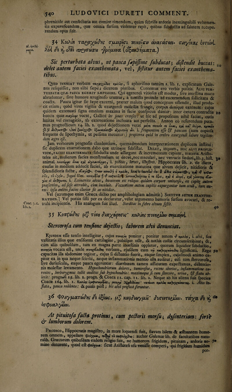 ai. ΐς ν$ί- fiK7*. ' V Coae. η. e. lib. z. 5 40 LUDOYICI DURETI COMMENT. phrenitide aut confedlaria aut comite timendum, quam febrilis ardoris inextinguibili vehemen¬ tia expavefcendum, quas omnia furfum violenter rapit, quibus fubdudlis ad falutem recupe¬ randam opus fuit. 54 Kοιλίη τχρομχωδης νμικρψι 7τυκηαν ώ/οί?ά<τεσι· τιηγίνχς 64/nlvi. λν<1 fi Kj Sm «ζ&νωπχ /Ιμίμενχ (οΙζονι/Β-ήματα.) Sic perturbata alvus, ut pauca ftpijfime fubducat; diftendit buccas: delet autem faciei exanthemata, vel, fiftitur autem faciei exanthema¬ tibus. IO Quid tinniat verbum fi aphorifmo tantum 2. lib. 1. explicatum Gale¬ nus reliquilTet, non alibi fiepe ; dicerem pluribus. Contentus ero verbis politis. Alvi per¬ turbata qua pauca egerit sapissime. Qui egerendi vitiofus eft modus, fi ve inteflina muco abraduntur, five humore aeruginofo uruntur, a tantillo proinde ad excernendum foliicitata & coadta. Pauca igitur fic iaepe excerni, praeter malum quod concep.tum oftendit, illud produ- · cit etiam; quod vires vigiliis & exurgendi moleltia frangit, corpus denique extenuat: cujus quidem extenuati ligna omnium maxima in facie confpicua dantur: inter caetera contradlis 20 buccis quas vocat, Gallice les joues creufes: ut hic ad propofitum nihil faciat, cutis r i. jcjjc jjuucum ^iiain copioi< frequens de lipothymia, ut pdiima metuitur:) propterea qubd in crebro exurgendi labore vigilan dum cegro cfi. Jam verborum prognofin claudentium, quemadmodum interpretationem duplicem inftitui; fic duplicem enarrationem dabo quae utrinque fubfiilat. Delet, inquam, hoc alvi proflu¬ vium, faciei exanthemata:fubdudla unde affingunt & incrementum capiunt, materia. Ariilo- teles ait, mulierum facies menftrualium ut decet,nec maculari, nec verrucis foedari, lib. j.hiit. animal. λποτί^ς nfij ύγλχοτί^ς, i. politas, faves, ilhfires. Hippocrates lib. 2. de diaeta caufas in medium adducit faciei, ab exercitatione matutina quae alvum dejicit, nitidioris & fplendidioris fadlae, 6Cxyt(&>. Oruv y.ivwihy η hs<A»j, ίοωτίνυ όκ § οΪΆχ <ru>u«,τ@*9 yj/ij χίφΜ- λ?ί, ΤΟ C-fov, ^σκ. Kivij τ? M(pxAfc<l txxfafyTUj η 7ϊ οφις, tyu η γινοντζη <£χ- γΜ οι οίνΒ’ξωπ». i. Exinanita alvus, humorem ex reliquo quidem corpore univerfo, ex capite autem prcefertim, ad fefe attrahit, cum incaluit. Vacuatione autem capitis expurgantur tum oculi, 'tum au¬ res: ipfa autem facies clarior fit ac nitidior. Vel (utrumque enim Graeca didlio per amphibologiam admittit) Sistitur autem exanthe¬ matibus.^ Vel potius fiili per ea declaratur, velut argumento humoris furfum avocari, & re¬ trahi incipientis. His analogum fuit illud. Surditas in febre alvum fifiit. 5® 3 5 K07ϊζωδης μζ τονχ fixyjipnvtg' κοιλίης πονη&Αυυ σνμομνί 40 Stercoro/a cum tenftone dejeftio; laborem alvi denuntiat» Ejusdem effe tenfio intelligitur, cujus πονη&η ponitur; ponitur autem t? i. alvi, fea vsftitaeis illius quae enfiformi cartilagine, pubifque offie, & nothis collis circumfcribiEur j &, cum aliis quibufdam, tum ex magna parte inteftinis oppletur, quorum liquidior fubdudtio, πονη&ίη vocata eft, unde 7rov^<sCscd^ verbum , ejufdem cum tu fignificati. Ergo fo capacitas illa abdomine tegitur, cujus fi diftentio fuerit, eaque fimplex, cujufmodi animo ca¬ pitur ea in qua neque fcirrhi, neque inflammationis mentio ulla auditur,- etfi tum itercorofa, fiye duriufcula, eaque pauca egeruntur: diarrhoeam tamen affuturam expediamus, diftentio- nis moleilac levamento. Hypochondriorum dolores, tumorej've, recens obortos, inflammatione ca¬ rentes > borborygmus tollit auditus fub hypochondrio: maximeque fi cum ftercore, urina, & flatu ab¬ ierit: prognati ly. lib. 2. progn. & Coaca 11. cap. 11. lib. 2. Neque ab his aliena fuit ipecies Coacae 164. lib. I. Κοιλίης ΐμφυα-ωιΕφιης, μιχ,^μ 24&$ι$>ίσης' τχήοκη wAiey xx^v^qourotTUf. i. Alvo in- τιnt/Ί Es/mrn TPrlrJpvitp · Rj nonlA nXi?· · hic nLr,Z _ flata, pauca reddente: & paulo poil; his alvi profusi feruntur. 36 Φλεγματώδης fi οζίως-, μ$ χονρΡιωγμχ' δντεντε&ίΐω. τάγμ fi ^ οτφυχλγ,Ιω. 6» At pituito/a fati a protinus, cum pe floris tnorfu; dyfenteriam: fortb & lumborum dolorem. Prodico, Hippocratis magiftro, in more loquendi fuit, flavam bilem & seftuantem humo¬ rem omnem, appellare φλίγμχ, τοηνφλΐ^Β-βα: author Galenus lib. de facultatibus natu- ralib. Graecorum quibufdam eadem religio fuit, ne humorem frigidum, pituitam, ardoris no- 7® mine donarent, quod eil φλίγμχ: ficut Ariftoteli ufu venifle comperi, qui frigidam hurnidam por- ·■ > Wmm