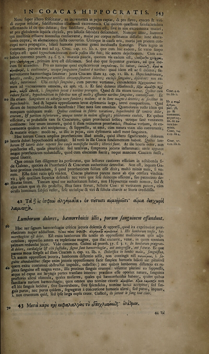 IN C Ο A C A S HIPPOCRATIS. j4} Nunc fuper iftero fcifcitatur, an incrementa in pejus capiat, & pro flavo, croceo & viri¬ di corpus inficiat, fubtiftencibus iftiufmodi excrementis. Cui quidem quaeftioni facisfaciendum affirmando id de quo dubitat; five fubfiffere , fupprimi eit; iive in aiia excrementa mutari, ut pro globulentis liquida chylofa, pro biliofis fubrubra defcendant. Namque illinc, humoris qui inteffinis effluere nonnullus confueverat, major per corpus reffitantis diffufio: hinc altera- tionis coeptae, in alienationem facta converfio. Utrinque in caufa erit, morbi jam pridem con¬ cepti nova propagatio, biliofi humoris perenne geniti inexhaulta fcaturigo. Plura legito in comment. parentis mei ad 23. Coae. cap. 11. lib. 2. quae cum hac eadem, fic vario lcopo feripta ett: quod hypochondriorum caufa pofita illic fuit; hic autem dejeftionum. Cum ani- 10 babus convenit prorrh. y4.fi 3. 1. mutatis paucis, quorum vis eadem eit, χ*%ξ*·» pro , primum leve eft dificrimen. Sed duo quae fequuntur graviora, ad qua:'me- cum fic attendito. Pro eo namque quod explicavimus νκχΚοιοντη, fic habet, xy.oin ■ Jpoppxi. exolvuntur, unaque-fanguinem fundunt έ naribus: quod idem eft ac fi diceret· fu- perveniente haemorrhagia fanantur: juxta Coacam illam 2y. cap. 11. lib. 2. Hypochondriorum, hepatis, cordis, partiumque umbilico circumpofitarum dolores; exclufo /anguine, difcedunt: non ex- clufo, interimunt. Ubi exclufo /anguine, cum parente vertimus, extendentes no¬ men ad vacuationem omnem, ex aph. 18. 2. Et fanc dolores iftiufmodi, ύμοί] juvwv, wifi ωφίλΐ{, i. /anguinis juvat ό naribus proruptio. Quod & illa etiam tuetur. Quibus cum rubore faciei, hypochondrium in febribus non e/ molle; effluente naribus /anguine, convalejcunt. Et 20 illa etiam. Sanguinem ex adver/a nare fundere; malum: ut in liene magno ά dextris; ac fimiliter in hypochondrio. Sed & hepatis oppreflionem levat dyfenteria larga, brevi conquielcens. Quid dicam de hxmorrhoidibus & menftruis? Haec nota fiunt omnibus. Quamobrem rebte idem qui nunquam quidquam male. Oiiibus continui) in febris vacatione, hypochondrii & ventris dolor, crurum, & partium inferiorum , unaque venter in molem ajfurgit; phlebotomia exolvit. Ex quibus efficitur, ut probabilis tam fit Coacarum, quam prorrhetici lebtioj utraque fane veritatem continens; hoc unum intererit, quod fi illam retinemus prorrhetici; Sfomnm verbum,, de ex¬ crementis quidem alvi accipiemus; & fuppreflis, ut ante, cum natura viam alio converterit; & mutatis etiam: modo ne, ut illic in pejus, cum dyfenteria adeft mere fanguinea. Hoc iterum Coaca amplius prorrheticum illud attulit, quod iclero fignificando, dolorem 30 lateris dolori hypochondrii adjunxit. Id vero in illa Coaca fundamentum habuit. Quibus lum¬ borum lateris dolor repenti fine caufa manifefia incidit; icterici fiunt. At ille lateris dolor, non punitorius eft, qualis pleuritidis; fed tenfivus, fymptoma jecoris inflammati: unde apparet nqque prorrheticum redundaffe, quod cum elocutum fuerit i neque mancam Coacam fuiiTe, quod filuerit. Qux omnia fum diligenter ita perfiecutus, quo le&ores cautiores efficiam in adhibenda fi¬ de Galeno, quoties de Prorrhetici & Coacarum authoritate detreftat. i\'on eft, inquam Ga¬ leno protinus credendum, fi quod prorrheticum falfum effe dixitj multo miniis mihi,. 11 ve¬ rum. Elio fidei ratio ipfa vindex. Coacas plurimas parens meus ab ejus cenfura vindica¬ vit · ipfe quafdam fuperius defendi: nec vero quae fefe deinceps offerent, fuo patrocinio de- ftitutas finam. Tantam apud me authoritatem habet, non Hippocratis modo nomen, fed & * ejus etiam qux ab illo profeita, illius fama floruit, Scholte Cox: ut veritatem putem, cum oculis hominum fubjici vellet, fefe utriufque & viri & ficholx chartis ac literis credidiffe. 41 Tot 'j \ς ctrCpwu άλγήμώαχ cv τίτοκτι αίμορροχατι * αίμα $)αγωρί{ λαμί&ΟΚ Lumborum dolores 9 hamorrhoms illis, purum /anguinem effundunt. s° Hoc est fignum hxmorrhagix criticae jecoris dolentis & opprefli,quod ita exprimebat pror¬ rheticum nuper addudtum. Tstbic mm άκγ^μχζ. αίμορροϊκοί. i. His lumborum tenfio, hae¬ morrhagicus eft dolor. Eft enim lumborum illa tenfio ab oppreflione mufculorum iplis adja¬ centium; oppreffio autem ex repletione magnae, quae illae excurrit, venae, in quam omnium primam redundat jecur. Vide comment. Galeni ad prorrh. 37. fi 3. 1. In lumborum pr ce gran¬ di dolore, cardialgice & cibi faftidia, figna fiunt haemorrhagiae, aut antegreftk, 'aut futurae. Ei quae parens meus fcripfit ad illam Coacam 2. cap. 12. lib. 2. Dolorifica in lumbh mala, janguiflua. Ut autem oppreffioni jecoris, lumborum diftentio adfit, non contingit nifi πολυχίμοις, i. fa- auine abundantibus (faepe enim jecoris oppreflionem facit fimplex humoris biliofi aut pituitofi quem exitu contumax obftru&io impedit, colleffio:) nec quibus lumborum diftentio ex re- *° oleta fanguine eft magna vena, illis protinus fanguis erumpit: vifuntur plurimi eo fuppreffo, atque ad caput aut laryngis partes tranilato interire: praeditos effe oportet natura, fanguinis profluvio alicui obnoxia, quales mulieres, quales qui haemorrhoidas habent, quales quibus familiaris narium haemorrhagia; quos omnes uno nomine citavit jpofpLr. aTu* λχμπ&ν non eft hic fanguis lucidus, five fuaverubens, five fplendidus, nomine lucidi accipitur; fed fan¬ dis purus· nec purus quidem, fegregatus a concretione humoris alieni; fed purus, inquam, i. non cruentum quid, fed ipfe larga copia eruor. Gallice, iis jettent le fang tout clair. 70 43 Meret κάρχ κεφαλαλ^Μ? το Smy/fimnaf όλί^ριον. 44 ** Coac-4· c. 11. lib. 2. lib 4. xigj α,ζβξαι. part. 38. 39· & comment. acipart.25. lib. de na¬ tura ho¬ minis. Coae. 24. c.u.lib.z. Coae. zc. c.i2.1ib.2.