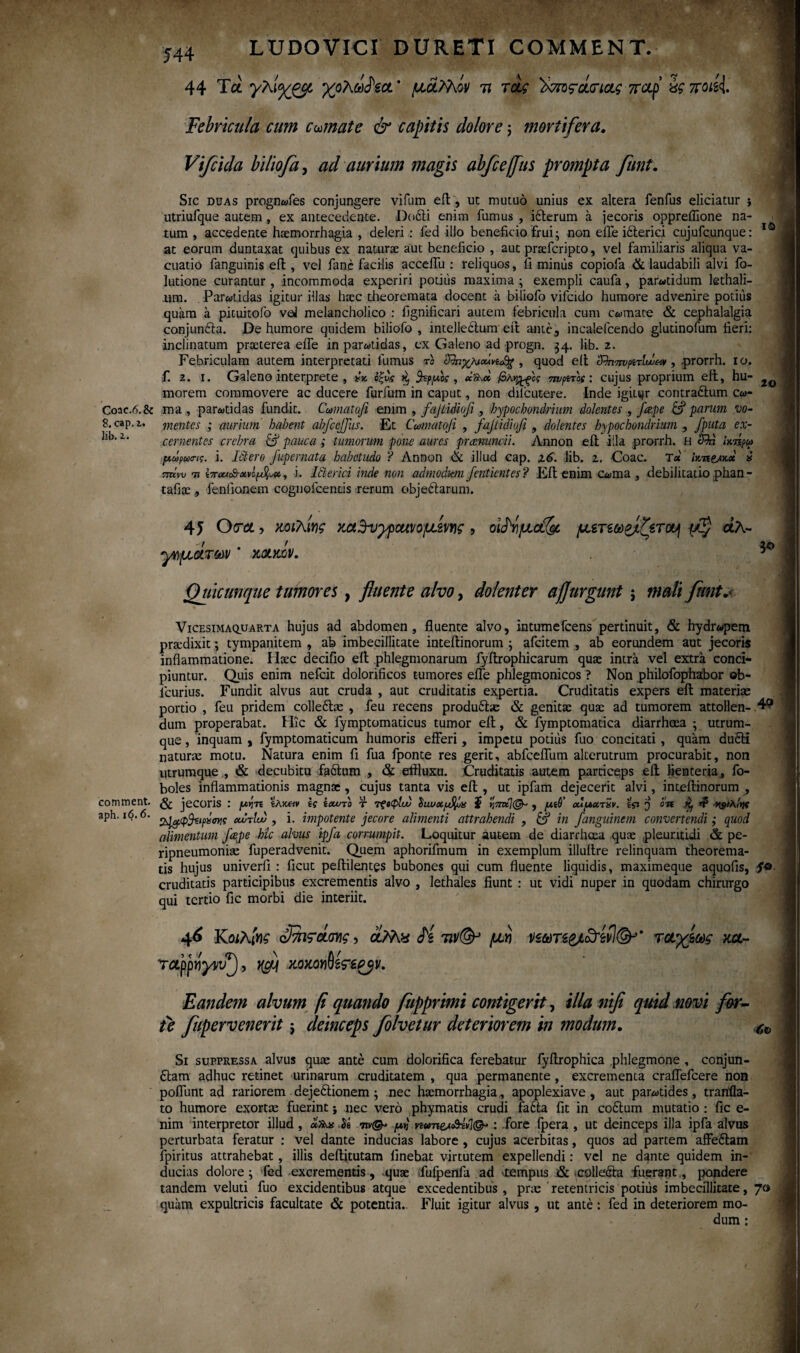 Coac.6.& 8. cap.i, Jib. i. comment. aph. 16.6. IO 20 3* 544 LUDO VICI DURETI COMMENT. 44 Tei χολω^ίοί * uaMov 7? τα? '^m^dtnctg παρ' a? 7roisi Febricula cum comate & capitis dolore j mortifera. Vifcida biliofa, aurium magis abfce/fus prompta funt. Sic duas prognwfes conjungere vifum eft, ut mutuo unius ex altera fenfus eliciatur ; utriufque autem, ex antecedente. Dodti enim fumus , idterum a jecoris oppreilione na¬ tum , accederxte hsemorrhagia , deleri : fed illo beneficio frui; non efle idterici cujufcunque: at eorum duntaxat quibus ex naturae aut beneficio , aut praeferipto, vel familiaris aliqua va- cuatio fanguinis eft, vel fane facilis accelfu : reliquos, fi minus copiofa & laudabili alvi fo- lutione curantur , incommoda experiri podiis maxima ; exempli caufa, parwtidum lethali- um. Parwtidas igitur illas haec theoremata docent a biliofo vifcido humore advenire potius quam a pituitofo veJ melancholico : fignificari autem febricula cum cwmace & cephalalgia conjundla. De humore quidem biliofo, intellectum eft ante, incalefcendo gludnofum fieri: inclinatum praeterea eife in parwtidas, ex Galeno ad progn. 34. lib. 2. Febriculam autem interpretati fumus το , quod eit '<&ηπνριτΙυΰ<χν, prorrh. 10. f. 2. 1. Galeno interprete , ** οξν,ς ^ fcpuk , βλν^ος πυρτας: cujus proprium eft, hu¬ morem commovere ac ducere furfum in caput, non dilcutere. Inde igitur contradlum cw- raa , parwtidas fundit. Ccomatofi enim , fajtidiofo , hypochondrium dolentes , /'cepe & parum vo¬ mentes ; aurium habent abfcejjus. Et Cumatofi , fajiidiofi , dolentes hypochondrium , fputa ex¬ cernentes crebra & pauca; tumorum pone aures preenunoii. Ληηοη eft illa prorrh. H S^d ΐκήρω μωρωο-ις. i. Ictero fupernata habetudo ? Annon & illud cap. x6>. Jib. 2. Coae. T* Ικτι&χ.χ i πήνυ τι , i. Jbterici inde non admodum fentientes? Eft enim Cwma , debilitatio phan- tafiae , fenlionem coguofcends rerum objedtarum. 45 O τα , κοιλίνς mSv^pcuvo^mc , οΜμοί& μετεω&ζετο^ άλ- γνμάτων ’ xaotev. Quicunque tumores, fluente alvo, dolenter aflurgunt; mali funt.«■ Vicesima quarta hujus ad abdomen, fluente alvo, intumefeens pertinuit, & hydr«pem pra:dixit; tympanitem , ab imbecillitate inteitinorum ; afeitem , ab eorundem aut jecoris inflammatione. Haec decifio eft phlegmonarum fyftrophicarum quae intra vel extra conci¬ piuntur. Quis enim nefeit dolorificos tumores efle phlegmonicos ? Non philofophabor ®b- lcurius. Fundit alvus aut cruda , aut cruditatis expertia. Cruditatis expers eft materias portio , feu pridem colleibe , feu recens produ&as & genitae quae ad tumorem attollen- 4? dum properabat. Hic & fymptomaticus tumor eft, & fymptomatica diarrhoea ; utrum¬ que , inquam , fymptomaticum humoris efferi, impetu potius fuo concitati, quam duSti naturae motu. Natura enim fi fua fponte res gerit, abfceflum alterutrum procurabit, non utrumque , & decubitu fadtum , & effluxu. Cruditatis autem particeps eil lienteria, fo- boles inflammationis magnae, cujus tanta vis eft, ut ipfam dejecerit alvi, inteftinorum , & jecoris : μκπ ίλκ«ν ίς ίχοτο τ ΤζίφΙου ϊ r,7rzt](& , μίβ ouuxtxv. ίςι $ οη ^ Rs/AiV Sggpihipxm οωτίυυ , i. impotente jecore alimenti attrahendi , in fanguinem convertendi; quod alimentum fcepe hic alvus ipfa corrumpit. Loquitur autem de diarrheea quae pleuntidi & pe- ripneumoniae fuperadvenit. Quem aphorifmum in exemplum illuftre relinquam theorema¬ tis hujus univerfi : ficut peftilentes bubones qui cum fluente liquidis, maximeque aquofis, cruditatis participibus excrementis alvo , lethales fiunt : ut vidi nuper in quodam chirurgo qui tertio fic morbi die interiit. 46 Κοιλίνς , αΜ* H μν V£ari&L<d4efI&’' τοαγίως m~ rappvyvf), xfj χοκοΥΐΜϊερβv. Eandem alvum fi quando /apprimi contigerit, illanifi quid .novi for¬ te fupervenerit $ deinceps folvetur deteriorem in modwn. Si suppressa alvus qua: ante cum dolorifica ferebatur fyftrophica phlegmone , conjun- £tam adhuc retinet urinarum cruditatem , qua permanente, excrementa craflefcere non poflimt ad rariorem dejeftionem; nec haemorrhagia,, apoplexiave , aut parwtides, tranila- to humore exortae fuerint; nec vero phymatis crudi fadta fit in co&um mutatio : fic e- nim interpretor illud , <*»vs is μη vtunes&t: fore fpera , ut deinceps illa ipfa alvus perturbata feratur : vel dante inducias labore , cujus acerbitas, quos ad partem affeftam fpiritus attrahebat , illis deftitutam finebat virtutem expellendi: vel ne dante quidem in¬ ducias dolore; fed excrementis, -quae ifufpertfa ad >tempus & colledia fuerant, pondere tandem veluti fuo excidentibus atque excedentibus , pras retentricis potius imbecillitate, 70 quam expultricis facultate & potentia. Fluit igitur alvus , ut ante: fed in deteriorem mo¬ dum :