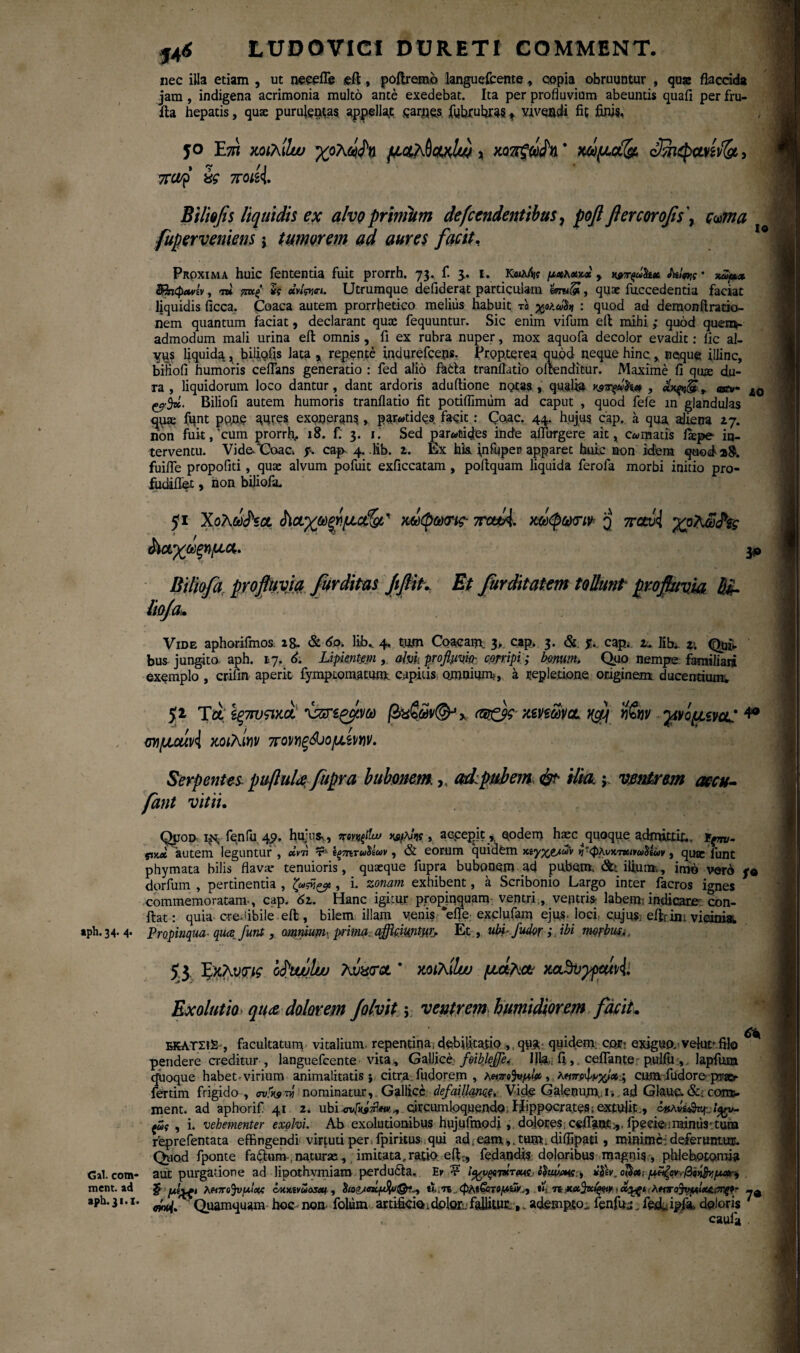 LUDOV1CI DURETI COMMENT. nec illa etiam , ut necefle eft, poftremb languefcente, copia obruuntur , quae flaccida jam , indigena acrimonia multo ante exedebat. Ita per profluvium abeuntis quafi per fru- fta hepatis, quae purulentas appellat carpes fufirufiras t vivendi fit finis, 5° Ε7Π xothiluu χολ^η (£4,a0chxIu) , xoTtpidn * mpuotfe, cBiepawlgt,, icaf isg 7Toisi Bi lio fis liquidis ex alvoprinihm defundentibus, foftflercorofis\ c^ma fuperveniens j tumorem ad aures facit. Proxima huic lententia fuit prorrh. 73. f. 3. 1. K«a/V μχκ&χχ , Hwqwhet tn!«w · τΰψ,* φηφΛνίν, τ» ?m( h «hWi. Utrumque defiderat particulam tmifil, quae fuccedentia faciat liquidis ficca. Coaca autem prorrfietico melius habuit το γρλάΐ* : quod ad demonftratio- nem quantum faciat, declarant quae fequuntur. Sic enim vifum eft mihi ,· quod quem¬ admodum mali urina eft omnis , fi ex rubra nuper, mox aquofa decolor evadit: lic al¬ vus liquida , bilioiis lata , repente indurefceps. Propterea quod neque hinc, neque illinc, biFiofi humoris ceflans generatio : fed alio fafcta tranflatio ofienditur. Maxime fi qiue du¬ ra , liquidorum loco dantur, dant ardoris aduftione notas, quali» Ks^hx , + ac*· l0 ^5». Biliofi autem humoris tranflatio fit potiflirmim ad caput , quod fele m glandulas quse funt pp,ne aures exonerans, parotides facit: Coae. 44. hujus cap. a qua aliena 27. non fuit, cum prorrfi, 18. f: 3. 1. Sed par«tides inde aflfurgere ait, comatis fiepe in¬ terventu. Vide.*Coac. p. cap 4. lib. z. Ex hk infupen apparet huic non idem quod a8. fuifie propofiti, quae alvum pofuit exficcatam , poftquam liquida ferofa morbi initio pro- fudiflet, hon biliofa. 51 Χόλωνα $ΐμχω&μctfgt,' m(pmig· 7rou4. χάφοχην q παώ\ χρλω^ς άιαχωξημα.. & Biliofa profluvia fur ditas JtfliK Et furditatem tollunt profluvia lioja* Vide aphorifmos 28. & do. lib* 4. tum Coacam 3, cap. 3. & f. cap. 2* lib*. z\ Qui¬ bus jungito, aph. 17. 6. Lipientem , ahh ρ/οβμφ corripi; bonum. Quo nempe familiari exemplo , crifin aperit fymptomatum. capitis omnium», a repletione originem ducentium; 52 Τα Ιξ7τυ<ηχοί \55Γ€ζμνω βχζων&χ c®f$g xmwcl 1$ Άν χνίμίνα: 4® σημαΐΑ χοιλίκν ποΜξώομζρην. Serpentes, puftulafupra bubonem,. ad:pubem & ilia, j ventrem accu- fant vitii. Qjjop i^ fenfu qp. hujus,, » accepit, eodem h^c^quoque admittit., ίξττν- pxM autem leguntur , «Vn r ΐξ7ΐίτωίΐων, & eorum quidem η'φλνκτβοηωΰίΰν, quae funt phymata bilis flava* tenuioris, quaeque fupra bubonem ad pubem, ilium,, imo vero p* dorfum , pertinentia , ζωάζ# , i. zonam exhibent, a Scribonio Largo inter facros ignes commemoratam·, cap. 6z. Hanc igitur propjnquam ventri, ventris- labem: indicare con¬ fiat: quia ere-fibile eft, bilem illam venis *efle exclufam ejus, loci, c.ujusj eifeinivirima aph. 34. 4. Propinqua- quafunt, omnium, prima, afficiuntur. Et, ubi- f udor i ibi morbua. 53 JfxKvFig o^ujuIw Avatrot * χοιλίΐω μήλο* Exolutio» quae dolorem folvit; ventrem hmidiorem facit, ΕΚΛΤΣ12-, facultatum vitalium, repentina, debfcfio , quit: quidem, cqh: exiguo, velutrfilo ^ pendere creditur , languefcente vita , Gallice· foiblejje. Illa·; fi, ceflante: pulfu , lapfuna quoque habet-virium animalitatis ; citra fudorem , λαπο^νμ!# > cum fudore prae¬ feram frigido, evfovi nominatur,. Gallice defaillanc^. Vide Galenum., i-* ad Giauc. &; com- ment. ad aphorif 41 2. ubi circumloquendo, Hippocrates; extulit., οκλμ&ι ςΰς , i. vehementer exolvi. Ab exolutionibus hujufmodj, dojores cefia®t^, fpeeie;,minus·tuna reprefentata effingendi virtuti per fpiritus qui ad, eam,. tum. diflipati, minime: deferuntur. Qviod fponte fadunv,naturas, imitata,ratio eft-, fedandi? doloribus magnis , phlebotomia Gal.com- aut purgatione ad lipothvmiaro perdudta. Εκ ? jIJW. ο$<»; μίϊζογ-,ββι^μαι^ ment. ad ξ λκπο^νμίχζ οκχ,ίνΰο^ , ιϊ. π φΜ&ιτομΰ»., **, η . αχξ. λκτσ^νμίΜ.!7Πζ*- -β aph. 31.1. ^ Quamquam hoc- non, foliim artificio * clolor:. fallitur.,. adempto^ fenfuj. fed. ipfi doloris  caufa