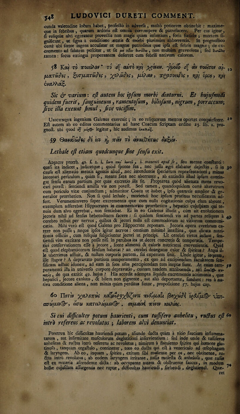 eunda valetudine lotum habet, f>rofe£lo in adverfa, multo potiorem obtinebit : maxime- que in febribus, quarum ardoris eil omnia corrumpere & putrefacere. Per eas igitur, fi reliquiae alvi egerantur provectis non magis quam infantium, foria foetidae j mortem fi- gnifteant, ut figna a conditione aetatis & morbi plurimum abhorrentia, in prognoftico certe ubi foetor ingens accufatur ut magnae putredinis quae ipfa eil febris magna:; de ex¬ cremento ad falutem pofeitur , ut fit μ* ?Jlw Svc-wSi?, non multum graveolens , fed Si«ruta tamen: fecus extingui properantem deferret cum febrili nativum calorem. 58 Kctj το ποικίτ^ν ’ το d[ οώτό qg) jgoviov. 'fyjoife cf[ av rot&rov aj~ IO μάτωνες , ξυτματω^ίς, χόλωνες, μζλαν, πζ$<τοαά\ ονα^λάζ. Sic & varium: eft autem hoc ipfum morbi diuturni. Et hujufmodi quidem fuerit, fanguineum, ramentofum, bUiofum, nigrum, porraceum·, five illa exeunt Jtmul, five viciffim. Ubicunque ingenium Galenus exercuit; in eo reliquorum mentes oportet conquiefeere. 20 Eil autem ab eo editus commentarius ad hanc Coacam feriptam ordine 23. lib. z. pro- gnoil. ubi quod μίξ&> legitur , hic audimus αιχ^άζ. 59 Gavaluifc fi \<a ^ παν το ώαι&ίτως δεξιόν- Lethale eft etiam quodcunque fine fenfu exit. Adjecit prorrh. 4Z. f. 2. i. ίοντι mt? ΐωντ5 , i. manenti apud fe , feu mente -conflanti : quafi ita indicet , judicetque j quod fponte fua , nec juffu aegri elabatur dejeilio , fi in 3-0 caufa eft alienatio mentis agentis aliud, nec intendentis ipecierum repraefentationi * minus intentari periculum , quam fi, mente fana nec aberrante , ab extindto iftud ipfum -contin¬ gat fenfu earum partium per quas excretio illa fit. Propterea quod alienata mens revo¬ cari poteft : fentiendi amifla vis non poteil. Sed tamen, quandoquidem cert£ alterutrum cum periculo vitas conjunftum ; admittitor Coaca ut habet , ipfo quamvis amplior & ge¬ neralior prorrhetico. Non fi quid lethale, moriendi hoc ipfum protinus neceffitatem ad- fert. Verumenimvero fuper excrementis quas cum nulla cogitationis culpa clam abeunt, exemplum adferebat Hippocrates in commemorato prorrhetico , hepatici cujufpiam qui te¬ nuia dum alvo egerebat, non fentiebat. Ei in eo Galenus illudit , cum ait exolutionem jecoris nihil ad fenfus hebetudinem facere : fi quidem fentiendi vis ad partes reliquas a 40 cerebro influit per nervos , quibus & jecori nulla eil commodorum ac vitiorum communi¬ catio. Mihi vero eft quod Galeno pro Hippocrate reponam. Jecoris opera cerebrum ca¬ rere non pofle i neque ipfos igitur nervos: omnium minime inteilina, quas dicata nutri- tjonis officiis , cum reliquis fubjiciuntur jecori ut principi. Ut cerebri virtus influat, ien- tiendi vim excitare non pofle mfi in panibus ita ut decet concretis & temperatis. Tempe¬ riei confervarionem efle a jecore , fonte alimenti & caloris nutricatui convenientis. Quid eil quod elephanticorum fenfum habetat ? an cerebri denegatus calor & fpiritus ? Atqui ilT le uberrimus affluit, & nullam corporis partem, fui expertem finit. Unde igitur, inquam, ille llupor ? A depravato partium temperamento, ex quo ad excipiendam facultatem fen- fificam adhuc idonea:, ad eam in fuos ufus percipiendam tum ineptae fiunt. At enim tem- /0 peramenti illa in univerfo corpore depravatio, cuinam tandem attribuenda, nifi ime]®* το- vtfgjyj, de qua extitit 49. hujus ? His accedit adempta liquidis excrementis acrimonia , qua; hepatici, jecore exoluto , & bilem non gignente , aut alio deportante, fundunt: res a na¬ tiva conditione aliena, non miniis quam perditus fcetor, propofitione 37. hujus cap. 60 Ποτον χαλεπως χώ^Ζ^γ^ίζοντι πν^όμοίί^ βηχ^Η ίξώίμ(& \kcs~ σπωμεν& ? είτω κατεικίμεν(&>. σνμαίΑ πόνον κοιλίν$. Si cui difficulter potum haurienti, cum tuffifero anhelitu , rufius eft c<> intro referens ac revolutus ·, laborem alvi denunciat. Ponitur hic difficultas hauriendi potum , aliunde du6la quam a vido faucium inflamma¬ tarum , aut infirmitate mufculorum deglutitioni infervientium : fed inde unde & tufli ferus anhelitus & rufius intro referens ac revolutus \ nimirum a flatulento fpiritq qui humore glu- tinofo , tanquam ergaftulo, continetur, toto eo duflu qui eft a ventriculo ad cefophagum & laryngem. Abeo, inquam , fpiritu, exitum fibi moliente per os , nec obtinence, ni* 6lus intro revolutus ; ab eodem laryngem irritante, tuffis raolefta & anhelofa , qux tuifis eft ex maceria afeendente difla: ab occupante autem & obftruente fauces, in modum bulla: cujufdam aflurgentis nec rupta;, difficultas hauriendi, forbendi, deglutieijdi. Qux- rec 7»