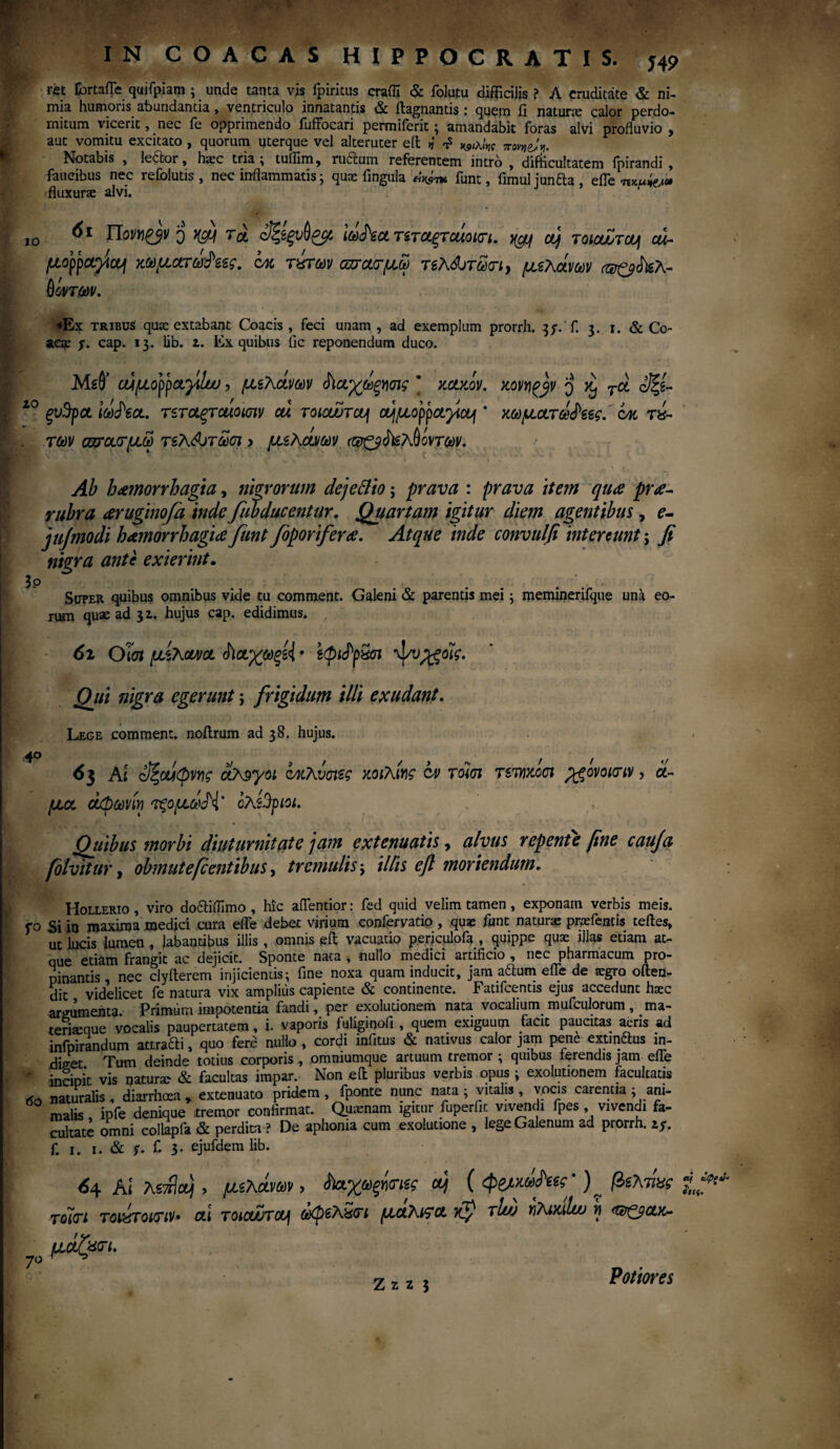 *»βρβ»* H9 IO 20 m Eortafle quifpiam ; unde tanta vis ipiritus crafll & folutu difficilis ? Λ cruditate & ni¬ mia humoris abundantia, ventriculo innatantis & ftagnantis: quem fi natune calor perdo¬ mitum vicerit, nec fe opprimendo fuffocari permiferic; amandabit foras alvi profluvio , aut vomitu excitato, quorum uterque vel alteruter eft >i t? jnmje/V Notabis , leclor, haec tria i tuflim, ruftum referentem intro , difficultatem fpirandi , faucibus nec refolutis , nec inflammatis · quae fingula «Vn* funt, fimul junfta , effew» fluxurae alvi. Πον»£βν q ncfj τα <$ζίξνύζμ itofect τίτοίξτοάοκη. ycy cy τοιαΖτΰυ\ cu- μορρα^ίΐμ κωματώδες. οχ τχτων οπααμω τελάοτωοΊ) μελανών (φξβάνελ- θόντων. aeae χ. cap. 13. lib. z. Ex quibus fic reponendum duco. Mtd’ οάμορραγίυυ, μελανών ^αχωξνσις * xaxov. xovyi^jv q χ, τα οΐξί- ξυ^ρα Iddfoa. rsrctgrcuomv cu τοιοώτα^ αιμορραγίας * χωματωά'εες. cm τί- . των αυ-αοτμω τελώτωσι > μελανών ('Φζβάίελύοντων. Ab haemorrhagia, nigrorum deje&io; prava : prava item qua pra- rubra aruginofa inde fubducentur. Quartam igitur diem agentibus, ?- jufmodi hamorrhagia funt foporifera. Atque inde convulfi intereunt; fi nigra ante exierint. 3p Super quibus omnibus vide tu comment. Galeni & parentis mei; meminerifque uni eo¬ rum quae ad 32. hujus cap. edidimus. 6i Olui μελανό. <ϊ\αγωφ{ * εφίιΡρχσι ψνρ^οϊς. Qui nigra egerunt; frigidum illi exudant. Lege comment. noftrum ad 38. hujus. .40 *.■//</ 6 3 At ύξαίφνης ολίγοι οχλυσιες κοιλίνς cv τοϊσι τετηχοσι pgovouriv, ά¬ μα. άφωνίη τξομωΠ' ολέθριοι. Quibus morbi diuturnitate jam extenuatis, alvus repente fine cauja fblvitur, obmutefi entibus) tremulis j illis eft moriendum. Hollerio , viro do&iffimo , hic aflentior: fed quid velim tamen , exponam verbis meis, fo Si in maxima medici cura efle debet virium confervatio , quae funt natune pnefends teftes, ut lucis Jumen , labantibus illis, omnis eft vacuatio periculofa , quippe quae illas etiam at¬ que etiam frangit ac dejicit. Sponte nata , nullo medici artificio , nec pharmacum pro¬ pinantis nec clyfterem injicientis; fine noxa quam inducit, jam aftum efle de aegro offen¬ dit videlicet fe natura vix amplius capiente & continente. Fatifcentis ejus accedunt haec argumenta. Primum impotentia fandi, per exoludonem nata vocalium mufculorum, raa- teriaeque vocalis paupertatem, i. vaporis fuliginoli , quem exiguum facit paucitas aeris ad infpirandum attrafti, quo fere nullo , cordi infitus & nativus calor jam pene extinftus in- fliset Tum deinde totius corporis , omniumque artuum tremor ; quibus ferendis jam efle v incipit vis naturae & facultas impar. Non eft pluribus verbis opus ; exolutionem facultatis 6o naturalis, diarrhoea y extenuato pridem , fponte nunc nata ; vitalis , vocis carentia ; am- malis ipfe denique tremor confirmat. Quinam igitur fuperiit vivendi fpes , vivendi fa¬ cultate omni collapfa & perdim ? De aphonia cum exolutione , lege Galenum ad prorrh. ιχ. f. 1. 1. & $· f 3· ejufdem lib. 64 Alteret), μίλάνων, ί)αχωξήαΊίς a) ( φβ/χάΜ’) ^ βιλ τίας τοΐιτι ToujTount· ai roicwrctj ώφίλίτι μαλι?α Ky tI/jj r,Kt>ulw ή <®ζ$ακ- μ«ζφ>· * * €tj G.(pP6t* «ίίς. Z z z 3 Potiores