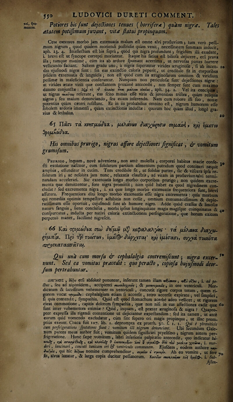 «ί/, fpu- m antes. r '■ LUDOVICI DURETI COMMENT. Potiores his funt dejeftiones tenues (horrifer λ ) quam nigra. Tales at at em potiffimum juvant, vita flatui propinquam. Cum omnibus morbo jam extenuatis malum eil omne alvi profluvium j tum vero pefli- mum nigrum , quod quidem moriendi poftridie quam venit, neceflitatem fummam inducit, aph. 23. 4. Intelleftum eit bis fupra, quod qui nigra profundunt > frigidum illi exudant, i. brevi eit ut fyncope correpti moriantur. Itaque his fatius eil biliofa dejicere, etfl prava illa ; tumque maxime , ciim ita ab ardore fpumant acerrima , ut nervofas partes horrere vellicando faciant. Saltem gradu uno , a nigris iuperantur virides xruginofac , ii ab incen- 10 dio ejufmodi nigrae funt : fin eas extin&io caloris peperit, ut credibile iit in corporibus pridem extenuatis & languidis 3 non eil quod cum iis aeruginofarum omnium & viridium peflimae in maleficientia conferantur. Nunquam non periculofae funt’ deje&iones nigrae : at virides aetate virili quae conilantem proxime antecedit , non femper funt cum maximo damno conjundtae : 74S T'° ^ fowt &ναι μχmsk oImIxc, aph. 34. z. Vel ita concipito * ut nigras referant, eas fcito minus effe viris & juvenibus triiles , quam reliquis nigras > feu malum denunciando, feu etiam inferendo. Nam cum robore illi fuo , noxa; potentius quam exteri refiilunt. Et in iis probabilius omnino eil, nigrum humorem eiTe fobolem ardoris immenfi , quam extindlionis indu£lx : quorum hoc quam illud , long£ gra¬ vius & lethalius. 20 65 Tiaun toL mrfjuifox, μελανών (Ριαχωξηόην σνμαίν<1 > rfj εμετόν 3pojit&yJW. His omnibus prurigo, nigras a for e dejeftiones fignificat, & vomitum grumofum. Prurigo , inquam, nove adveniens, non ante molella ; corporei habitus macie confe- £ti exolutione nafcitur, cum folidarum partium alimentum putridum quod contineri nequit amplius , effunditur in cutim. Tum credibile fit, ut folidas partes, fic & vifcera ipfa re- folutum iri ; ac refoluta jam nunc, relaxatis claultris, ad vitam in profluviumlalvi termi¬ nandam accelerari. Sic extenuatis longo morbo corporibus prurigo ; non quidem excre¬ menta quae demittentur, fore nigra promittit; nam quid habet ea quod nigredinem con¬ cludat ? fed excrementa nigra, i. ea quae longo morbo extenuatis frequentiora funt, brevi affutura. Frequentiora dixi longo morbo extenuatis effe nigra excrementa : quia morbum qui remediis optimis tempeilive adhibitis non ceflit, omnium contumaciflimum & deplo- ratiflimum effe oportuit, cujufmodi funt ab humore nigro. Adde quod craflus & limofus natura fanguis , liene conclulus , morbi ipfius longinquitate magis magifque coinquinatus & a9 confpurcatus , indufta per nativi caloris extindlionem perfrigeratione, quas horum exitum * perpetuo manet, facillime nigrefeit. 66 Kot< τςομω^εα σιω $γ\[μω κεφαλαλγίας · τά μελανό. <Ριαχω- ξγ\μα&. Πξο *$) τοιύτων, εμε!(& άάρχετα]' tyy εμεταη, συχνά τοιαυτα (®£$σκαταωτάτα\. Qtii una cum morfu & cephalalgia contremifiunt; nigra excer-f* nunt. Sed ea vomitus prae edit: quo perafto , copioja hujufmodi deor~ Jum pertrahuntur. δηγμος , etfi abfolutc ponuntur, inferunt tamen illam «r&Ww , , i. ad pe¬ dtus , feu ad xiphoidem, accipienti ηωίκΰοχκως ; & μνπνυμικως, in ore ventriculi. Mor- dicatum & lacelfitum vehementer os ventriculi , concutit rigore corpus totum , quem ri¬ gorem vocat : cephalalgiam etiam fi accerfit, tetro accerfit expiratu ; vel fimplici, fi quis contendit, fympathia. Quid eil quod itomachum acerbe adeo vellicet, ut rigorem cieat commotione , capitis dolorem fympathia, quae non nifi in eas affe&iones cadit quae funt inter vehementes eximiae ? Quid, inquam, eil prxter aeruginofa & nigra ? Quapro¬ pter expreffa illa rigendi contentione ut dejiciantur expe£landiim : fed ita tamen , ut ante eorum quid vomendo excludatur, cum fint fupero ori magis propinqua, ut illae prom¬ ptius exeant. Coaca fuit 107. lib. 1. deprompta ex prorrh. 30. f. 1. 1. Oui έ phreniticis cum perfrigeratione /putatores fiunt : vomitum illi nigrum denunciant. Ubi fecundum Gale¬ num parens meus author fuit; vomitum quidem fignificari ptyelifmo * nigrum autem per¬ frigeratione. Hunc faepe vomitum, labri inferioris palpitatio antecedit, quo indicatur }«- xvi/g , ifjif axrx^fxlie^ , ffjtj τ oKTtTtxutyoov 5 ςνμοί}^4 <Ιτπ τlu) yot-^acf. χιτννχ, i. mor¬ deri , lancinari , concuti tunicam ori & ventriculo communem. Ejufdem , eodem authore χαμ tiaiiuos, qui hic Ιν,ζίως nomine comprehenditur , σνμΰβν *’ <τμικμν. Ab eo vomitu , ut fere iit, alvus laxatur, & larga copia ducitur peifimorum. KeiAilu» κί{ ϊμί}@*. i. Sub- fifien-