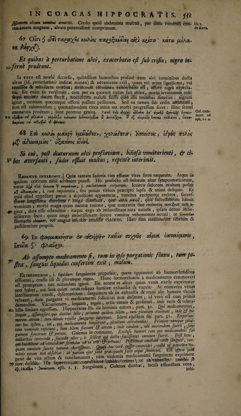 de diseti. fifientm alvum vomitui demittit. Credo quod abdominis mufculi, pfejf iiiatm vomendi 'cbh- lil>. i. ternionem magnam * alvum potentiilime comprimunt. ' A*·A:- 67 O i<n 3 08? τ&ζμχης κοιλίης π&^ζμυύΐϊομ rzzfei κ&κπν * κάτω μίλα¬ γα A*fxQ Et quibus a perturbatione alvi, exacerbatio eft fub crifin; nigra m 10fer ne prodeunt. Si toto eil morbi dccurfu, quibtiflibet humoribus profuse cum alvi torminibus du6ta alvus (id. perturbationis indicat nomen) & adveniente crifi, quam vel urinae fignificant, vel iemiiTus & mitefcens morbus; alviftorurn torminum exieerBatro etl j affare nigra expetta- to* Sic enim fit verifimile , cum per ea quorum exitus fuit antea, morbi levationern coh- fequi minittle datum fuerit; morbificiifn malurn fuifle qutd illis bmrtrbus deterius : nigrum igitur, omnium quaecunque offerri poiTunt peifimum. Sed ea tamen fub crifin atfrandafi, non eil calamitofum ; quemadmodum circa initia aut morbi progreffum foret: illinc femel exonerata prodeunt; hinc perenne genita. Kami' fds άρχχς ulini-n Ιπ xyA» φ«ίνώ%' όκκ^- 2 0 νο[$υάt tdI ρΐΙλΧνχ , fAiyXktw Kxxumv cvShkvvyfyjx & όστλχίχνα. τ </[ οΐκμχίς tmTW ποΟ^χκις , .SmpXtyf TX t? φίϋΈαις. 68 Στη mM1 μάκρη ijuild&riry -χολω^ϊν> )>τπ>σιτ<ης, ί^ρώς πολύς μζ ά£νυυαμίγ\ς * οΐζαήγης χ]ω{. J * 5/ *, ροβ diuturnum alvi profluvium, biliofa vomiturienti, £/- 3>° ^05 aver/anti, y?/^r multus \ repente interimit· Repente interimit.] Quia tantam fudoris vim effectae vires ferre nequeunt.- Atque iis quidem criticum nihil advenire poteft. Hic profero eil fudorum alter fymptomaticOrum, natus tlui ixJwmv· t mo/Λχτίύν f i. exolutionem corporum. Iccirco iudorem multum pofuit 1$ xSuux^ki, i. cum impotentia , feu potius virium praecipiti lapfu & animi deliquio. Et quid aliud expeftari potuit a dejeftione appetentiae, vomitus excipiente crebros, fuccef- {fores longi (fima: diarrhoxe t lortga' diaithofa , quas κοίλοι μχ-^η, qilia* fuccedabeum habuit vomitum i morbi magis quam naturas ratione , quie contrariis fine violentiar motibus non a- 40 gitur , data eife oilenditur : itaque ergo ab imbecillitate nata naturi , ipfam denuo^ imbe¬ cilliorem fecit: quam longe imbecillimam fecere vomitus vehementes iterati: ut ώπητia* flomachi vkpxir, vef magna' irtfe&ib' irttiiliffe’ Videatur. Itec funt maXirrlarlmf febrium & peililentium propria. 69 Συ φα/ρμακΒψτΐΥ1 fcir cztfetpp&j* λίττΙοΥ σϋχν&ϊς αίμα ο/κτ/ιχομενον, ίπ&Ια Q-* φλανζβν. Ah affmnpto medicamento fi, tum inipfopnrgationis fluxu, tum po- ^ ftea /anguis liquidus confertirti exit j malum. &THKOMENOK 'i. liquidum·. fanguinem propofuir, quem opponeret ab Hxmorrhddfc.» eiBuemf, craffo Ili & plerunque nigro. Hunc hxmorrho.as a medteamento commoven SS™ · nec mirandum igitur. Ille, autem ut alitet quam venis eiefi. exprimatur mmPS aut fani, quam omni reliquo humore exhaullis & vacuis. At emmvero venaS toeilinorum exedi, dvfentericum : fanguinem ab iis extantiis & omni alto humore vacuis letaa?l· Tum purgante vi medicamenti follicitari non definunt; id vero eil cum pr miS damnolum Vacuationem , inquam, arguit, utilis omnis & profuturi, imo veio & tolera- .oXZTs e retam. Hippocrates lib. de hominis natura , part·. 30. Qui mahcmncnnim, inquit , ajumf/ae quo. ducitur bili>; primum quidem bilem , ,um.pimiam evomunt , ·£ &>*-_ morem atrum : tum deinde attrahentia.· Primum· namque pitui- tur hoc ipfu , ’f . .. flavam $ atram ; inde tandem , ubi moriendum fuerit , fan- tam vomendo rejttiun,- Wn Exclufo hunlori cum quo medicamentis f W guinem fyncerum jf purum Gateius in comment.^^ Poft hunc _ miliantas intercedit, fm-cedit alius: , is J ‘ W, J p^imW omMum'venit finguis', tan- *B&&‘&rsSsrz^ Gal. com- ment. ad aph, 2,1.4.
