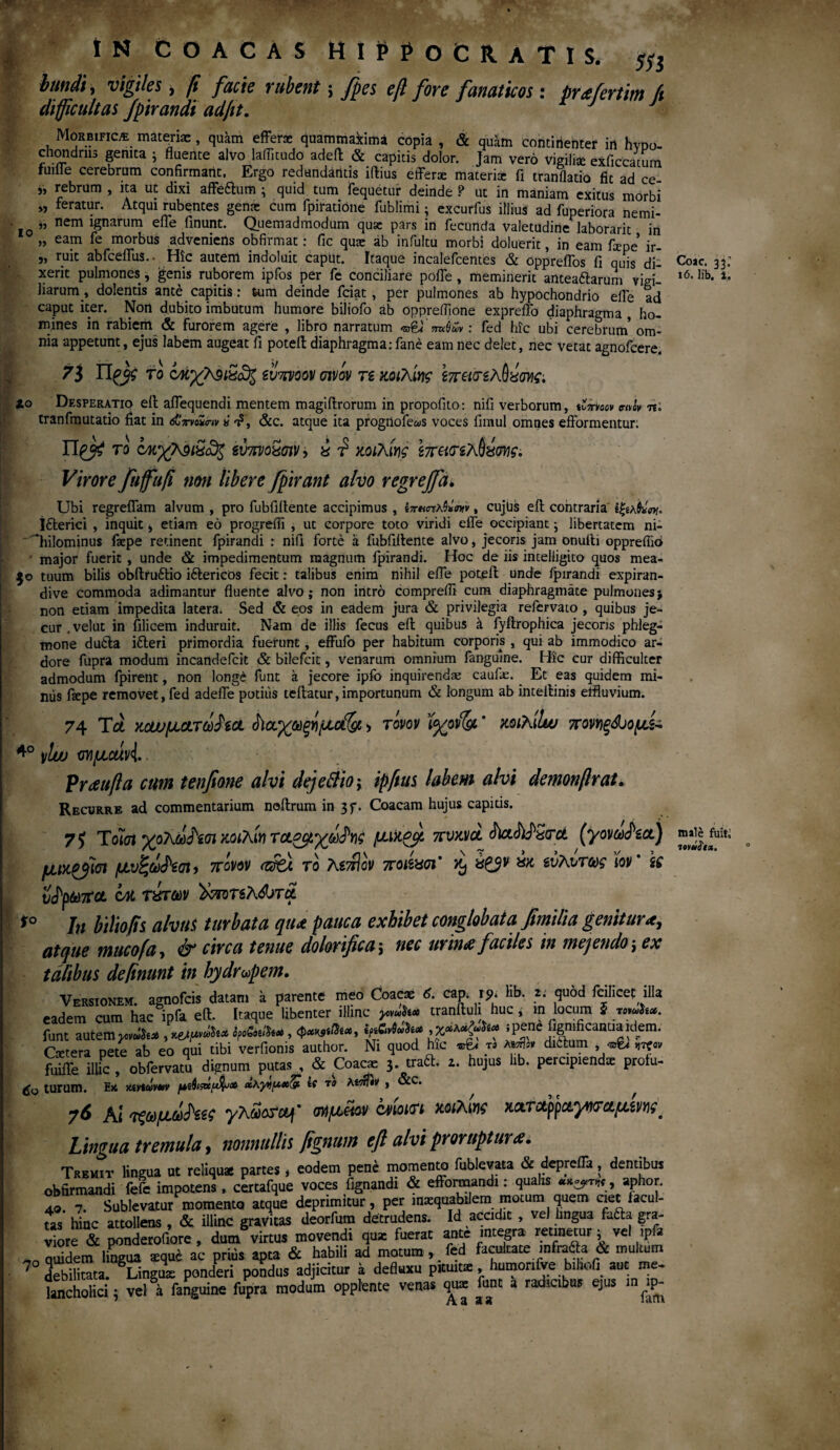 I IN COACAS HIPPOCRATIS. χ} : bundi, vigiles, fi facie rubent; fpes eft fore fanaticos: preefertim ft difficultas Jpirandi ad/it. Morbific/e materiae, quam efferae quammaxima copia , «Se quam continenter in hvDo- chandriis genita j fluente alvo laflitudo adeft «Se capitis dolor. Jam vero vigiliae exficcatum fuifle cerebrum confirmant. Ergo redundantis iftius efferae materix fi tranflatio fit ad ce ,, rebrum , ita ut dixi affe&um ; quid tum fequetur deinde ? ut in maniam exitus morbi „ feratur. Atqui rubentes genae cum fpiratione fublimi; excurfus illius ad fuperiora nemi- . ,, nem ignarum effe finunt. Quemadmodum quae pars in fecunda valetudine laborarit in „ eam fe morbus adveniens obfirmat: fic quae ab infultu morbi doluerit, in eam fame ir- „ ruit abfceffus... Hic autem indoluit caput. Itaque incalefcentes & oppreffos fi quis dii xerit pulmones, genis ruborem ipfos per fe conciliare poffe , meminerit antea&arum vigil iiarum, dolentis ante capitis: tum deinde fciat , per pulmones ab hypochondrio effe ad caput iter. Non dubito imbutum humore biliofo ab oppreflione expreffo diaphragma , ho¬ mines in rabiem & furorem agere , libro narratum ^ mek»: fed hic ubi cerebrum’ om¬ nia appetunt, ejus labem augeat fi potell diaphragma: fane eam nec delet, nec vetat agnofcere. 7ΐ το cώχ?^ι5ΰ3$ ίυπνοον σινόν τί κοιλίης lo Desperatio eft affequendi mentem magiftrorum in propofito: nifi verborum, άπνοον vim tranfmutatio fiat in &πνό*ο·ιν« η?, «Sec. atque ita progilofews voces fimul omnes efformentur: το ίύπνοχσιν, x t? κοιλίης έπατίλΟζωις, Virore fufuft non libere fpirant alvo regrejja. Ubi regreffam alvum , pro fubfiifente accipimus , ίπκπλ&σνν, cujus eft contraria jfterici , inquit , etiam eo progreffi , ut corpore toto viridi effe occipiant; libertatem ni- Qiilominus faepe retinent fpirandi : nifi forte a fubfiftente alvo, jecoris jam onulii oppreflio major fuerit , unde & impedimentum magnum fpirandi. Hoc de iis intelligito quos mea- $o tuum bilis obftru&io iftericos fecit: talibus enim nihil effe poteft unde fpirandi expiran- dive commoda adimantur fluente alvo; non intro compreffi cum diaphragmate pulmones j non edam impedita latera* Sed & eos in eadem jura & privilegia refervato , quibus je¬ cur .vel ut in filicem induruit. Nam de illis fecus eft quibus it fyftrophica jecoris phleg¬ mone dutfa ifleri primordia fuerunt, effufo per habitum corporis , qui ab immodico ar¬ dore fupra modum incandefcit & bilefcit, venarum omnium fangulne. Hic cur difficulter admodum fpirent, non longe funt a jecore ipfo inquirenda: caufe. Et eas quidem mi¬ niis ftepe removet, fed adeffe potius teftatur,importunum & longum ab inteftinis effluvium. 74 Tct KcwpictTtofiOL $ια.χωξΥΐμοί(& > τόνον ϊ<χον& * κοιλίΐω πονγίξ&ίομ^ 4° )/lw ονμαίνί Praufta cum tenfione alvi dejettio; ipfius labem alvi demonftr at. Recurre ad commentarium noftrum in 3f. Coacam hujus capius. T) Τοίοι yoxdfooi χοιλίν μάρμ πνκ,νά άΐ&Μζτα (γονω^α.) μιχ effici μυζω^ίοι> πόνον <ζ$ά. τό λίττίον ποιίασι’ % έζβν ** ενλυτως \ov' k ν^ρωπα cm τύπων )χποτί7\&τοί ί° Jjt biliofis alvus turbata qiu pauca exhibet conglobata fimilia genitur atque mucofa, & circa tenue dolorifica ; nec urina faciles in mejendo ; ex talibus de finunt in hydropem. Versionem. agnofcis datam a parente meo Coacte 6. cap. ip* lib. 2. quod fcilicet illa eadem cum hac ipfa eft. Itaque libenter illinc yc^tco tranftuh huc, in locum 5 wwfc·. Cetera pete ab eo qui tibi verfionis author. Ni quod hic «t* « dittam * urcor fuiffe illic , obfervatu dignum putas , & Coacae 3. traft. z. hujus lib. percipiendae prolu¬ do turum. Ex Kivicivuv μζφι&μ&κ» xKyrfux^ tt το Atoftin , &C. 76 Ai ΐξομάΡα^ yAaorof ωίμ^ν hmvti xxTctpραγητ^μίν^ Lingua tremula, nonnullis fignum eft alvi proruptura. Tremit lingua ut reliquai partes, eodem pene momento fublevata & depreffa, dentibus obfirmandi fefe impotens , certafque voces fignandi & effonnandi: qualis , aphor. A 7. Sublevatur momento atque deprimitur, per manabilem motum quem ciet facul¬ tas hiuc attollens , & illinc gravitas deorfum detrudens. Id accidit , vel lingua futta gra- viore «Se ponderofiore , dum virtus movendi qu* fuerat ante integra retinetur ^ vel ipfa _ qffldem lingua *que ac prius apta «Se habili ad motum ,, fed facultate. infra^a & multum 7 debilitata. Lingua: ponderi pohdus adjicitur a defluxu pituit*, humonfve bfflofi aut me* lsuichoHci; vel a fanguine fupra modum oppfente venas qua: funt a radicibus ejus m ip- Coac. 33; 16. lib. i. male fuit, 7oy«if*.