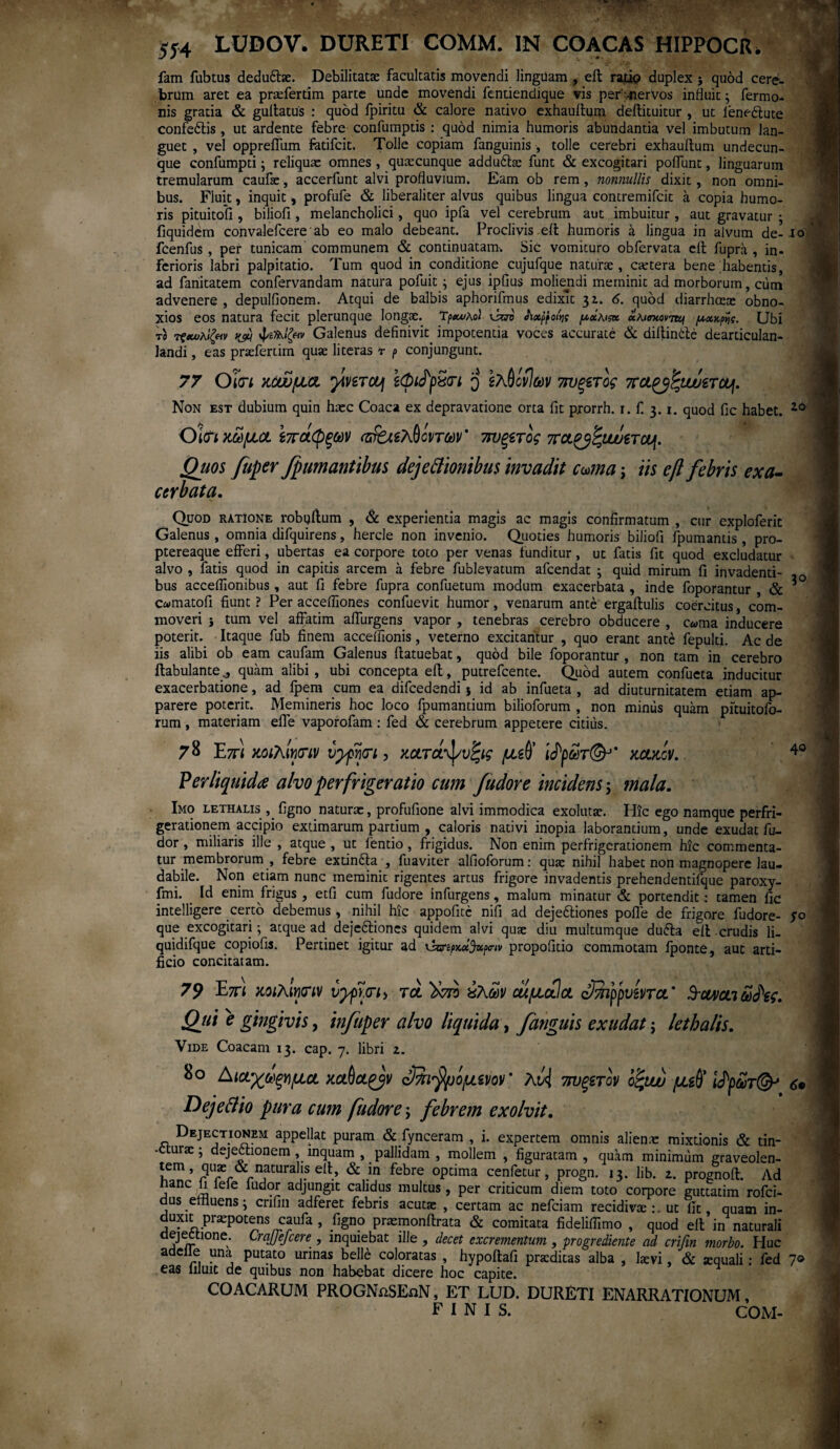 554 LUDOV. DURETI COMM. IN COACAS HIPPOCR. fam fubtus dedu&ae. Debilitatae facultatis movendi linguam , ell ratip duplex j quod cere¬ brum aret ea pnefertim parte unde movendi fentiendique vis per .-nervos induit; Termo¬ nis gratia & gullatus : quod fpiritu & calore nativo exhauitum dellituitur , ut leneftute confe6tis , ut ardente febre confumptis : quod nimia humoris abundantia vel imbutum lan¬ guet , vel oppreiTum fatifcit. Tolle copiam fanguinis , tolle cerebri exhauitum undecun¬ que confumpti; reliquae omnes , quaecunque addu&se furit & excogitari poliunt, linguarum tremularum caufae, accerfunt alvi profluvium. Eam ob rem, nonnullis dixit , non omni¬ bus. Fluit, inquit, profufe & liberaliter alvus quibus lingua contremifcit a copia humo¬ ris pituitofi, biliofi, melancholici, quo ipfa vel cerebrum aut imbuitur , aut gravatur · fiquidem convalefcere'ab eo malo debeant. Proclivis elt humoris a lingua in alvum de- io fcenfus , per tunicam communem & continuatam. Sic vomituro obfervata elt fupra , in¬ ferioris labri palpitatio. Tum quod in conditione cujufque naturae, caetera bene habentis, ad fanitatem confervandam natura pofuit ; ejus ipfius moliendi meminit ad morborum, cum advenere , depulfionem. Atqui de balbis aphorifmus edixit 3z. 6. quod diarrhoeae obno¬ xios eos natura fecit plerunque longae. ΊρχολοΙ \sav Jtxf pofa μχκιςχ χλισκονττη μχχ$ς. Ubi το τραύλιζαν κώ Galenus definivit impotentia voces accurate & diliincle dearticulan- landi, eas praefertim quae literas r p conjungunt. 77 Oim κοώμα yiveraf sGifpSn q Ιλ^όίίων 7ΐυξ€τός πα^'ζιωετΰυι. Non est dubium quin haec Coaca ex depravatione orta fit pxorrh. r. f 3.1. quod fic habet. 20 Oϊ<η κώμα ίπάφξων ΐζτ&ελθόντων' nvgerog πα^<ζνυυίτου[. Quos fuper fpumantibus dejectionibus invadit cuma; iis ef febris exa¬ cerbata. Quod ratione robijitum , & experientia magis ac magis confirmatum , cur exploferit Galenus , omnia difquirens, hercle non invenio. Quoties humoris biliofi lpumantis , pro- ptereaque efferi, ubertas ea corpore toto per venas funditur, ut fatis fit quod excludatur alvo , fatis quod in capitis arcem a febre fublevatum afcendat ; quid mirum fi invadenti¬ bus acceffionibus, aut fi febre fupra confuetum modum exacerbata , inde foporantur & c«matofi fiunt ? Per accefiiones confuevit humor, venarum ante ergaftulis coercitus, com¬ moveri i tum vel affatim affurgens vapor , tenebras cerebro obducere , cama inducere poterit. Itaque fub finem acceifionis, veterno excitantur , quo erant ante fepulti. Ac de iis alibi ob eam caufam Galenus ftatuebat, quod bile foporantur , non tam in cerebro ilabulantequam alibi , ubi concepta efl, putrefcente. Quod autem confueta inducitur exacerbatione, ad fpem cum ea difcedendi * id ab infueta , ad diuturnitatem etiam ap¬ parere poterit. Memineris hoc loco fpumantium bilioforum , non miniis quam pituitofo- rum , materiam eife vaporofam : fed & cerebrum appetere citius. 3° 78 Ezr) κοιλίνκην ύγρψι, κατά^υζις μgfl’ ldpm(&' κακόν. Ver liquida alvo perfrigeratio cum f udor e incidens; mala. Imo lethalis , figno naturas, profufione alvi immodica exolutac. Hic ego namque perfri- gerationem accipio extimarum partium , caloris nativi inopia laborantium, unde exudat fu- dor , miliaris ille , atque , ut fentio, frigidus. Non enim perfrigerationem hic commenta¬ tur membrorum , febre extindla , fuaviter alfioforum: quae nihil habet non magnopere lau¬ dabile. Non etiam nunc meminit rigentes artus frigore invadentis prehendentifque paroxy- fmi. Id enim frigus, etfi cum fudore infurgens, malum minatur & portendit: tamen fic intelligere certo debemus, nihil hic appofitc nifi ad dejeftiones polle de frigore fudore- S° que excogitari; atque ad de}e6lioncs quidem alvi quae diu multumque du&a ell crudis li- quidifque copiofis. Pertinet igitur ad ι3σ·ίρκχ!)νρβ·ιν propofitio commotam lponte, aut arti¬ ficio concitatam. 79 E7π mhlmv vypidh rd 'tiro ύλων ai μαία c&ppvevra’ Swvai ω£ες. Qui e gingivis, infuper alvo liquida, fanguis exudat; lethalis. Vide Coacam 13. cap. 7. libri z. 80 Αιαχωξνμα SJnfy^mv' λH πυξζτον οίμυ μι§ ί<Ρρωτ&> DejeCtio pura cum fudore; febrem exolvit. Dejectionem appellat puram & fynceram , i. expertem omnis aliena: mixtionis & tin¬ cturae ; dejectionem, inquam , pallidam , mollem , figuratam , quam minimum graveolen- tem, quae & naturalis ell, & in febre optima cenfetur, progn. 13. lib. z. prognoll. Ad nane li lele ludor adjungit calidus multus , per criticum diem toto corpore guttatim rofei- dus emuens · crifin adferet febris acutae , certam ac nefeiam recidivaeut fit, quam in- duxn praepotens caufa , figno prasmonflrata & comitata fideliifimo , quod ell in naturali jJ^ftlone; CraJJefcere , inquiebat ille , decet excrementum, progrediente ad crifin morbo. Huc adeile una putato urinas belle coloratas , hypoltafi praeditas alba , laevi, & aequali: fed 7» eas liluit de quibus non habebat dicere hoc capite. COACARUM PROGNaSEaN, ET LUD. DURETI ENARRATIONUM, FINIS. COM-