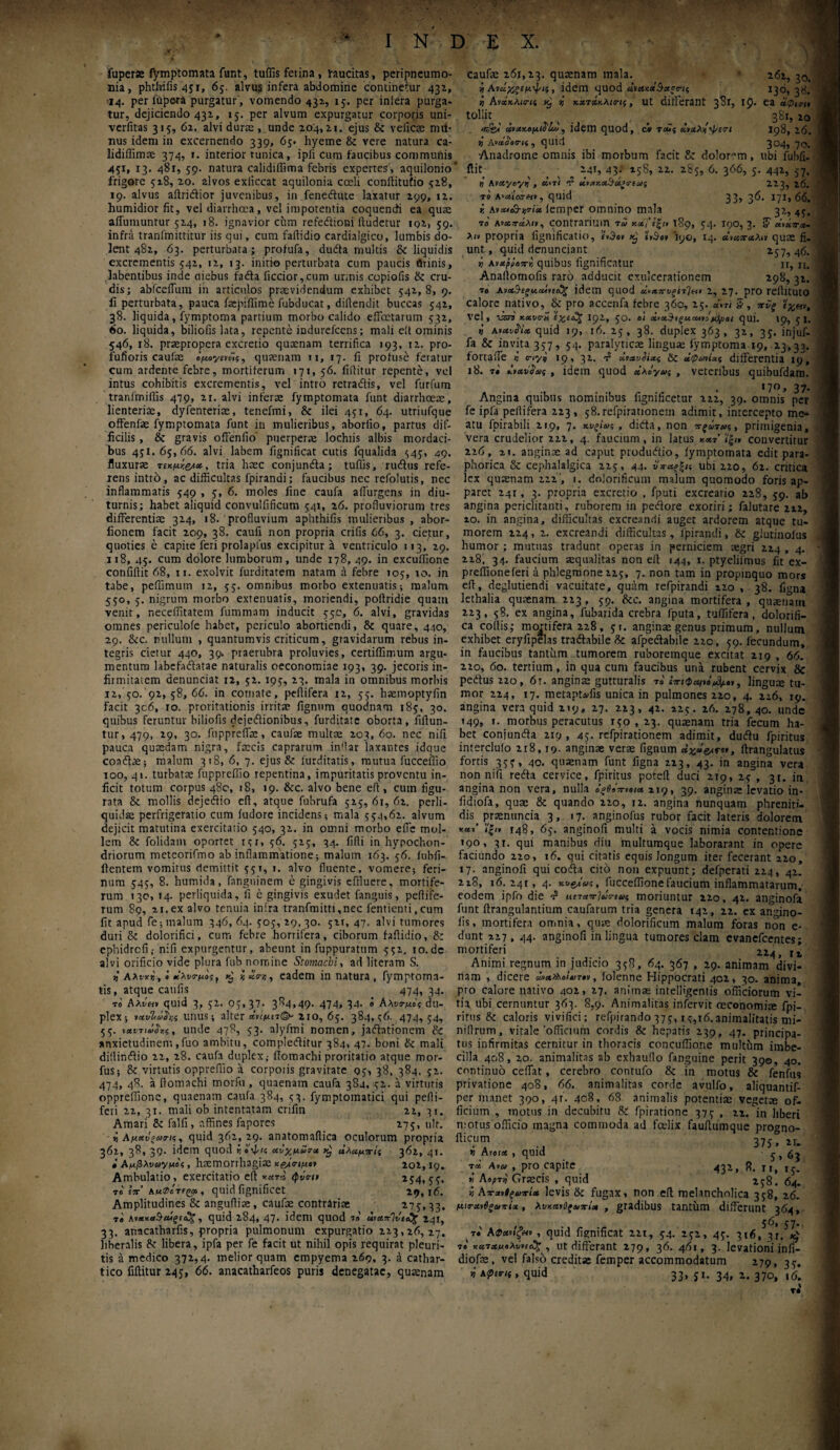 fuperae fymptomata funt, tuffis ferina, raucitas, peripneumo- nia, phtfaifis 451, 65. alvus infera abdomine continetur 43α, •14. per ittpera purgatur, vomendo 431, 15. per inlera purga¬ tur, dejiciendo 431, 15. per alvum expurgatur corporis uni- verfitas 315, 61. alvi durae, unde 204,2.1. ejus & veiicae nui· nus idem in excernendo 339, 65. hyeme & vere natura ca- lidiffimse 374, 1. interior tunica, ipfi cura faucibus communis 451, 13. 481, 59. natura calidiffima febris expertes , aquilonio frigore 528, 20. 2lvos exliccat aquilonia coeli coniiitufio 528, 19. alvus aftridior juvenibus, in fenedute laxatur 299, 12. humidior fit, vel diarrhoea, vel impotentia coquendi ea quae affumuntur 524, 18. ignavior cum refedioni ftudctur iq2, 59. infra tranfmittitur iis qui, cum faftidio cardialgico, lumbis do¬ lent 482, 63. perturbata; profufa, duda multis & liquidis excrementis 542, 12, 13. initio perturbata cum paucis minis, labentibus inde aiebus fada iiccior,cum unnis copiofis & cru¬ dis; abfceffum in articulos praevidendum exhibet 542,8, 9. fi perturbata, pauca faepiflime fubducat, difiendit buccas 542, 38. liquida, fymptoma partium morbo calido effectarum 532, 60. liquida, biliofis lata, repente indurefccns; maii eit ominis 546, 18. praepropera excretio quaenam terrifica 193, 12. pro- fufioris caufae όμο*/ιν£ς, quaenam ti, 17. fi profuse feratur cum ardente febre, mortiferum 171, 56. fiilitur repente, vel intus cohibitis excrementis, vel intro retradis, vel furfum tranfmifiis 479, 21. alvi inferae fymptomata funt diarrhoeae, lienteriae, dyfenteriae, tenefmi, & ilei 451, 64. utriufque offenfae fymptomata funt in mulieribus, aborfio, partus dif¬ ficilis , & gravis offenfio' puerperae lochtis albis mordaci¬ bus 451.65,66. alvi labem fignificat cutis fqualida 545, 49. fluxurae τικμχ.&χ, tria haec conjunda; tuffis, rudius refe¬ rens intro, ac difficultas fpirandi; faucibus nec refolutis, nec inflammatis 549 , 5, 6. moles fine caufa adurgens in diu¬ turnis; habet aliquid convulfificum 541, 26. profluviorum tres differentia; 324, 18. profluvium aphthifis mulieribus , abor- fionem facit 209, 38. caufi non propria crifis 66, 3. cietur, quoties e capite feri prolaplus excipitur a ventriculo 113, 29. 118, 45. cum dolore lumborum, unde 178, 49. in excuffionc confiftit 68, 11. exolvit furditatem natam a febre 105, 10. in tabe, peflimum 12, 55. omnibus morbo extenuatis; malum 550, 5. nigrum morbo extenuatis, moriendi, poftridie quam venit, neceffitatem fummam inducit 550, 6. alvi, gravidas omnes periculofe habet, periculo abortiendi, & quare, 440, 29. &c. nullum , quantumvis criticum, gravidarum rebus in¬ tegris cietur 440, 39. praerubra proluvies, certiffirr.um argu¬ mentum labefadatae naturalis oeconomiae 193, 39. jecoris in¬ firmitatem denunciat 12, 52. 195, 23. mala in omnibus morbis 12, 50. 92, 58, 66. in comate, peflifera 12, 55. hasmoptyfin facit 306, 10. proritationis irritae fignum quodnam 185, 30. quibus feruntur biliofis dejectionibus, furditate oborta, fiflun- tur, 479, 29, 30. ftippreffae, caufae multae 203, 60. nec nifi pauca quaedam nigra, faecis caprarum indar laxantes idque coadlae; malum 318, 6, 7. ejus & lurditatis, mutua fucceffio loo, 41. turbatae fuppreffio repentina, impuritatis proventu in¬ ficit totum corpus 480, 18, 19. &c. alvo bene eit, cum figu¬ rata & mollis dejedio cft, atque fubrufa 525,61,62. perli¬ quidae perfrigeratio cum fudore incidens; mala 554,62. alvum dejicit matutina exercitatio 540, 32. in omni morbo effe mol¬ lem & folidam oportet 151, 56. 525, 34. fifli in hypochon¬ driorum meteorifmo ab inflammatione; malum 163. 56. fubfl- ftentem vomitus demittit 551, 1. alvo fluente, vomere; feri¬ num 545, 8. humida, fnnguinem e gingivis effluere, mortife¬ rum 130, 14. perliquida, fi e gingivis exudet fanguis, peflife- rum 89, 21. ex alvo tenuia intra tranfmitti,nec fentienti,cum fit apud fe; malum 346, 64. 505, 29, 30. 521, 47. alvi tumores duri & dolorifici, cum febre horrifera, ciborum faftidio, & ephidrefi; nifi expurgentur, abeunt in fuppuratum 552. 10.de alvi orificio vide plura fub nomine Stomachi, ad literam S. u’ Αλνχΐ, i κλντμος, κ, ί «<r«, eadem in natura , fymptorna- tis, atque caulis 474, 34. το Αλναν quid 3, 52. 05,37- 384,49. 474, 34· « Aλντμίς du¬ plex; ΐΛυΙά^τΛ unus; alter χνίμπ& 2io, 65. 384,56. 474, 54, 55· ιχντιοίίχς , unde 478, 53. alyfmi nomen, jadattonem & anxietudinem,fuo ambitu, complectitur 384, 47. boni &: mali diilindtio 22, 28. caufa duplex,· itomachi proritatio atque mor- fus; & virtutis oppreffio a corpoiis gravitate 95, 38, 384, 52. 474, 48. a itomachi morfii, quaenam caufa 384, 52. a virtutis oppreflionc, quaenam cauta 384, 53. fymptomatici qui pelti¬ feri 22, 31. mali ob intentatam crifin 22, 31. Amari & falli, affines fapores 275, ulr. i Αμαύξωα-μ, quid 362,29. anatomaflica oculorum propria 362, 38, 39. idem quod αόχμωτα άλαμττίς 362, 41. • Αμβλνωγμβζ, haemorrhagiae χ&σιμοι 102,19. Ambulatio, exercitatio eit χχτΊ 254,55. rc eV Αμφίτιςχ, quid fignificet 29,16. Amplitudines & angufliae, caufae contrariae 275,33. t» κν&χ*§α*ξΐ<3ζ, quid 284, 47. idem quod το uixxeivtoS^ 241, 33. anacatharlis, propria pulmonum expurgatio 223,26,27. liberalis & libera, ipfa per fe facit ut nihil opis requirat pleuri¬ tis a medico 372,4. melior quam empyema 269, 3. a cathar- caufae 261,23. quaenam mala. 261, 30. i Ανάχξεμψις , idem quod civoHcaSaerti 130, 38. » Αν«*Λί<7·ί5 ^ r, x.xTχκλιης, ut differant 381, ip. ea χψιτμ tollit ^ ( ^ 381, 20 Wgi χοχχ,ομΙ^ΙΐΜ , idem quod, ci roi· 5 χνχλί-ψία-Ι 198, 20. t Wiwj, quid 304, 70. Anadrome omnis ibi morbum facit & dolorem, ubi fubfi- fiit ^ _ 141, 43; lsS, 12. 285, 6. 366, 5. 442, 57. ή Mxyoyij , el>Ti ΰ>χχ.χ!}χ*ο·εΜς 223, 20. το Α·α'(03·«», quid 33, 36. 171,66. i. κνΛΐ&ντίχ lemper omnino mala 32, 45. το Ανχπάλιν, contrarium τω κοί]’ΐξιι 189, 54. 190,3. S χιχπα- A/# propria fignificatio, e»3e» 'iiUro* 190, 14. χνχπχλ^ν quae fi. unt, quid denunciant 257, 46. i Ανχρραπχ quibus fignificatur n, n. Analtornofis raro adducit exulcerationem 298, 32. τβ Ανα&ίξμαληόϊζ idem quod ώχπιΐξίτΊι*· 2, 27. pro rellltuto calore nativo, & pro accenfa febre 360, 25. «.« g, τΰς vel, V3.73 xxvo-S 192, 5°· ά*χ$!ξΜ.αΛΐόμ)μοι qui. 19, 5 I. i aiχυί'ίχ quid 19, 16. 25, 38. duplex 363, 32, 35. injuf- fa & invita 357, 54. paralyticae linguae fymptoma 19, 23,33. fortafie « <nyq 19, 32. t5 χιχυϋχς δε ύφωιί-Λς differentia 19, 18. t» , idem quod χλο'γας , veteribus quibufdam. . >7°, 37· Angina quibus nominibus fignificetur 222, 39. omnis per fe ipfa peflifera 223, 58.refpirationem adimit, intercepto me¬ atu fpirabili 219, 7. , didta, non πξάτοκ,, primigenia, vera crudelior 222, 4. faucium, in latus χχτ i'|i* convertitur 226, 2i. anginae ad caput prodiuft.io, fymptomata edit para- phorica & cephalalgica 225, 4.4. νπχξ%μ ubi 220, 62. critica lex quinam 222 , i. dolorificum malum quomodo foris ap¬ paret 241, 3. propria excretio , fputi excreario 228, 59. ab angina periclitanti, ruborem in pedore exoriri; falutare 2x2, 10. in angina, difficultas excreandi auget ardorem atque tu¬ morem 224, 2. excreandi difficultas, fpirandi, &c glutinoius humor ; mutuas tradunt operas in perniciem aegri 224 , 4. 228. 34. faucium aequalitas non ell 144, 1. ptyelilmus fit ex- preffioneferi a phlegmone 225, 7. non tam in propinquo mors efi, deglutiendi vacuitate, quam refpirandi 120 , 38. figna lethalia quaenam 223, 59. &c. angina mortifera, quaenarri 223, 58. ex angina, fubarida crebra fputa, tuffifera, dolorifi- ca collis,- montifera 228, 51. anginae genus primum, nullum exhibet eryfipelas tradabile & afpedabile 220, 59. fecundum, in faucibus tantum tumorem ruboremque excitat 219 , 66. 220, 60. tertium, in qua cum faucibus una rubent cervix & pedus 22o, 6r. angina; gutturalis το ίπιφαιή^»,, lingum tu¬ mor 224, 17. metapuffis unica in pulmones 220, 4. 226, 19. angina vera quid 219, 17. 223, 42. 224. 26. 278, 40. unde 149, 1. morbus peracutus 150,23. quaenam tria fecum ha¬ bet conjunda 219, 45. refpirationem adimit, dudu fpiritus intercluio 218,19. anginae verae fignum ftrangulatus fortis 355, 40. qnaenam funt figna 223, 43. in angina vera non nifi reda cervice, fpiritus potelt duci 219, 25 , 31. in angina non vera, nulla όξΟόπνοιχ 219, 39. anginae levatio in- fidiofa, quae & quando 220, 12. angina nunquam phreniti¬ dis _ praenuncia 3, 17. anginofus rubor facit lateris dolorem xai’ ('!„ 148, 65. anginofi multi a vocis nimia contentione 190, 31. qui manibus diu multumque laboraram in opere faciundo 220, 16. qui citatis equis longum iter fecerant 220, 17. anginofi qui coda cito non expuunt; defperati 224, 42. 218, 16.241, 4. χ,υςμας, fucceffione faucium inflammatarum, eodem ipfo die $ μπανίάτιως moriuntur 220. 42. anginofa funt ftrangulantium caufarum tria genera 142, 22. ex angino- lis, mortifera omnia, qum dolorificum malum foras non e- dunt 227, 44. anginofi in lingua tumores clam evanefeentes; mortiferi 224, n Animi regnum in judicio 358, 64. 367 , 29. animam divi¬ nam , dicere , folenne Hippocrati 402, 30. anima, pro calore nativo 402, 27. animae intelligentis officiorum vi¬ tia ubi cernuntur 363. 8,9. Animalitas infervit oeconomiae fpi- rirtis & caloris vivifici; refpirando 375,14,16. animalitatis mi- niflrum, vitale'officium cordis & hepatis 239, 47. principa¬ tus infirmitas cernitur in thoracis concuffione multum imbe¬ cilla 408, 20. animalitas ab exhaullo fanguine perit 390, 40. continuo ceflat, cerebro contufo & in motus & fenfus privatione 408, 66. animalitas corde avulfo, aliquantif- per manet 390, 41. 408, 63 animalis potentiae vegetm of¬ ficium , motus in decubitu & fpiratione 375 , 22. in liberi motus officio magna commoda ad felix fauflumque pro®no- ftic.um 37j? 21. v Atoix , quid 5,63 τα Ava , pro capite 432, 8. rr> I5._ *, Αορτν Graecis , quid 2^8. 64. « Αττχ»0ξο>τίχ levis &ζ fugax» non eft melancholica 358, 26. μιβ-χνϋξαπίχ, λύχνος»tvia, gradibus tantum differunt 364, t· Aφαΰζμο , quid fignificat 221, 54. 252, 45. 316, 3r/4 t» κατχμολννιώ;, ut differant 279, 36. 461, 3. levationi infi- diofse, vel falso creditae femper accommodatum 279, 35.