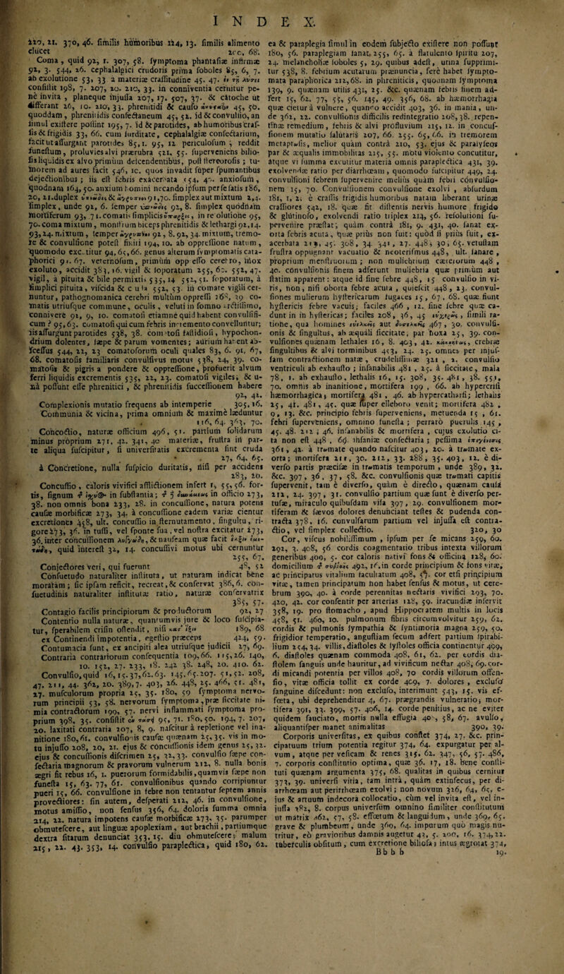 ixo, ii. 370, 46. fimilis homoribus 114» 13. fimilis alimento ducet ‘ ico, 68: Coma , quid 91, r. 307, 58. fyinptoma phatttafi® infirmae 91, 3· 5-H» 16. cephalalgici crudoris prima foboles 85, 6, 7. ab exolutione 53, 33 a materi® craflitudine 45. 47. *’» »»s λιίτιι confillit 198, 7. 107, 10. 210, 33. in conniventia cernitur pe¬ ne invita , planeque injulla 2O7, 17. 507, 37· & citoche ut 4ifferant 26, 10. 210,33. phrenitidi Si caufo **►>*&* 45, 30. quoddam, phrenitidis confedtaneum 45, 52. id& convulfio,an iimulexiftere poilint 195, 7. id & parotides, ab humoribus'craf- lis&frigidis 33, 66. cum iurditate, cephalalgi® confcdtarium, facit ut aflurgant parotides 85,1. 95, 12 penculofum 3 reddit funeftum, proluvies alvi praerubra 321, 53. fuperveniens bilio· fis liquidis cx alvo primum ddeendentibus, poft llercorofis ; tu- fnorem ad aures facit 546, ic. quos invadit fiiper fpumantibus deje<ffionibu3 ; iis eft febris exicerbata <54. 4'-. anxiofuih, qtiodnani 164, 50. anxium homini necando ipfum perfefatis 186, 20, 21.duplex «,'*»«<?»,&«vfts-vov91,70. fimplexaut mixtum 2,4. fimplex, unde 91, 6. iemper 91, 8. fimplex quodrtam mortiferum 93, 71. comatis limplicisv?raf£ii, in re olutione 95, 70. coma mixtum, monitrum biceps phrenitidis tk lethargi 92,14. 93,14. mixtum, lcmper»y£vaV'»i 91,8.92,34. mixtum, tremo- le & convulfione poteft finiti 194,10. ab opprdlione natum, 'quomodo cxc. titur 94,64,66. genus alterum fvmptomatis ana¬ phorici 91.67. vercrnbfum, primum opp edo cerefro, lriox exoluto, accidit 383,16. vigil & loporatum 255, 62. 552,47. \igil, a pituita & bile permixtis 535,14 551,51. foporatum, a 'fimplici pituita, vifcida 8c c 11 Ia 552, 53. ih comare vigili cer¬ nuntur, pathognomanica cerebri militum oppreffi 268, 49 co¬ matis utriuique commune, oculis, velutiin fomno ;.ri5tillnno, connivere 91, 9, 10. comatoii etiamne quid habent convuliifi- cum ? 95,63. comatoii qui cum febris inaemento convelluntur; iis affurgunt parotides 538, 38. coniUofi fafiidioli, hypochon¬ drium dolentes, isepe & parum vomentes; ailrium hatent ab- fceflus 544, 22, 23 comatoforurh oculi quales 83, 6. 91, 67, 68. comatofis familiaris convulfivus motus 538, 24, 39. co- matofi* & pigris a pondere & opprdlione, profuerit alvum ferri liquidis excrementis 535, 22, 23. comatoii vigiles; &c u- n4 pofiiiht elfe phrenitici , & phrenitidis fucccffionem habere 92, 42. Complexionis mutatio frequens ab intemperie ^ 305,16. Communia & vicina, prima omniuih & maxime laeduntur 116, 64. 363, 70. Concoftio, natur® officium 496, 51. partium folidarum minus proprium 271, 42. 341, 40 materi®, frultra iil par¬ te aliqua fufeipitur, fi univerfitatis excrementa fint cruda 27, 64, 65. 4 Concretione, nulla fufpicio duritatis, iiifi per accidens 283, lb. Concuffio , caloris vivifici afflidionem infert r, 55,56. for¬ tis, fignum f !%v@“ in fubftantia; f 5 in officio 173, 38. non omnis bona 233, 28. in concuffione, natura potens cauf® morbific® 273, 34. a concuffione eadem vari® cientur excretiones 458, ult. concuffio in fternutamento, fingultu, ri- gore273» }6. 'in tuffi, vel fponte fua , v;l noftra excitatur 273, 36. inter coricuffionem Av/y*>&), &naufeam qu® facit iaji» e’««- τών, quid mtercft 32, 14. concuffivi motus ubi cernuntur M5, 67· Conjeifores veri, qui fuerunt 48, 52 Confuetudo naturaliter inllituta, ut naturam indicat bene moratam; fic ipfam reficit, recreat,Si confervat 386,6. con- fuetuditiis naturaliter inftitut® ratio, natur® confervatrix 3^5» 57· Contagio facilis principiorum & pro-Jtnfiorum 92, 27 Contentio nulla natur®, quantumvis, jure & loco fufdpia- itur, fperabilem crifin oflendit, nifi *·<**' ’<?'» 189, 68 ex Continendi impotentia, egeftio pr®ceps 424, 59. Contumacia funt, ex ancipiti alea utriufque judicii i-j·, 69. Contraria contrariorum confequentia 109,66. 115,26. 140, 10. 152, 27. 233, 18. 142 38. 248, 20. 410. 62. Convulfio,quid 16,15.37,61.63. 145,65.207. 51,52. 208, 47. 211, 44. 362, 20. 389,7. 403, 26. 448, 25. 466, 5r. 481, 17. mufculomm propria 15, 35. 180, 59 fymptoma nervo¬ rum principii 53, 58. nervorum fymptoma ,pr® ficcitate ni¬ mia contradorum 199, 57· nervi inflammati fymptoma pro¬ prium 398, 35. confidit ci 95, 71. 1^0,50. 194, 7. 207, 10. laxitati contraria 107, 8, 9. nafeitur a repletione vel ina¬ nitione 180,61. convulfioais cauf® quanam 25, 35. vis in mo¬ tu injuffo 208, 20, 21. ejus & concuffionis idem genus 15,32. ejus & concuffionis diferimen 25, 32,33. convulfio f®pe con- fedaria rtiagnorum & pravorum vulnerum 212, 8. nulla bonis aegri fit rebus 16, 1. puerorum formidabilis .quamvis f®pe non funefta 15, 63. 77, 61. convulfionibus quando corripiuntur pueri 15, 66. convulfione in febre non tentantur feptem annis provediores: fin autem, defperati 212, 46. in convulfione, motus amiffio, non fenfus 356, 64. doloris fumma omnia 114, 22. natura impotens cauf® morbific® 173· 35· parumper obmutefeere, aut lingu® apoplexiam, aut brachii .partiumque dextra litarum denunciat 353, 15. diu obmutefeere; malum 115, 21. 43. 353, 14. corivulfio parapledica, quid 180, 62. ea & paraplegia iimul in eodem fubjeifio exifterc non poliunt 180, 56. paraplegiam lanat« 255, 65. a flatulento Ipuitu 207, 24. inelancholi® loboles 5, 29. quibus adeft, urina fupprimi- tur 538, 8. febrium acutarum pi®nuncia, fere habet iympto- mata paraphotica 212,68. in phreniticis, quounam fymptoma 139, 9. qu®nam utilis 431, 25. &c. qu®nam febiis linem ad- fert 15, 62. 77, 55, 56. 145, 49. 356, 68. ab h®morrhagia qu® cietur a vulnere, quanco accidit 403, 36. in mania, un¬ de 362, 22. convullionis difficilis redintegratio 208,38. repen- tfn® remedium, febris & alvi profluvium 215, 12. in concuf- fionem mutatio ialfitaris 207, 66. 255. 65, 66. in tremorem metaptadis, melior quam contrd 210, 53. ejus &i paraiyfeos par & aequalis immobilitas 215, 55. motu violento concutitur, atque vi fumma excutitur materia omnis parapledfica 431, 39. exolvend® ratio per diarrhaam , quomodo fulcipitur 449, 24. convulfioni febrem fupervenire melius quam febri cdnvulfio- nem 15, 70. Convuiiionem convulfione exolvi , abfurdum 181, i,2; e craffis frigidis humoribus natam liberant urin® craffiores 542, 18. qu® fit dillentis nervis, humore frigido & gliitinofo, exolvendi ratio tiiplex 214, 56. refolutioni fu- perveriire pr®(lat', quam contri 181, 9. 43,1, 40. fanat ex- oita febris acuta, qu® prius non fuit: quod ii prius fuit, ex¬ acerbata 2ij, 45'. 308, 34. 341, 27. 448 ; 30, 65. vetuftam fruflra oppugnant vacuatio & neoterifmus 448, ult. lanare, proprium menllruorum ; non muliebrium c®teiorum 448 , 40. convullionis finem adferunt muliebria qua: primum aut iiatim apparent: atque id fine febre 448, 15 convulfio in vi¬ tis, non, nifi oborta febre acuta , quiefeit 448, 13. convul- fiones mulierum hyltericarum fugaces 15, 67, 68. qu® fiuilt hyflericis febre vacuis; faciles 466 , 12. fine febre qu® ca¬ dunt in in hyftericas; faciles 208, 36, 45 , fi/nili ra- tiohe, qua homines ινιλκης aut ^νβ-ιλκΗι 467, 30, convulfi- onis & fingultus, ab ®quali ficcitate, par fioxa 25, 39.009- vulfiones quaenam lethales 16, 8. 403, 42. , crebr® fingultibus & al«i torminibus 4s3, 24. 25. omnes per injuf- fam contradfionem nat®, crudeliffiin® 321 , ». convulfio ventriculi ab exhaufio ; infanabilis 481 , 25. k ficcitate, mala 78, 1. ab exhaufio, lerhalis 16, 15. 308, 35. 481, 38. 553, 70. omnis ab inanitione, mortifera 199 , 66. ab hypcrcnli h®morrhagica j mortifera 481 , 46. ab hypercatharfi; lerhahs 25, 41. 481, 45. qu® luper elleboro venit; mortifera 482 , q, 13. &c. principio febris fuperveniens, metuenda 15 , 61. febri fuperveniens, omnino funeila ; perraro puerulis 145 , 45. 48. 212 ; 46. infanabilis & mortifera , cujus exulutio ci¬ ta non efi 448 , 6ς>. lhfani® confediaria ; peffima hnyenwf 361, 42. a tr«mate quando nafeitur 403, 20. a tr»mate ex¬ orta; mortifera 21 r, 30. 212, 33. 288, 35. 403, 12. e di- verfo partis pr®cif® intrematis temporum, unde 389, 32. 8tc. 397, 36, 37, 58. &c. convullionis qu® tremati capitis fupervenit, tam e diverfo, quam e direrflo, qu®nam caula 2ii, 24. 397, 31. convulfio partium qu®funt e diverfo per- tuf®, miraculo quibufdam vifa 397, 29. convuiiionem mor¬ tiferam & f®vos dolores denuheiant tefles & pudenda con- tradfa 378, 16. convulfarum partium vel injulla eft contra- (flio, vel fimplex colledfio. 320, 30 Cor, vifcus nobiliffimum , ipfum per fe micans 259, 60. 292, 3. 408, 56 cordis coagmentatio tribus intexta villorum generibus 400, 5. cor caloris nativf fons St officina 128, 60. domicilium <rvpeoi< 491, r6.in corde principium & fons vir®, ac principatus vitalium facultatum 408, 5*7. cor etfi principium vitee, tamen principatum non habet fenfus & motus, ut cere¬ brum 390, 40. a corde perennitas netffaris vivifici 293, 70. 420, 42. cor confentit per arterias 128, 59. iracundi® infervit 358, 19. pro ftomacho , apud Hippocratem multis in locis 458, 51. 460, 10. pulmonum fibris circumvolvitur 259, 62. cordis Si pulmonis lympathia Si iyntimoria mag-na 259, 50. frigidior temperatio, angufiiam fecum adfert partium Ipirabi- lium 254,34. villis,diaflolcs & fylloles officia continentyr 499, 6. dialfoles qu®nam commoda 408, 61, 62. per tordis dia- ftolem fanguis unde hauritur, ad vivificum neftar 408, 69. cor¬ di micandi potentia per villos 408, 70 cordis villorum offen- fio, vitse officia tollit ex corde 409, 7· dolores , exclufo' fanguine difcedunt: non exclufo, interimunt 543, 15. vis ef- foeta, ubi deprehenditur 4, 67. pr®grandis vulneratio; mor¬ tifera 391, 33. 399, 57. 406, 14. corde penitius, ac ne eviter quidem fauciato, mortis nulla effugia 40·, 58, 67. avulio, aliquantifper manet animalitas 390, 39. Corporis univerfitas, ex quibus confiet 374, 27. &c. prin¬ cipatuum trium potentia regitur 374, 64. expurgatur per al¬ vum, atqne per veficam & renes 315. 62. 347, 56, 57. 486, 7. corporis confiitntio optima, qu® 36. »7, 18. bene conlli- tuti qu®nam argumenta 375, 68. qualitas in quibus cernitui 373, 39. univerfi vitia, tam intra, quim extinfecus, per di¬ arrhoeam aut perirrheeam exolvi; non novum 326, 64, 64. e- jus & artuufn indecora collocatio, cum vel invita eft, vel in- jufta 782, 8. corpus univerfum omnino fimiliter conftitututn ut mattix *6i, 57, 58. effetum & languidum, unde 369, 65. grave & plurtibeurrr, Unde 369, 64. impurum quo magis nu¬ tritur, eo gravioribus damnis augetur 43, 5. 200, r6. 374,22. tubefculis obfituifi, cum excretione biliofa? intus regrotat 374, Bb b b 19,