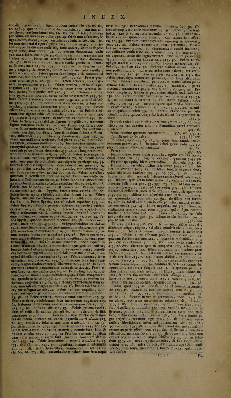 INDEX. <]uc dic ingravefcentes, fupra modum periculofae 59,66. 64, flatas 14, 35. inter omnes maxime mortifero: 60, 30. Fe iov 238, 9. quae tertio quoque die exacerbamur, aut iunt tri taeophyae, aut hemitritaei 60, 23. 175, 63. έ febre continua periculum elt mentis perculi* 430, 49 febris non difcedens,& rigor crebro citatus, aegro jam infirmo $ lethalis 267, 60. fe¬ bri non delinenti fi rigor fuperveniat , mortiferus 4«, 32. in fe¬ bribus quarum diiccflio nulla efl, intus ardcre, & toris frigere atque litire; mortiferum 374, 10. febrium diuturnitas, unde 508,20.21. febres cur longae 447,60. febrium diuturnarum materia craifior 72, 55. tebres ex acerbis doloribus natae , diuturns 40, 52, in Febre diuturna ; naufeabunda proritatio , lcrea- tu finiensj mala 31, 64. 474, 10. 475, 46. in Febribus lon¬ gis , exiguis , 6c erraticis ; urinae tenues mejendo emiffae; Jienofae 510, 46. Febres quibus funt longae ; iis tumores ad articulos, aut dolores exoriuntur 508, 19, 20. Febres quae¬ nam erraticae 510, 28. 31. <2. Febris erratica, fola dege¬ nerat in quartanam 515, 8. Febres erraticae , ex incertis pa- roxyfrnis 513 , 34. inordinatos ac certo typo carentes ha¬ bent. paroxyfmos particulares 510, 31. ex Febrium erratica¬ rum paroxylmis incertis, certae nafcuntur quartanae 513, 3?. inter Febres erraticas, continuarum longarum proprii abfcef- lus 510, 49. 50. in Febribus erraticis quae nigrae funt nu¬ beculae , quartanas denunciant 510, 24. 513, 17. Febris effentialis, quae ipfa per fe exillit 467, n. in Febribus el- fentialibus rigores critici & periodici, exoriuntur a valis 240, . 37· rigores fymptomatice, ab ulceribus exoriuntur 240, 38. Febris heiticae atque tabificae fignum fyllogidicum , manuum digitos extremos exafperari 261, 66. Febres horriferae, con¬ tinuae & intermittentes 260, 68. Febris horrifera continua, hemitritaeus ibid. horrifera , faepe & multum fudore diffluen¬ tes , miferandi 8,5. Febres n>! , quae 18, 34. Febris intermilfionis particeps, fpei plena 59, 70. intermiflio- nis expers, omnino mortifer 59, 69. Febrium intermittentium paroxyfmi quomodo mirefeunt 50, 51.. rigor periodicus, nihil aliud nifi paroxyfmum denunciat 457, 40, 41. longiorum mu¬ tatio efl in quartanam 168, 14. 508, 36. Febris intermittentis in continuam tranfitus, periculoliffimus 78, 67. Febris labo- riofa, malignae & multiplicis cacochymiae particeps 20, 45. Febres laboriofae fingultuofie , cum catoche, malignae 25, ig, zr. cur didtae χοττιαί^ς 467, 63. χοπιά$*ι<; cur horrendae 19, ult. Febrium x»7na>iem, genera duo 19,65. Febres xena^m, quaenam in vetuflatem recidunt 19, 68. Febris xomafo©* cu- julnam difficillima curatio 20, 8. Febre laboriofa laborantibus, ad articulos & maxillas abfceffus expe<itandi65, 5. 478, 67. 68. Febris lenta & longa, partium efl exolutarum, & inde humo¬ ris morbifici 447, 62. lipyria, inter acutas eximia 487, 66. Febris lipyria materia biliofa, ubi habet focum 62, 9. Febris lipyria, maligna cacochimia, proxime ad peflilenrem accedit 61, 61. in Febre lipyria, non efl caloris aequalitas 374, 45, Febris lipyria, interiora perurit, exteriora ne modice quidem calefacit i6r, 43. 384, 28. 29. Febris lipyriae confedarium frigus extimorum 62, 6. Febres lipyriae, non nifi fuperveni- ente cholera, exolvuntur 61, 58 62, 41. 71, 52. 4<;o, 54. Fe¬ bris lipyria, quando maxime mortifera 62, 38. Febres reali gnse, unde 368, 55.479,27. ex hypochondriorum dolore 17, 1. inter Febres erraticas,intermittentium diuturnarum pro¬ pria μιτάπΊασις in quartanam 510,50. Febres manfuetae, to¬ tum corpus incendunt aequaliter 517,28. Febris quartana , omnium vetufliffima 315, 26. quare longiffima, hyberna prae- fertim 1%$·, 62. Febres quartanae hybernae , nonnunquam in acutas tranfeunt 78, 65. autumnales longae 396, 42. aedivae; breves ibid- Febrium quartanarum tnirw**·* certa, periodi¬ cus horror ac typicus 513, 35. Febris quartanae horror, paro- zyfmi difceffionis praenuncius 183, 22. Febris quartana, fanat epilepfiam 60,3.119,61. 213, 69. Febre quartana fuperveni- entej magno morbo correpti; liberantur 255, 9, 10. in Febre quartana, temere purgationibus opera datur 43, 42, Febris ri- gorifera, tertiana exada 500, 63, 64· Febres fingultuofae, quae¬ nam 25, 24. unde 25. 42. exitioiae 25, 42. Febris fymptomati- ca, quando nafeitur 17, 56. continuo vanefeit, ut morbus un¬ de venit exolvitur 371, 31, 32. Febrium fymptomaticarum or¬ tus, non nifi ex magnis morbis 340, 38. Febris tabificae ardo¬ re, partes liquuntur 261, 41. Febris tertiana exquifita, quin¬ que, aut feptem periodis, aut novem adfummum, judicatur 74,48. in Febre tertiana, motus cientur extrorfum 465, 35. Febris tertiana , adolefcentes facit incrementis augefeere 119, 61. Febriutn tertianarum exaiiarum ίπιβΊΐμ,χτίχ certa, rigor 513, 3t. 36. crifis 13. die 431, 33. Febris tertiana exada, citae efl crifis, & nullius periculi 60, 3. exhaurit & fidit catarrhum 119, 62. Febres tertianae exa&ae cient rigo¬ res de biliofo humore ad cutim expreflo τ >* 313. zo. 2ϊ? erraticae, folae in quartanas tranfeunt 513, 34, 35, horriferae, erraticae 513, 23. horriferae nothae 513, 20. Fe¬ brium tertianarum notharum materia , permixtione bilis & pituitae conflat 513, 21. 22. in Febribus tertianis horriferis bres tritaeophyae, unde nafcuntur 14, 45. cacochymiae mul- tiplicis vitio & corruptione accenduntur 21, 38. qualiter ma¬ lignae 18, ult. quomodo erraticae 21, 60. natura funt 2r, 34. Febrium tritaeophyarum γ0τ« in , unde 42, 10. Febres tritaeophyae, quae, per initia , impari¬ bus paroxyfmos habent, aut diuturnitatem morbi indicant , aut peffimam crifin fexto die venturam 22, 15. intermiffio- nis expertes, tertio die ingravelcentes , fine rigore periodico 14, 37. non tranfeunt in quartanas 513, 30. Febris tritae¬ ophyae medius curfus , qui 21, 68. Febres tritaeophyae, fa- ftidiofae, terrificae 18, 70. foeficiter paribus diebus indicari non poflunt 22 , 4. nullas exacerbationes habent, aut certe incertas 14, 35. perpetuo in pejus accrelcentes 175, 62. Febris tritaeophyae particularis periodus, quot horis abiolvitur 21,68 Febres tritaeophyae, periodorum particularium paro- xyfmos habent diebus imparibus 22, 3. erraticae, in pares mutatae, contumaces 42, 9. 60, 6. 238 , 58. 510, 41. Fe¬ bres tritaeophyae, lemper in paroxyfmis aliquid mali adferunt 238, 10. Febrium tritaeophyarum paroxyfmi erratici 14, 35. rigores inordinati & erratici 14, 37. incerti rigores, valde maligni , cur 14, 49. incerti rigores qui medio febris cur- fu exacerbantur; terrifici 21, 63. 192, 45. 510, 40. calami¬ tas in quibus confidit 39, 12. Febris tritaeophyae periculo defundi multi, quibus converfio fada ed ad firanguriofam u- rinam ' 486, Femoris articulus cum tibia, per ginglymum 405, 66. cum ifchio, per enarthrwrlin ibid. in Femoribus neivi craffiores quam alibi 40.5 , 64 Ferini nomine quamam continentur 336, ult. 335, 1. Fernelii opinio de calculo 343, 13. &c. Ferocitas, quid 44, 65. 46, 9. prima inter omnia pertur¬ bationum genera 45. 8. in quod delirii genus cadit 45, 10. phreniticam affedtionem denunciat 4<- ' Ferula 395, z\\ Figura omnis teres atque rotunda , aegrius confidit loco , quam plana 381, 37. Figurae levantes , quaenam 344, 52. Finditur quicquid, idem contunditur 387, ult. 393, 16. Fiffurae a quibus telis, offibus inferuntur 394, 12. 13/ fif- fura ubi cernitur 393 , 17. in fiffura longius excurrit rima, quam ubi telum infederit 393, 3. 17. 394, 4. 46. fiffura lutura: impreffa, non nifi a fciente animadverti poted 393, 57. fiffurae, quae vel in futuram incidit, vel proxime ipfam, inventio difficillima 392, 53, 393, 23. 38. ad futuram cu¬ ratio temeraria , non raro mi ·»« 393, 38. fiffuram inveniendi difficudas, non raro interitus caufa, & quomodo 393, 34· 35· fiffurae non afpedabilis nec tradabilis, dubita¬ tio, quomodo tol/enda 394, 40. Scc. de fiffura non inven¬ ta, cum ea lubeft alibi quam in offe perculfo, medici excufa- tio accipienda 394, 45 fiffura negleda, aut perfunfiorie ac negligenter quaefita, non prius apparet, quam ligna ediderit mortis in propinquo 396, 15. fiffura ed occulta, vel fede ipla, vel rimae idea 396, 31. fiffurae caufae funeftae, corru¬ ptio & inflammatio 396 , 20. Fidula , quid 249, 16. 8cc. fidulae unde didae 412,67. fidularum origo, phyma, vel aliucj quodvis ulcus male cura¬ tum 413,1. fidula a fumma humoris feritate & acrimonia 413,4. fidulae, aliter effe non poflunt, nifi cavae 413, 23. quaenam facilius lanefcunt 414, 4. quaenam molediflimae 4t3, 40. cur molediflimae 412, 65. &c. quo pado cuniculofe 413, 28. &c. ulcerum quae in confpedu funt, velut princi¬ pes ac reginae 4t2, 49. fidula aliquando pro incolumi puris dudu 411, 55. 56. 64. naturam retinet carcinomatis, na¬ ta ab atra bile 413, 7. continenter diffluit , vel proprio vi¬ tio, vel alieno 413, 40, &c, fiftulae contumacis, quodnam certum ίτηφ^ί^,ο· 413, 39. contumacis & faniei ferina do¬ cumentum, caruncula fuhgofa4i4, 3. in quanam parte fa¬ cilius nafeitur caruncula 414, 1. e fidula, nimio ichore im¬ buta, & in ore fuo ulcerata , caruncula affurgit 413, 70. fi- ftularum in ano. quaenam caufa 413, 2. curatio 414,8, &c. Flammam fudore accendi, mondro limile '30, 50. Flatus, quid 3:9, 10. fine flatu non elt humidi circumten- tio 529, 46. fLuuum in intedinis parens, cruditas 311, ult. 312, 1. 372, 42. 379, 13, 14. flatus fonorus in auribus, un¬ de 66, 68. flatuum in ventre permaniio , unde 312, 1. fla¬ tus alvini, nutricatus oeconomiam cujulmodi fit, oflendunt 379, 3. &c. flatuum alvinorum triplex omnino idea , σ-ιγώ- em, , jc) ΐχνίΓμω&κ 379 » 29· cxclufio abfoue fono & flrepitu ; optima 378, 67. 379, 33. flatum cum fono tran- fire, melius quam furfum revolvi 378, 68. flatus fonori re- gro trajedu , vexantur aegri 370, 51. flatuum interceptio nulla, diipofitionem infert inflammatoriam 167, 33. 171 , 35. 194, 39.274, 48. 59. 60. flatus tranflatio nulla, inflam¬ matoriam parit affedionem 274 , 60. a flatibus ah inis fub- fidentibus, tormina faeva 379, 4T. datus revoluti, feras non cum velut nubeculae nigrae funt ; incertum horrorem denun- exeunt fed intus laedunt atque fubfidunt 479 , 39. cur fubfi- ciant <13, 14. Febris hemitritaea , proprie φ&χάί'η 8, 25. fiunt 379, 40. unde trajiciuntur infra , & fine fonitu exclu- 173, 6η. 183,21. 513, *7· horrifera, nunquam intermittit duntur 379, 36. infra trajedi, quantumvis aegre & inconii- 513, 27, 28. febres hemitritaei, continenter in acutius du- derate, cum fono; incommoda multo minora, quam revo- 6fce 60, 11. 175, 63. exacerbationes habent horriferas atque luti furfum 379, 44. D ii d d Flu-