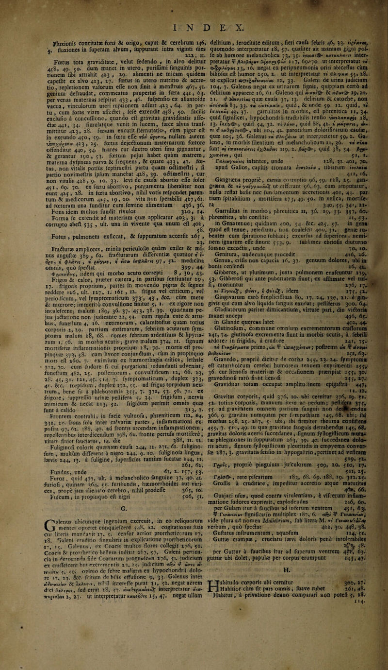 ψψ · INDEX. Fluxionis concitato fons & origo, caput & cerebrum 146, '5. fluxiones in fuperam alvum, fuppurant intra viginti <tics 222 , II. Foetus tota graviditate , velut fedendo , in alvo delituit 458, 49. 50. dum manet in utero, puriffimi fanguinis por¬ tionem' fibi attrahit 413 , 19. alimenti ne micam quidem capeflit ex alvo 413, 17. foetus in utero nutritio & accre¬ tio, repletionem vaiorum efle non finit a menftruis 467, 51. genium defraudat, commeatus paupertas in feta 441, 63. per venas maternas xeipirat 433 , 46. fufpenfio ex allantoide vacua, vinculorum uteri ruptionem adfert 413,64. in par¬ tu , cum foras viam affedfet . iefe extendit 458, 50. facilis exclufio d concuflione, quando eft gravitas graviditatis affe- <ffe 44T, 34. fimulatque venit in lucem, faece alvus tranf- mittitur 413, 28. foetum excutit flemutatio·, cum piger eft in exeundo 450, 59. in fetu efle τίϋ nullam autem ^χάς^,ν 413, 25. fetus dejedionum maternarum fetore offenditur 440, 54. rnares cur dextro uteri finu gignantur , & gerantur 190, 53. fetum pejus habet quam matrem, materna dyfpncea parva & frequens, & quare 433 » 47. to¬ tus, non vitalis potius feptimeftri partu quam odimeftri , fi partio novimeftris ipfum manebat 428, 39. odimeflris , cur non vitalis 428, 9. 10. 33. levi de caufa abortio efle folet 431, 69. 70. ex fetu abortivo, purgamenta liberaliter non eunt 425 , 28. in fetu abortivo, nihil votis refpondet paren¬ tum Se medicorum 425, 19, 20. vita non fperabilis 427,61. ad feturam una funditur cum femine alimentum 436, 36. Fons idem multos fundit rivulos 320, 14. Forma fe extendit ad materiam quas applicatur 403, 3. a corrupto abeft 535 , ult. una in vivente qua unum eft 402, 58. Fotus, pulmonem exficcat, & fuppuratum accerfit 263 , 23· Fradurae ampliores, minus periculofse quam exiles & mi¬ nus angufto 389 , 62. fradurarum differentiae quatuor z «- $ξζ, n1 φλατις , ή ξάγμζ, z «5·» i<r<p&S,7H 97, 51. medicina omnis, quo fpedat 399» 44· Φiidem qui morbo acuto correpti 8 , 30, 43. Frigus & calor, praeter caetera, in partibus fentiuntur 29, 17. frigoris proprium, partes in movendo pigras & fegnes reddere i 26, ult. 117, 1. 161 , 12. frigus vel criticum, vel periodicum, vel fymptomaticum 37}, 43 , &c. cum metu &: maerore; immerito.convulfione finitur 3, 1. ex rigore non incalefcens; malum 189, 36. 37. 433, 38. 39. quodnam pe¬ jus jadatione non judicante 22, 34· cum rigida cute & artu¬ bus, funellum 4, 16. extimorum, calamitofius quam totius corporis 2,2q. partium extimarum, febrium acutarum fym- ptoma malum 28, 68. comes febrium ardentium & lipyria- rum 1, <6. in morbis acutis; grave malum 374, rr. fignum mortiferae inflammationis proprium 28, 70.^ mortis eft pro. pinquas 373, 58. cum livore conjundum , chm in propinquo mors eft 160, 7. eximium ex haemorrhagia critica, lethale « 7 7 2, 70. cum fudore fi cui purgationi redundanti adveniat ,· funeftum 482, 25. pofleriorum , convulfificum 12, 66. 23, 28. 43, 31. 121,43. 3»4, 7. fymptomaticum , duplex 373, 4'. &c. torpidum , duplex 372, 33· ad frigus torpidum neu¬ trum, bene fit a phlebotomia 333, 7. 372, 33. 36. 7;. ex frisore, ‘uppreifio urinae peltifera 3, 34. frigidum, nervis inimicum 8c necat 213, 32. frigidum perimit omnia quse funt a calido . . 3*3» 7* Frontem contrahi, in facie vultuofa, phreniticum 112, 64. 332, 2.-. frons fota inter canariae partes , inflammationi ex¬ polita 97, (·ι. }88, 40. ad frontis arcendam inflamjnationem , repellentibus interdicendum 198, 62. fronte pertufa mortifere, vitam finiet fauciatus, 14. die 38P, n. n. Fuliginofi coloris qusenam caufa 244, 12. 271, 61. fuligino- fum , multum differeris a nigro 244, 9. 10.^ fuliginofa lingua, laevis 244, 13. a fuligine, fuperficies tantum fucatur 244, n. 261, 62. Fundus, unde z- >57» 53· Furor, quid 477, ult. a melancholico fanguine 37, 40.41. furiofi , quinam 264, 53. furibundis, haemorrhoides aut vari¬ ces, prope jam alienabo cerebro, nihil prodefie 363, 10. Fufcum, in propinquo eft nigri 506, 51. G. Galenus ubicunque ingenium exercuit, in eo reliquorum mente· oportet conquiefcere 348, 22. cogitationes fuas cur literis mandavit 17, 3. cenfor acrior prorrheticcrum 17, 18. Galeni eruditio fingularis in explicatione prorrheticorum 17, >3. Ga.lenus, ex Coacis multos flores collegit 276, 51, Coacis prorrheheo bellum indixit 287, 57, Galeni pertina¬ cia in deroganda fide Coararum progn*de*n 276, 31. judicium ex craffelcent htiS excrementis 22. r<. judicium Hty.c, &- nue-rn 3. <q. opinio de febre maligna ex hypochondrii dolo¬ re n, 22- &c. fotum debilis effufione 9, 33. Galenus inter dSvaulcu· & i'*iw/», nihil ir.terrffe putat 31, 32. negat aerem <Fci SeAfp&v, fed errat 28, 37· ια!·ι*$ interpretatur «’>*- πυξίτ]* 2, 27- ut interpretatur 13, 47. negat ullum delirium, ferocitate editum , fieri caufa febris 46, 33. ήξνχται, quomodo interpretatur 18, 57. qualiter ait maniam gigni pof- fe ab humore melancholica 73, 35. W*·®· inter¬ pretatur τ βλιφάζ»» 117, 69>70. ut interpretatur τβ' 13, 16. negat ex peripneumonia oriri ablccffus ciim biliofus eft humor 230, 2. ut interpretatur τβ φλιγμα 53, 28. ut explicat 12, 33. Galeni de urina judicium 104, 7. Galenus negat ex urinarum tignis, quippiam certb ad delirium apparere 16, 61. Galeno qui & «2»»!®-19,20. 2i. f iina-nixi qure caufa 37, 13. delirium & catoche, non «rtiV«5t 83, 33. 74 wtTvncttot, quid, & unde 39 12. quid, ■>« 49, 37. garrulitas in morbis, eft phrenitica 11,34. quid fignificet, hypochondrii rradtabilis tenfio \χηλχτα^ i8, 13. ibufy®-, quid 34, 32. tcIvhi, quid 88, 42. * μάξοιτκ, ««- π 4 7»r@“, ubi 104, 42. parotidum dolorificarura caufae, quas 103, 36. Galenus ni ut interpretetur 59, 2. Ga¬ leno, in morbis Alentium eft melancholicum 11, 36. 1 * vi** funt «j ivcctats-ctirtii 119, 2. βάς&·, quid 38, 54· βζ*~ χ,υπίτκι, qui . 3 I, I. Γαλατ/καης infantes, unde 12?, 31. 401, 70. apud Gallos, capitis tromata ίυτιλκία , tibiarum e’t/ex*io» 411, 16. Gangraena proprie, carnis corruptio 96, 59. 128, 23. gan¬ graena & τβ γαίγρΜ.ΐίο% ut differant 96,63. cum amputatur, nulla reflat bafis nec fundamentum accretionis 401, 43. par tium lpirabiiium , mortifera 273,49. 50. in vefica, mortife¬ ra 340, 53. 341, 21- Garrulitas in morbo·, phrenitica 11, 36. 19, 33. 337, 60. phrenitica, ubi conii it it 11,53.. inGenatenue; quidnam 400, 34. &c. 423, 37. in gen* quod cfl tenue, reledum, non coalefcir 400, 31. genae ru¬ bentes cum fpiratione fubliaii; excurfus r.d fiiperiora , nemi¬ nem ignarum efle finunt 553,9. lublimes ebriofis diuturno iorr.no excodis, unde 70, 10. Genitura, undecunque procedit 416, 16. Genua, crifis non capacia 16, 37. genuum dolores, ubi in bonis cenfendi 16, 42. Gibberes, ut plurimum, juxta pulmonem enafeuntur 179, 53. Gibberofi qui ante pubertatem fiunt; ex afthmate vel tui- li, moriuntur 276, 17.. * 7» Γiync%, φνηι, $ φν'ι&% , idem 173, 51. Gingivarum caro fimpliciflitua 80, 17. 24, 130, 21. e gin·· givis qui cum alvo liquida fanguis exudat; peftiferus 300, 64. Gladiatorum pariter dimicantium, virtute pari, diu vidlori» maner anceps 496, 6j. in Glande quercus latet 402, 44. Glutinofum, commune omnium excrementorum craflorum 241, 74. glutinofa excrementa fiunt in morbis acutis, a febrili ardore; in frigidis, a crudore 24?, 75. 7 «e Γί»οΑί·μα.7Λ prima, cit τ χχαξγ,ίϊτωι; poftrema cie τ rtVt/|u« βίβνχ,ίταν 151, 63. Gravedo, proprie dicitur de coriza 255, 23. 24. fymptoma eft catarrhoicum cerebri humorem tenuem exprimenti. 255, 36 cur lienofis materiam & occafionem praeripiat 153, 30. gravedinofi raro fiunt lienofi 155, 27. Graviditas totam occupat amplitu.inem epigaflrii 447, n. u. Gravitas corporis, quid 376, 10. ubi cernitur 376, 19. 51. 52. totius corporis, manuum item ar pedum; peftifera 375, 55. ad gravitatem omnem partium fangui; non detllhendus 366, 9. gravitas numquam per f.n.pathiam »45,68. ubi; ibi morbus 258, 25. 287, 5· ubi; ibi firmiter rheuma confidens 455, 7. 50,49. in qua gravitate fanguis detrahendus 145, 68. gravitas doloris acerbi fuccedanea, fignum fyllogifticum muta¬ tae phlegmones in fuppuratum 263, 39, 40. fuccedanea dolo¬ ris acuti, fignum fyllogiflicum pleuritidisin empyema conver- fae 287, 3. gravitatis fenfio in hypogaltrio,pertinet ad veficam . 519, 52. Γproprie pinguium jufculorum 509, 20. 510, 17. 5**» 2-f* rei®©-, rete pifcarinm 183, 68. 69. 188, 19. 312.25. Groflis a cruditate , impeditur accretio atque maturitas 4^®» 66. Guajaci nfus, quod contra virulentiam, b vifoerum inflam¬ matione fudores exprimit, explodendus 216, 60. per Gulam itur & faucibus ad inferum ventrem 45G 63. τ ru*fignificatio multiplex 187, 6. «afe»' 3? Π>uuxdt*i, vide plura ad nomen Muliebrium, fnb litera M. 7i rvtcuxu^iZaf verbum, qu6 fpedlat 422, 30. 448, 38. Guftatus inftrumenttim, aquofum 114, 51. Guttas crampae , cruciatu laevi doloris pene intolerabiles 5*· per Guttur & faucibus itur ad fuperum ventrem 4f», 63. guttur ubi dolet, papulae per corpus erumpunt 143,47. H. Habittido corporis ubi cernitur 300, ijl Habitior chm fit pars omnis, fuave rubet 26r, 48. Habitus, a privatione desuo comparari aon poteft 5, »8. 114.