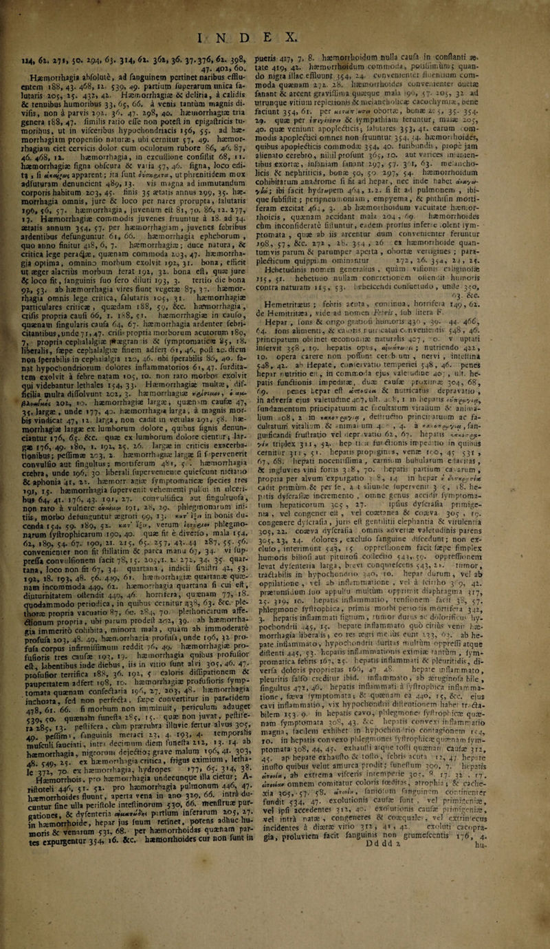 . 114, 6i. Z7f> 50· *94> 6l· 3M. 61. 361, 36. 37.376, <5*· 398, 47· 401, 6o. Haemorrhagia abfolute, ai fanguinem pertinet naribus efflu¬ entem 188, 43. 468, 11- 539, 49. partium iuperarum unica fa- lutaris 105, 15. 431,41. Haemorrhagiae & deliria, a calidis & tenuibus humoribus 33, 65, 66. a venis tantum magnis di- vifis, non a parvis 191. 36. 47. 198, 40. haemorrhagia: tria ggnera 188, 47. fimihs ratio effe non poteft in epigaftricis tu¬ moribus. ut in vifceribus hypochondriacis 156, 53. ad hie- morrhagiam propenlio naturae, ubi cernitur 57, 49. haemor¬ rhagiam ciet cervicis dolor cum oculorum rubore 86, 46. 87, 46. 468, ii. haemorrhagia, in excuilione confiltit 68, 11. haemorrhagiae figna obfcura tk varia 57, 46. figna, loco edi¬ ti « fi apparent; ita funt ίΰσκ&τ*, utphrenitidem mox adfuturam denuncient -,89, 13. vis magna ad immutandum corporis habitum 203, 4?· finis 35 aetatis annus 299, 35. hae¬ morrhagia omnis, jure & loco per nares prorupta, (alutaris 190, 36, 57. haemorrhagia, juvenum ctt 8t, 70. 86,12. 277, 17. Haemorrhagiae commodis juvenes fruuntur a 18· ad 34. aeratis annum 334, 37. per haemorrhagiam, juvenes febribus ardentibus defunguntur 61, 66. haemorrhagia epheborum , quo anno finitur 418,6, 7. haemorrhagiae; duce natura, & critica lege peratae, quaenam commoda 203, 47. htemorrha- gja optima, omnino morbum exolvit 192,31. bona, efficit ut aeger alacrius morbum ferat 192, 32. bona eil, quae jure Sj loco fit, languinis fuo fero diluti 193, 3. tertio die bona 92, 53. ab hremorrhagia vires fiunt vegetae 87, 37. haemor¬ rhagia omnis lege critica, falutaris 103, 31. haemorrhagiae particulares criticae, quaedam r88, 59, &c. haemorrhagia, q-ifis propria caufi 66, r. rS8. 31. haemorrhagiae in caufo, quaenam lingularis caufa 64, 67. haemorrhagia ardenter febri¬ citantibus, unde 7 r, 47. erili-propria morborum acutorum 180, 7, propria cephalalgiae |*aegran is & lymptomatica: S5, r8. liberalis, faepe cephalalgice finem adfert 61,46. poft ic.diem non fperabilis in cephalalgia 120, 46. ubi jperabilis 86, 40. fa¬ nat hypochondriorum dolores inflammatorios 61,47. furdita- tem exolvit a febre natam 103, 10. non raro morbos exolvit μΐ videbantur lethales 134, 33. Haemorrhagiae multae, dif- cilia oiulta diflolvunt 202, 3. haemorrhagiae r&lrt/Miv, '0 ««- βΐι>Uuoi 202, 10. haemorrhagiae largae, quaem-m caufae 47, 33, largae , unde 177, 40. haemorrhagia larga, a magnis mor¬ bis vindicat 47, 12 larga, non cadit in vetulas 192, 38. hae¬ morrhagiae largae ex lumborum dolore, quibus fignis denun- ciantur 176, 65. &c. quae ex lumborum dolore cientur; lar¬ gae 176, 49. »80, 1. 192, 25, 26. largae in criticis exacerba¬ tionibus; peffimae 103, 2 haemorrhagiae largae fi f'pervenerit convulfio aut fingultus; mortiferum 481, 5/. haemorrhagia crebra, unde 196, 30 liberali fupervemente quiefeunt nidiaoo & aphonia 4r, zi. haemorr. agiae fymptomaticae fpecies tres 191, T5· haemorrhagia fupervenit vehementi pulfui in ulceri¬ bus 64, 41. 176, 43. 19.1, 27. convuliifica aut fmgultuofa, non raro a vulnere iqt, 28, 29. phlegmonarum ini¬ tiis, morbo defunguntur aegroti 99, 13. »;<» in bonis du¬ cenda 154, 39. 189, 52. κατ' ’ίξιν, verum phlegmo- narum fyftrophicarum 190, 40. quae fit e diverfo, mala 134, 62, 189, 54. 67. 190, 21. 215, 65. 237, 43..44 287, 3?· in¬ convenienter non fit fiillatim & parca manu 67, 34. vi fup- preffa convulfionem facit 78,15. 203,1. 2. 271, 34. 35 quar¬ tana, loco non fit 67, 34. quartana , indicii finiifri 42, 53. 192, 18. 193, 48. 36. 449, 61. hsemorrhs.uiac quartanre quae¬ nam incommoda 449, 62. haemorrhagia quartana fi cui eft, diuturnitatem oltendit 440, 46 horrifera, quaenam 77, 18. quodammodo periodica, in quibus cernitur 438, 63. &c. ple- thorae propria vacnatio 87, 6e. 284, 70. plethoricarum affe- «flionum propria, ubi parum prodeif 202, 39. ab haemorrha¬ gia immerito cohibita, minora mala, quam ab immoderate profufa 203, 48. 40, haen.orrhaaia profufa, unde 196, 32 pro- fufa corpus infirmiffimum reddit 76, 49. haemorrhagiae pro- fufioris tres caufae 193, 19- haemorrhagia quibus profulior eft labentibus inde diebus, iis in vitio funt alvi 305,46.47· ptofufior terrifica 188, 36. 192, 3 choris diffipationem & paupertatem adfert 108, ro. haemorrhagiae profufions fymp- tomata quaenam confedfaria 196, 27. 203, 48. haemorrhagia inchoata, fed non perfefta. faepe convertitur in parotidem 418 61. 66. fi morbum non imminuit, periculum adauget ?,o’ 30. quacnahr funefta 283, 13. quae non juvat, peftite- « 285, Γ3· peftifera, ciirr. prarrubra illuvie fertur alvus 303, 40. pefflm», finsuinis meraci 23, 4. t93, 4· temporalis mufcnli fauciati, intra decimum diem funefta 212, 13. 14· ab haemorrhagia, nigrorum dejeftio; grave malum 196, 41. 303, 48. 549, 25· cx haemorrhagia critica, frigus eximium, letna- Ie 372, 70 ex haemorrhagia, hydropes 177* 65. 314, 38. HaemoTrhois, pro haemorrhagia undecunque illa cietur; A- riftotdi 446, 5 r. 52- pro haemorrhagia pulmonum 446, 47· haemorrhoides fluunt, aperta vena in ano 329, 66. intra du¬ cuntur fine ulla periffole inreftinorum 530, 66. menftruae pur- aationes, & dyfenteria ajuiriihc pirtium inferarum 203, 27. in haemorrhoide, hepar jus foum retinet, potens adhuc hu¬ moris & venarum 331, 68. per haemorrhoidas quamam par¬ tes expurgentur 354, 16. &c. haemorrhoides cur non funt m pueris 417, 7. 8. haemorrlioidum nulla caufa in conflanti ae¬ tate 419, 42. haemorrhoidum commoda, pcrtjbiir.um3 quan¬ do nigra illae effluunt 354, 24. convenienter fiuenuum com¬ moda quaenam 272 28. h^morrhoides convenienter auctae fanant & arcent graviffima quaeque mala 190, 57. 105, 32 ad utrunque vitium repletionis & melancholicae cacochyrma, oene faciunt 334, 61. per κπαπίαο-ι* obortae, bonae 2: 5, 33. 334. 29. quae per ίηγίηην & iympathiam feruntur,- maiae 203, 40. quae veniunt apoplefticis; faluures 353,41. earum com¬ modis apopleftici omnes non fruuntur 354. 34. haemorihoides, quibus apopledicis commodae 354, 40. furibundis, prope jam alienato cerebro, niiiil profunt 365, 10. aut varices insanien¬ tibus exortae, infamam fanant 297, 57. 34, 63. melancho¬ licis & nephriticis, bonae 50, 50 297, 54. haemorrlioidum cohibitarum anadrome li fit ad hepar, nec inde habet uvxya- •yii; ibi facit hydropem 464, 1.2. fi fit ad pulmonem , lbi- que fubfiflit; peripneumoniam , empyema, Hi pnthifin morti¬ feram excitat 464, 3. ab haemoithoidum vacuitate haen.or- rhoicis , quxnam accidant rnala 204 , 69 haemorrhoides chm inconliderate filiuntur, e<u1ern prorlus infere .olent lym- ptomata , quae ab iis arcentur aum convenienter feruntur 298, 57, 8cc. 272 , 28. 3s4 , 26 ex haemorrhoide quan¬ tumvis parum & parumper apetta , obortae vertigines; para¬ plegicum quippi m ominantur 272, 26. 354, 24, 23. Hebetudinis nomen generalius . quam viiionis caliginolae 115,51. hebetmio nullam concretionem ollendit humoris contra naturam 1x5, 53. hebelcendi confuetudo , unde 330, 63. dee. Hemetritaeus ; febris acuta, cemtimia, borrifeia Τ49,ό2. de Hemitritaea, vide ad nomen Febris, lub lirera F. Hepar , lons 6l origo gratiofi humoris 430 , 39. 44. 466, 64. fons.alimenti, 6c caions nutricatui convenientis 548, 46. principatum oblinet oeconomiae naturalis 407, ^o. v uptari infervit 358, 19. hepatis opus, a^ua-ra u ; nutriendo 422, 10. opera carere non pofiun· cer b um , nervi , intelfina 548, 42. ab Hepate, comer vatio temperiei 348, 46. penes heptr nutritio eu, in commoda ejus vale udme 40; , ulr. he¬ patis fundlionis impeditae, duae caufae proximae 304, 68, (<). penes hepar eft 8e nutricatus depravatio , in adverfa ejus valetudine 407, ulr. 4: 8, 1 m hepatis fundamentum principatuum ac f. cultatum viralium anima¬ lium ,08, 2 in *«h», deltrurftin princiratuum ac fa¬ cultatum vitalium & -mmai um 4 ,4. a **· agjt.y.u , fan- gmficandi frultratio velucpr vano 62, 6t. hepatis ytx triplex 311, 52. hep ti. ά fur iffionis impemtio in quibus cernitur 311, 51. hepatis prop gims, venar roo, 45 531 , 67,68. hepati nocemiflima , carnium bubularum edacitas, 8e ingluvies vini forus 328, 70. hepatis partium ca arum , propria per alvum 'expurgatio 7 8, 14 in hepar 7 cadit primum & per le, a t aliunde fupervenit 35, 18. he- p.-.tis dyferafiae incremento , omne genus accidir fymproma- tnrri hepaticorum 3C5 , 27. ipfius dyferafia primige¬ nia , vel congener e!t , vel coxtnnca & coaeva 305 , cp. congenere dyferafia, juris eft gentilitii elephantia & virulenna 305, 22. coaeva dyferafia omnis advenae valetudinis parens 303,23, 24. dolores, excluio fanguine difcedunt; non ex¬ cludo, interimunt 343, 15 oppreflionem facit faepe fimnlex humoris biliofi aut pituitofi coiledtio 34?,, 59. oppreflionein levat dyfenteria larga, brevi conquiefcens 543, 21. tumor, tradlabilis in hypochondrio 340, to. hepar durum, vel ab oppilatione , vel ab inflamma’ione , vel a fcinho 3 9, 42. praetumidum fuo appullu muitiim opprimit diaphragma 317, 23. pr9, 10. hepatis inflammatio, tenfionem facit 38, 57. phlegmone fyftrophica, primis morbi pe· 10iis mortifera 342, 3. hepatis inflammati lignum , rumor durus ac dolorifieus hy¬ pochondrii 445, 15. hepate inflammato quo citius vemr hce- morrhagia libera is 5 eo res rciiri medus eunt 233, 63. ab he¬ pate inflammato, hypochondrii durius multum oppreffi atque diftenti 445, 33. hepatis inflammationis eximiae tantiim , fym- promatica febris 167, 25. hepatis inflammati 6c pleuritidis, di- verfa doloris proprietas 166, 47 a8. hepate inflammato, pleuritis faifh creditur ibirt. inflammato, ab reruginofa bile, fingultus 472, 46. hepatis inflammati a fyftrophica inflamma¬ tione , feva lymptomata; & qusenam ea 440, 13, &c. eius cavi inflammatio, vix hypochondrii dillentionem habet tr..<9a- bilem 153. 9. in hepatis cavo, phlegmone' fyftrophicm quae- nam fymptomata 308, 43, &c hepatis convexi inflammatio magna, facilem exhibet in hypochondrio contagionem 1,-4, 10. in hepatis convexo phlegmones (yflrophicm qumnarn fym¬ ptomata 308, 44, 47· exhaufii aique tolli quaenan caulae 312, 45. ap hepate exhanfto & tofto, febris acuta 12,4; hepate inufto quibus velut amurca prodit; funeftum 300, 7. hepatis ab extrema vifceris inremperie 303, 8. 17. 32 . n. «τον»»» omnem comitatur coloris foeditas, atrophia; & cache¬ xia 305,-57· 58. «το*/», fanidlum fanguinem continenter fundit 534, 47· exolutionis caufae funt , vel primigeniae, vel ipfi accedentes 312, 4c. exolutionis cnufe primigenia, vel intrk natre , congeneres & coaequales, vel exrrin'ecus incidentes d diaette vitio 312, 41.42- exoleti cacopra- gia, proluviem facit fanguinis non grumeicentis 176, 4. D d d d 2