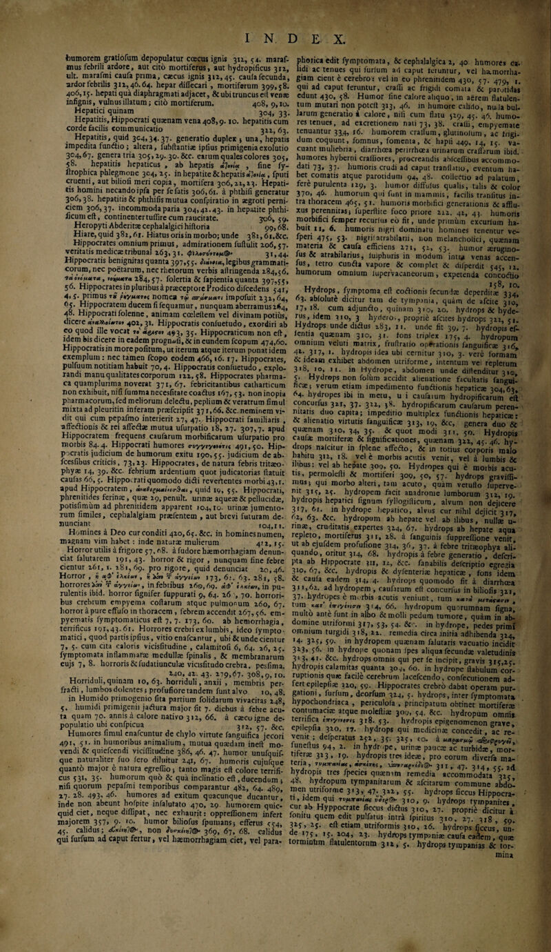 humorem gratiofum depopulatur coecus ignis 3x1, 54. maraf- mus febrili ardore, aut cito mortiferus, aut hydropificus 311, ult. marafmi caufa prima, caecus ignis 311,45. cauiafecunda, ardor febrilis 311,46.64. hepar diffecari , mortiferum 399,58. 406,15. hepati qua diaphragmati adjacet, & ubi truncus eft venae infignis, vulnus illatum; cito mortiferum. 408, 9,10. Hepatici quinam 33. Hepatitis, Hippocrati quanam vena 408,9.10. hepatitis cum corde facilis communicatio 311,63. Hepatitis, quid 304,34.37. generatio duplex * una, hepatis impedita funtiio; altera, fubftantiae ipiius primigenia exolutio 304,67. genera tria 305,19. 30.8cc. earum quales colores 305, 58. hepatitis hepaticus , ab hepatis *?»»(« , fine fy- ilropbica phlegmone 304,15. in hepatite & hepatis *?«>»/«., fputi cruenti, aut biliofi meri copia, mortifera 306,21,13. Hepati¬ tis homini necando ipfa per fe fatis 306,61. a pbthifi generatur 306,38. hepatitis & phthifis mutua confpiratio in aegroti perni¬ ciem 306,37. incommoda paria 304,41.43. in hepatite phthi- ficumeft, continentertuflirc cum raucitate. -ςνό, 59. Heropyti Abderita cephalalgici hiftoria 99,68. Hiare,quid 381,61. Hiatusorisin morbo;unde 38i,6i.&c. Hippocrates omnium primus, admirationem fuftulit 206,57. veritatis medicae tribunal 263,31. <ρΐλο<τχ1*τ·μ®' 31,44. Hippocratis benignitas quanta 397,55. i<i*'*»<«,legibusgrammati- corum.nec poetarum, nec rhetorum verbis aitringenda 284,56. ixcnuura, νοίμκτα 284,57. folertia & fapientia quanta 397,55, 56. Hippocratesjn pluribus έ praeceptore Prodico difcedens 541, 4, j. primus rS ρίγμχΊ,ς nomea τώ ωτάβ-μα,ιι impofuit 231,64, 65. Hippocratem ducem fi fequamur, nunquam aberramus264, 48. Hippocrati folenne, animam coeleftem vel divinam potius, dicere ***»«>/·.το» 402, 31. Hippocratis confuetudo, exordiri ab eo quod ille vocat »·' «gas·»* 493, 35. Hippocraticum non eft, idem bis dicere in eadem progn<ufi, & in eundem fcopum 474,60. Hippocratis in more pofitum, ut iterum atque iterum ponat idem exemplum: nec tamen fcopo eodem 466,16.17. Hippocrates, pulfuum notitiam habuit 70,4. Hippocratis confuetudo, explo¬ randi manu qualitates corporum 122,58. Hippocrates pharma- ca quamplurima noverat 371, 67. febricitantibus catharticum non exhibuit, nififummanecesfitatecoatius 167,53. non inopia pharmacorum,fed meliorum deletiu,peplium&veratrum fimul mixta ad pleuritin inferam prafcripfit 371,66. &c. neminem vi¬ dit qui cum pepafmo interierit 27, 47., Hippocrati familiaris , *ffetiionis & rei affetia mutua ufurpatio 18, 17. 307,7. apud Hippocratem frequens caufarum morbificarum ufurpatio pro morbis 84.4. Hippocrati humores e-uyyeyniTu 491,50. Hip¬ pocratis judicium de humorum exitu 190,55. judicium de ab- fcesfibus criticis, 73,23. Hippocrates, de natura febris tritao- phy* 14, 39. &c. febrium ardentium quot judicatorias (latuit caufas 66, 5. Hippocrati quomodo didi revertentes morbi43,r. apud Hippocratem, ζμαί,ία-^xt, quid 19, 55. Hippocrati, phrenitides ferina, quae 29, penult. urina: aqueae & pellucidae, potisfimum ad phrenitidem apparent 104,10. urinae jumento¬ rum fimiles, cephalalgiam prafentem , aut brevi futuram de- nunciant 104,11. Homines a Deo cur conditi 42o,65.&c. in hominesnumen, magnam vim habet : inde natura mulierum 412, 15. Horror utilis a frigore 57,08. a fudore haemorrhagiam denun- ciat falutarem 191, 43. horror & rigor , nunquam fine febre cientur 261, x.(281,69. pro rigore, quid denuntiat 20,46. Horror , « Λφ (λκίωι , i/iin T xyytiut 173,6:. 63. 281, 58. horrores r dyytlan, in febribus 260,69. «Φ’ in pu¬ rulentis ibid. horror fignifer fuppurati 9, 64. 2670. horrori¬ bus crebrum empyema codarum atque pulmonum 260, 67, horror a pure effufo in thoracem , febrem accendit 267,56. em¬ pyematis fymptomaticus eft 7, 7. 173, 60. ab hemorrhagia, terrificus 101,43-61. Horrores crebriex lumbis, ideo fympto- matici, quod partis ipfms, vitio enafeantur, ubi & unde cientur 7, 5. cum cita caloris vicisfitudine , calamitofi 6, 64. 26, 25. fymptomata inflammate medullas fpinalis , & membranarum eujs 7,8. horroris6cfudatiuncula vicisfitudo crebra, pesfima. . 240,42.43.279,67.308,9,10. Horriduli, quinam 10, 63. horriduli, anxii , membris per· fratii, lumbos dolentes; profufiore tandem funtalvo 10, 48. in Humido primogenio (ita partium folidarum vivacitas 248, 5. humidi primigenii jatiura major fit 7. diebus a febre acu- ta quam 70. annis d calore nativo 312, 66. a caco igne de¬ populatio ubi confpicua &c Humores fimul enafeuntur de chylo virtute fanguifica jecori 491, 51. in humoribus animalium, mutua quadam ineft mo¬ vendi & quiefeendi viciftitudine 386, 46. 47. humor unufquif- que naturaliter fuo (ero diluitur 241, 67. humoris cujuique quanto major e natura egreffio; tanto magis eft colore terrifi¬ cus 531, 35. humorum qu6 & qua inclinatio eft,ducendum ; nifi quorum pepafmi temporibus comparantur 482, 64. 489, 27.28. 493,46. humores ad exitum quacunque ducantur] inde non abeunt hofpite infalutato 470, 29. humorem quic- quid ciet, neque diffipat, nec exhaurit: opprelfionem infert majorem 357, 9. 10. humor biliofus fpunians; efferus <54, 45. calidus; &κίη>non ί'ν<?χίν»Ί(&' 369, 67, 68. calidus qui furfum ad caput fertur, vel hamorrhagiam ciet, vel para- phorica edit fymptomata, & cephalalgica 2, 40 humores ca- lidi ac tenues qui furlum ad caput teruntur, vel hamorrha¬ giam cient e cerebro: vel in eo phrenitidem 430, 57. 47η, It qui ad caput feruntur, crafti ac frigidi comata & parotidas edunt 430, 58. Humor fine calore aliquo , in aerem flatulen- tum mutari non poteft 313, 46. in humore calido, nuda bul¬ larum generatio i calore, nifi cum flatu 529, 45. 46. humo¬ res tenues, ad excretionem naii 73, 38. craiii, empyemate tenuantur 334, 16. humorem crallum, glutinolum, ac frigi- dum coquunt, fomnus, fomenta, & hapii 449, 14, χ^. va¬ cuant muliebria , diarrhoea penrrhcea urinarum craflarum ibid. humores hyberni craiiiores, procreandis ablcellibus accommo- dati 73, 37. humoris crudi ad caput tranihtio, eventum ha¬ bet comatis atque parotidum 94, 48. collectio ad palatum, fere purulenta 129, 3. humor diffulus qualis, talis & color 370, 46. humorum qui funt in mammis, facilis tranlitus in¬ tra thoracem 465, 51. humoris morbifici generationis & afflu- xus perennitas; fuperftite foco priore 212, 42, 43. humoris morbifici femper recurlus eo fir, unde prunum excurlum ha¬ buit 11, <5. humoris nigri dominatu homines tenentur ve- fperi 475, 53. nigri;ntrabilani, non melancholici, quanam materia & caufa efficiens 271, 52, 53. humor arugino- fus & atrabilarius, luiphuris in modum intr* venas accen- fus, tetro euntia vapore & complet & dilperdit 545, 11. humorum omnium lupervacaneorum, expetenda concotiit» Hydrops, fymptoma eft cotiionis fecunda deperdita8'\ul 63. ablolute dicitur tam de tympania, quam de afeite 310, 17» 18· cum adjuntio, quinam 310, 20. hydrops &c hyde- rus, idem 310, 3 hydero,, proprie afeites hydrops 322, 51. Hydrops unde ditius 283, 11. unde fit 39, 7. hydropis ef· (entia quanam 310, 31. fons triplex 175, 4. hydropum omnium veluti matrix, fruftratio operationis fanguifica 316 41- 3r7» >· hydropis idea ubi cernitur 310, 3. vere formanT & ideam exhibet abdomen utriforme, intentum vei repletum 318, 10, ix. in Hydrope, abdomen unde diftenditur 310 5. Hydrops non folixm accidit alienatione facultatis fangui! fica; verum etiam impedimento funtiionis hepatica 304,63 64. hydropes ibi in metu, u i caufarum hydropificarum eft concurfus 321, 37. 322, 38. hydropificarum caularum peren¬ nitatis duo capita; impeditio multiplex funtiionis hepatica* & alienatio virtutis fanguifica 313, i9, &c, genera duo & quanam 310,34,35. & quot modi 3n, 50. Hydropis cauia mortifera & figmficationes, quanam 322, 45. 46. hy¬ drops nalcitur in fplene affetio, & in totius corporis malo habitu 312, r8. vel e morbis acutis venit, vel i lumbis & iimus: vel ab hepate 309, 50. Hydropes qui έ morbis acu¬ tis, permolefti & mortiferi 309, 50, 57. hydrops gravilfi- 1IIUS» ‘Jui morbo alteri, tam acuto, quam vetufto fuperve- mc 315, 25. hydropem facit anadrome lumborum 312, 19. hydropis hepatici fignum fyllogiflicum, alvum non dejicere 317. 6r. in hydrope hepatico, alvus cur nihil dejicit 317 62, 63. &c. hydropum ab hepate vel ab ilibus, nulla u- rma, cruditatis expertes 324, 67. hydrops ab hepate aqua repleto, mortiferus 311, 28. a fanguinis fuppreffione venit ut ab ejufdem profufione 314, 36, 37. a febre tritaophya ali! quando, oritur 314, 68. hydropis a febre generatio , deferi- pta ab Hippocrate 311, 12, &c. fanabilis deferiptio egregia 310, 67, &c. hydropis & dyienteria hepatica , fons idem & cauia eadem 314, 4. hydrops quomodo fit a diarrhoea 311,62 ad hydropem , caufarum eft concurfus in biliofis 321, 37· hydropes έ m.-rbis acutis veniunt, rum μίτ^χη, , tum ««r cx-iytticrn 314, 66. hydropum quorumnam figna! multo ante funt in albo & molli pedum tumore, quam in ab¬ domine utriformi 317, 53, 54. jn hydrope, pedes primx omnium turgidi 318, 22. remedia circa initia adhibenda 324, '4· 3M» S9- in hydropem quanam falutaris vacuatio incidit 323, 56. in hydrope quonam ipes aliqua fecunda valetudinis 313* 41· &c. hydrops omnis qui per fe incipit, gravis 315 20 hydropis calamitas quanta 30,·, 60. in hydrope ftabulum cor-' ruptionis qua facile cerebrum lacefcendo, confecutionem ad- fert epilepfia 320, 59. Hippocrates crebro dabat operam pur¬ gationi, furfum, deorfum 324, 5. hydrops, inter fymptomata hypochondriaca , periculofa , principatum obtinet mortifera contumacia atque moleftia 300, 54. &c. hydropum omnis terrifica my^int 318. 53. hydropis epigenomenon grave, epilepiia 320, 17. hydrops qui medicina concedit, ac re¬ venit, delperatus 252, 35. 325, ro. a >t£n<ppvyiiy tuneitus 94, 2. m hvdr.pe. urina pauca ac turbida, mor¬ tifera 323, 19. hydropis tres idea, pro eorum diverfa ma¬ teria, 7νμπχνΐβμ, χτχίτχς, νζπτμς,,'Λ®, jit, 47· 3·4. ad hydropis tres fpecics quanim remedia accommodata 324 48. hydropum tympanitarum & afeitarum commune abdo! men utriforme 313, 47. 322, 55. hydrops ficcus Hippocra- r„VldienLqU1 t*™* ***& 3»o, 9. hydrops tympanites, cur ab Hyppocrate ficcus ditius 310, 27. proprie dicitur a iomtu quem edit pulfatus intra fpiritus 310, 27. 3x8 50 3iS, 25· eft etiam utriformis 310, 26. hydrops ficcus’, un-’ de 175 15.204, 23. hydrops tympania caufa ea^em, qua ormintim flatulentorum 312, 5. hydrops tyrapanias & tor¬ mina