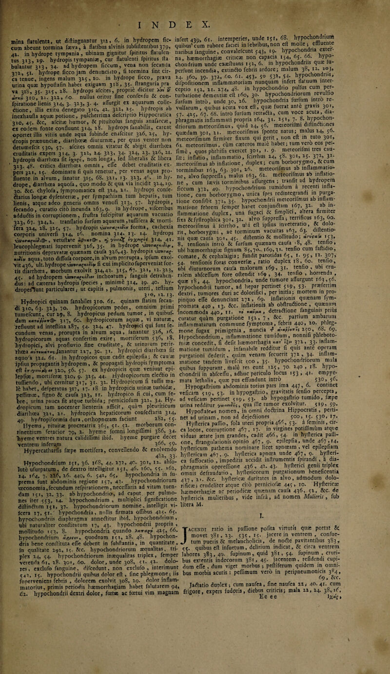 mina flatulenta, ut diftinguanturjn, 6. in hydropem fic- cum abeunt tormina faeva, a flatibus alvinis lubfillentibus379, 41. in hydrope tympania, ubinam gignitur fpiritus flatulen· tus 313, 19. hydropis tympaniae, cur flatulenti fpiritus Ita bulantur 313, 34. ad hydropem ficcum, vena non fecanda 371, 51. hydrope ficcojam denunciato, fi tormina lint cir¬ ca tenue, ingens malum 3x5, 10. in hydrope ficco, prava urina quae hypoitafin habet exiguam 31 ϋ» 35· ftranguria pra va 318, 35. 315, 28. hydrops afeites, proprie dicitur xW g utkh 310, n. 311, 60. nullus oritur fine confenfu te con- fpiratione lienis 314, 3. 313, 3· 4· affurgit ex aquarum colle- dione, illis exitu denegato 310, 41. 311, 15. hydropis ab inexhaufta aquae potione , pulcherrima deferiptio Hippocratica 310, 45. &c, afeitte humor, te pituitoius fanguis anafarcaa, cx eodem fonte confluunt 314, 28- hydrops fanabitis, careat «portet illis vitiis unde aqua fnbinde enafeitur 316. 15, hy¬ dropis praenunciae, diarrhoeae diuturnae, per quas venter non detumefeit 530, 57. afeites omnis vitatur Sc abigit diarrhoea cruditatis expers 314, 3. 311, 14- 323» 34· 3145 23- 31^> 2I- hydropis diarrhoea fit non longa , led liberalis te libera ' 3x3. 48. critica diarrhoea omnis , efle debet cruditatis ex¬ pers 3x1, 15. dominatu fi quis tenetur, per venas aqua pro¬ fluente in alvum, fanatur 315, 68. 3x1, 13. 313, 4Λ· in hy¬ drope, diarrhoea aquofa, quo modo te qua via incidit 3x4,19. 30. tec. chylola, fymptomatica eit 3x4, n. hydrops confe- darius longae dyfenteriae, per fympathiam tum hepatis, tum lienis, atque adeo generis omnis venofi 313, 57. hydropis, fecando, curatio cito ineunda 163,9. in hydrope, vifceribus addudis in corruptionem , fruflra fufeipitur aquarum vacuatio 3x3,67. 3x4,1. tranflatio furfum aquarum ,tuflitera te morti¬ fera 3x4, 18. 3x5, 57. hydropis forma, cachexia corporis univerfi 314, 16. nomina 314« 13· M- hydrops ■vneo-ueMt®., vetudate αφνκτ<&, 3*4, 4t· leucophlegmati iupervenit 3x6, 35. in hydrope ·νζπταξκι£ιρ, nutritionis depravatae quaenam caufa 316,43. hydropis ναντΛξ- κ,ίία aqua,toto difFufacorpore,in alvum prorupta, ipfum exol- \it436, ult. hydrope ναηταςκιίιφ fi cui implicitofuperveniat for¬ tis diarrhoea, morbum exolvit 314,47· 3*5» ^7· 321* ,2- 323i 45. ad hydropem νζτϊο-Λ^κίλβν inchoatum, fanguis detrahen¬ dus: ad caeteras hydropis fpecies , minime 314, 39. 40· hy- dropesKunt particulares,· ut capitis , pulmonis, uteri, tefiium 310, 11.13. Hydropici quinam fanabiles 310, 6r. quinam fiatim fecan- <31310,63. 3x3, 70. hydropicorum pedes, omnium primi tumefeunt, cur 19, 8. hydropicus pedum tumor, in quibuf- dam χχτάρρβπ<3>“ 317, 6o. hydropicorum aquae, vi naturae, refluunt ad inteftina 187, 54· 324^ 47- hydropici qui funt fe¬ cundum venas, prorupta in alvum aqua, fanantur 3x6, 16. hydropicorum aquas confertim exire; mortiferum 536, 18. hydropici, alvi profluvio fine cruditate. te urinarum perir- rhoea «««ιηιτ»;fanantur 127» 3®· 3*· hydropici diarrhoea fit aquofa 3x4, 61. in hydropicos quae cadit epilepfia; te cau ae jpfius propagantis hydropem , te propagati hydropis fymptoma eft fjrtyoe^·» 310, 56. 57. ex hydropicis quae veniunt epi- lepfxae, mortiferae 3x0, 9. 315, 44. Hydropicorum eleftio in tuffiendo, ubi cernitur 317, 31. 31. Hydropicum fi tuflis ma¬ le habet, delperatus 317, 17. 18 in hydropicis urinae turbida, pefiimae, figno te caufa 3x3, ir. hydropico fi cui, cum fe¬ bre, urina pauca fit atque turbida; perniciofum 3x1, 34. Hy¬ dropicum tam nocenter lienteria afficit, quam pleuriticum diarrhoea 3x1, it. hydropica hepaticorum confeilaria 314, 49. hydropiformia dura .orthopnoeam faciunt 181, 55. Hyems , pituitae procreatrix 367, 5r. 51. morborum con¬ tinentium feracior 79, 2. hyeme fomni longiffimi 3S6, 34. liyeme ventres natura calidiffimi ibid. hyeme purgare decet ventrem inferum ^ 366. 59· Hypercatharfis faepe mortifera, convellendo te exolvendo 481, 33. Hypochondrium 151, 36. 168, 44. 177, 40. 30T» I2· lute ufurpatum, de dextro intelligitur 151, 46. t6o, <15. »61, 14. 1*4. 7. 23.6, 16. 440, 6. 541, 65, hypochondria in fu- prema funt abdominis regione 157, 43· hypochondriorum Oeconomia,fecundum refpirationem ,neceffaria ad vitam tuen¬ dam 151, 31. 33. ab hypochondrio, ad caput per pulmo¬ nes iter 553, 14- hypochondrium , multiplici figmficatione diftindhim 151, 37. hypochondriorum nomine, intelligit vi· fcera 17, 51.' hypochondria, nullis firmata offibus 415, 65. hyrochoridriis diaphragma anneditur ibid. hypochondrium, ubi naturaliter conftitutum 17, 43. hypochondrii, propria . mollitudo ic3, 8. hypochondria quando λαπα^ 415, 66 hypochondrium quodnam ict, x8. 48. hypochon¬ dria bene conflituta efle debent in fubflantia, in quantitate in qualitate 191, 15. tec. hypochondriorum aequalitas, tri¬ plex 14, 54. hypochondriorum inaequalitas triplex, femper verenda 61, x8. 301, 60. dolor, unde 308, <t. 52· dolo¬ res, exclufo fanguine, difcedunt, non exclufo , interimunt ■$47, 15. hypochondrii quibus dolor efl, fine phlegmone; iis fimerveniens febris , dolorem exolvit 308, 20· dolor inflam¬ matorius, primis periodis haemorrhagiam habet falutarem 94, έι. hypochondrii dextri dolor, foetse ac foetui vim magnam infert 439, 6r. intemperies, unde 151, 68. hypochondrium quibus-cum rubore faciei in febribus, non elt molle; effluente naribus fanguine, convalefcunt 543, 19- hypochondria exter¬ na, haemorrhagiae criticae non capacia 154, 65. 66. hypo¬ chondrium unde ex-aeduans 152, 6. in hypochondriis quae lu- perfunt incendia, extindlo febris ardore; malum 38, 12. 103, 24. 360, 39. 372, 60. 61. 453, 50 53X, 54· hypochondriis, difpofitionem inflammatoriam nunquam infert flatuum inter¬ ceptio 152, 21. 274, 48. in hypochondrio pullus cum per¬ turbatione dementiae elt t6o, 30. hypochondriorum revulfio furfum intro, unde 30, 26. hypochondria furfum intro re- vulfarum , quibus acuta vox efl, quae fuerat ante gravis 301, 57. 4x5, 67. 68. intro furfum retraila, cum voce acuta, dia¬ phragmatis inflammati propria 164, 31. 251, 7· ^• hypochon¬ driorum meteorifmus, quid 24, 56. meteoriltni dilhnctiones quaedam 301, 11. meteorifmus fponte natus; malus 24, 56· meteorifmum firmiter fixum qui gerit, non efl in tuto 30I> 6x. meteorifmus. cum caeteros male habet; tum vero eos pel- fime , quos phthifis exercet 301, 1. 9· meteorifmi tres cau- fae; inflatio, inflammatio, fcirrhus 24, 58. 301, 25. 372, 32· meteorifmus ab inflatione, duplex; cum borborygmo, &cum torminibus 163, 63. 301, 26. meteorifmus ab inflammatio¬ ne, alvo fiipprelia; malus 163, 62. meteorifmus ab inflatio¬ ne , cum laevis torminibus allurgcns ; tranfit ad hydropem ficcum 372, 49. hypochondrium tumidum a recenti infla¬ tione, cum borborygmo, unica fpes redintegrandi in purga¬ tione confidit 371, 35. hypochondrii meteorifmus ab inflam¬ matione febrem femper hanet conjunftam 167, 32. ab in¬ flammatione duplex, una fugaci te fimplici, altera firmiter fixa &fyilrophica 301, 32. alvo fupprella; terrificus 163, 60. meteorifmus a lcirrho, ubi ell ipfius inveteratio, & dolo¬ ris, borborygmi , ac torminum vacuitas 1Λ3, 63. didentio- nis quae caufa 301, 45. diftentio te mollitudo; '53» 8. tenfionis intro te furfum quaenam caufa 18, 48. tenfio, ubi haemorrhagiae fignum 85,70. 169,31. tenfio cum faflidio, comate, te cephalalgia; fundit parotidas 65, 1. 95, 12· 307, 54. tenfionis foras converfae , ratio duplex 18, 60. tenlio, ubi diuturnorum caufa malorum 169, 31. tenfio , ubi cru¬ ralem abfceffum fore offendit 169 , 34. tenfio , horrenda , quae 18, 44. hypochondria, unde tumore affurgunt 163,56. hypochondrii tumor, ad hepar pertinet 5>9j 53- praefertim dextri, tumores duriae dolorifici, per initia; mortem in pro¬ pinquo efle denunciant 27X , 69. inflationis quaenam fym- ntomata 440, 13. tec. inflationis ab obdrudlione , quaenam incommoda 440, 11. *» *<*£Vt*, detrailione fanguinis prius curatur quam purgatione 152, 7, tec. partium ambarum inflammatarum commune fymptoma, febris 440* 20- Phleg¬ mone fugax primigenia, nuncia M°i 68. 69. Hypochondrium , inflammatione tumidum , nonnifi phleboto¬ miae concedit, fi defit haemorrhagia *«t’ ϊξ/· 372, 33. inflam¬ matione tumidum , infanabile redditur fi quis ante operam purgationi dederit, quam venam fecuerit 372 , 34. inflam¬ matione tandem livefeit 500 , 35· hypochondriorum mala quibus fuppurant, male res eunt 125? 7° 24° > hypo¬ chondrii in abfcefTu, adhuc periculo locus 153» 41· empye¬ mata lethalia, quae pus effundunt intro 530, 56. Hypogaflrium abdominis totius pars ima 447, 6. continet veficam 519, 53. in hypogaflrio, gravitatis fenfio percepta, ad veficam pertinet 519, 53· ab hypogaflrio tumido, faepe urina redditur qua ille tumor exolvitur. 519? 59· Hypodafe»s nomen, in omni doilrina Hippocratis, perti¬ net ad urinam, non ad dejeiliones 500, 15. 530, 17. Hyderica paffio, fola uteri propria466, 53. a feminis, cir¬ ca locos, corruptione 467, 17. in virgines potiffimum atque viduas aetate jam grandes, cadit 466, 54. in hyflerica pafii- one, flrangulationis opinio 467» 9- epilepfia, unde 467,14. hyflericum pathema nominare licet apnoeam , vel epilepfiam hyflericatn 467, 9. hyflerica apnoea unde 467, 9. hyderi- ca fuffocatio , impeditis accidit indrumentis fpirandi , a dia¬ phragmatis oppreffionc 436 , 42. 43· hyderici genii triplex omnis defraudatio, hydericorum purgationum beneficentia 477, 21. tec. hydericae duritates in alvo, admodum dolo¬ ri fieae; crudeliter atque cito perniciofac 445, 10. Hydericae haemorrhagiae ac periodicae quaenam caufa 436, 52, tec. de hydericis mulieribus , vide infra, ad nomen Mulieris, fub litera M. I. Jacendi ratio in paffione pofita virtutis qua: portat te movet 381, 23. 535,15· jacere in ventrem , confue- tum pueris & melancholicis, de nodle pavitantibus 383, 55. quibus cd infuetum, delirium indicat, te circa ventrem labores 383, 40. fupinum, quid 381, 54. fupinum , cruri¬ bus extentis indecorum 381, 45· jacentem, refidendi cupi¬ dum effe , dum viget morbus ; pediferum quidem in omni¬ bus morbis acutis : peffimum vero in peripneumonicis 384, 69, &c. Jatfatio dutilex; cum naufea, fine naufea 22, 40.41. cum frigore, expers fudoris, diebus criticis; mala n, 24. 38,16. E e e e Ιχάξ»