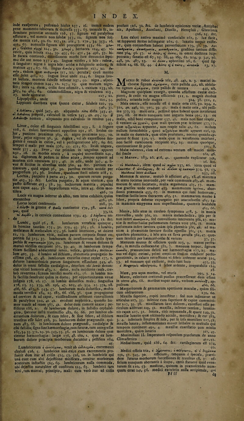 inde exafperata 5 poflremo hiulca 237 , 16. tremit eodem pene momento iublevata & deprefla 553 , 63. tremula fit, in¬ firmitate potentiae animalis 126, 57. iignum vel paralyfeos affuturae, vel mentis non iolidae 353, 12. fignum non foli- dae mentis iz6, 50. 6z. IZ7, iz. 161, 7. 170, 34. 353, 16. 4pz, 67. nonnullis iignum alvi prorupturae 553, 6z. χλα- tr> . Galeno άχςρ 124, 31. χλω^ , herbacea 1Z4, 45. vi- relcit, quia biliofa 1Z4, 39. 455 , 6;. 471 , 34. 496, 37. bi¬ le rucata continuo, dilcellionem morbi fore denunciat fepti- mo die aut nono 137 , 49. linguae virides, a bile : rubrae, a fanguine: nigrae a nigra bile: aridae a fuliginofo ardore., & matrice 455 , 67. 68. lingua ,■ quando 1Z7, zo. $*■· trtU , eadem quae *-s0e**i* 1Z7, zt. perulta , caufi merito efle folet 4^6, 13. linguae livor unde 124, 6. lingua livo¬ re bullata, mortem fubefle teflatur Z37, 50. nigra , afperi- tatis lemper comes 244, iz. 237, 19. quae multum nigre, icit; intra 14. diem, crifin fore olfendit, i. exitium 233, ult. 363, r4. 484, 64. calamitofiflima, nigra & virulenta 1Z3 , 17. unde ulceratur. 1Z7, zz. Lipopfychia, unde izi, 54. Lippienti diarrhoea quae fponte cietur, falubris izo, 59. 546, 37. , «! AtdUrif, quid 343, 40. aliquando λίβις dida 343,41. •1 Λιβι£>7α proprie, calcuiofi in vefica 343 ', 40. 419, 19. j? ΛιΙιΰη(& nomen , aliquando pro calculofo in renibus 344, 43. Livor , color eft fanguinis fubtiliifimi 259 , 8. a frigore 116, 6. colori fuaverubenti oppofitus Z91, 18. lividus co¬ lor, puniceo proximus 369, 18. nigro proximus 239, 10. llv?r* Pej°r nigrore 36, 31. duplex , vel ab exprellione fan¬ guinis e^ venula in cutim, vel a perfrigeratione Z67, 69. &c. lemper e malis per mala 376, 55. 47Z, 67. lividi ungues, unde 377 , 43. livor, cur primum in unguibus apparet 191, 16. in morbis acutis , a ηχξάα··f univerfitatis Z4Z , 14. digitorum & pedum in febre acuta , femper apparet ad mortem cito venturam 377 , 46. in offe, unde 397 , 4. li¬ vor & ficcitas in ulceribus unde 360, 44. &:c. partium ex¬ timarum , quid arguit 36, 30. partibus extimis accidit per progrefium 36, 36. lividum, quodnam foedi odoris z68, r. Lochia, purgatio a partu 4Z3, 30. quarum rerum purga¬ tio 4x3 , 33. &c. Lochia purgatio, & aquae uterinae, quo pado differunt 4Z3 , 38 , 39. lochiorum materia , pepafmi non capax 444, 38. fupprefforum vitia, intra 45. diem mor¬ tifera 426 , 70 Locis vis magna infertur ab albis, tam intus cohibitis, quam exeuntibus 456, 56. Locus locati confervatio 1x8,31. «Acy©- in genere continetur 170, 38. χχτχ Λο- ye», quid, . 33, zi. το' ΛορΜ* , in cervicis connexione 179, 43. *, un¬ de ; 375 » iz. &c. Lumbi, quid y6 , 8. lumborum vertebra: quinque , in homine tantum 175, 31. 179., 45. 3655 56, a lumbis, mefaraeon & mefocadon 175·, 36. lumbi interiores, ut dolent 11, 13. lumborum vitia, nullam partem corporis finunt ex¬ pertem fui 315, 37. lumborum & inteftinorum facilis fym- pathia & σ-αυτιμω^χ 330, 50. lumborum & renum dolores fe mutuo viciflim excipiunt 367, 39. 40. in lumborum fympa- thiam facillime adducuntur renes, vefica, genitalia, meloc®- lum 407, 55. elumbis ad ifchium, rheumatis propagatio fa¬ cillima 508, 47. 48. lumborum excurfus caput replet 177, z. dolores haemorrhoicis purum fanguinem effundunt 543, 48. dolor in omni faftidio cardialgico, deorfum tU poni* denun- ciat vitiofi humoris 483, 1. dolor, nulla incidente caufa,cre¬ bri) revertens; fignum terrifici morbi 185, 56. in lumbis ma¬ la faciliiis fanefcunt qu£m in dorfo; per opportunitatem venae infignis 178, 16. 17. in lumbis dolorifica mala; fanguiflua 176, 13. 15. 179, ult. 196, 47. Z05, 46. 354, ly. 371* l8· 466, 66. 483, 6. 543, 57. lumborum mala dolorifica, multis modis terrifica 184, 23. i8y, 66. 186, 36. quae propagantur ad cervices & ad caput, viciffitudinem adferunt convulfionis & paralyfeos 320, 41. 41. evadunt nephritica, quando hu¬ mor tranfit ad renes 367, 41. dolor cum comate anxio ; pe- iliferus 186, ir. de lumborum dolore, in faftidio cephalal¬ gico , fperatur infra tranfmiifio 482, 6y. 66. per lumbos ob¬ errantium dolorum, & cum febre, & fine febre; ad ifchium tranfitus effe folet yo8, 30. lumborum dolor praegrandis. qui¬ nam 483, 68. in lumborum dolore praegrandi, cardialgiae & cibi fa(lidia;fignafunthaemorrhagiae,turn futurae, tum antegreffas i8S>34· 35· 371* 19· 30· 543» 55·~5<5· ex lumborum dolore quae cientur haemorrhagiae: largae 176, 48. 180, 1. quae ex lum¬ borum dolore principia, morborum ducuntur ; peftifera 184, ' . , 45■ Lumbricorum i ώτιλίχΜ*, venit ab άδιλιχΗχ, excrementi chylofi yz6, y. lumbricos una exire cum excrementis pro¬ fuerit dum itur ad crifin yzy, 33. yz6, zo. in lumbricis qui una eunt cum alvi dejedione mitificata, cernitur morborum acutorum infradio yzy, 69. lumbricorum nulla commoda, ubi dejedio natufaliter eft conftituta yzy, 6y. lumbrici t«m vivi,tum mortui; principio, mali: cum vero itur ad crifin profunt yz6, 32. &c. de lumbricis opiniones variae, Antipha-* nis, Apollonii, Aureliani, Dioclis, Heropluli , GJauconi* yz6, 2y. & c. Lux calori nativo maxime confocialis 261, y. lux facitA ut luppurati feritas infringatur 261., 6. luxatio nequit exifte- re, quin conjundam habeat perverfiouem 179, 38.' 39. Av- >Μ*ίξαιτίχ, ΰνα*βξαπί», μια·α*βξωπίχ, gradibus tantum diffe¬ runt 364, y6. 37. io Av<jr, Λυης, in omni dodrina hip- pocratis; fanatio eft 67, iy. 88,44. 169, 6z. 214, 9. 341, 16. 448, 30. 487, 33. το Λν«», aphorilmi z6, 6. quid fig- nificat 14* 68. 88, 44. i AwV/y y, TXTif , ttrvfa&c 13, 17. M. Macies & rubor «VvVaS» z6i, 48. 442, z, 3. maciei in¬ choatae fignum e/w, cutis pallida 441, ult. abfolu- tae lignum αχ»eas-·», cutis pallida & intenta 44Γ, ult. Magnum quidpiam exurgit, quando affedum caufae exci¬ pienti, & cedit vis magna efficiendi 511,2. magnis duobus pofitis, oriunda inde magna 314, 38. yn, 1. Mala omnia, cfle necefle eft e malis orta 288, yo. Z94, 1. 311, 40. 446, zz. 507, 39. 40. mala e malis orta, ubi pelfi- ma 377, 23. male orta , peffime ipfos habent quos invaferunt 320, 68. de malis nunquam lunt auguria bona yor, 23. ex malis, nihil boni componitur 337, 48. mala non funt reapfe , fi veniant c* quae mali lpeciem prae leferunt 377,27. quae apparent, non reapfe talia 42, 6r. malum nullum formidabile , quod a-^a/ye» morbi apparet 126, 19. in malis ea ducenda, quae olim profutura, nocent quando ap¬ parent )k fiunt 330, 57. mala quae in verultatem incidunt, non facile curationem recipiunt i6y, zy. malum quodque, continuatione fit pejus yoy, 8, Malae rubentes, cum ad extrema ventum eft maciei mon- ftri fimile 261, 46. τβ MxAtta, 283, z6. 406, 41. quomodo explicatur 342, 26. Scc. το Μχλί<**.·», idem quod τ« πgjT·* 237, 66. idem quod τβ ΐυμμιτ?β» «vrifectfιως, & τβ' rfCefice» χ,' λαπ&ρόν 374» 5Ζ» 53· Μαλίακα inter άιωί'ιαιχ > 68. Mammae & uterus, mutub fe afficiunt 46y, 18.46 mammis & utero focietas intercedit,per vala communia 46^,46. mam¬ marum & uteri focietatis, multa argumenta 46y, 17. mam¬ mae graciles unde evadunt 433. mammarum l%,i7>,f, abor- lionis praenuncia 433, 67. in mammis qui funt humorum, tranfitus facilis intra thoracem 46y, yi. mammarum morbo a febre, propria debetur expurgatio per anacatharlin 46y, 24. in mammis empyema non expedandum, quamvis laudabile 46 y, 66. Mania, bilis atrae in cerebro fymptoma 478, 3. in mania convulfio , unde 362, zz. inania melancholica, ipfa per fe non intert χμχνξασμ, fed convulfionis interventu 362,27. ma¬ niae & melancholiae pathematum fostura vere 362, 12. mania pathemata infert laeviora quam ipfa phrenitis 361, 48. ad ma¬ niam a phraenitide faeviore facilis egreffio 361, yr, mania quaedam phrenitica, a bile atra ex flava perufta 361,47. quae- nam ianefeit per haemorrhoidas & varices 37, 37. Manuum munus & officium quale 103, 9. manus perfra- dae; in mitella collocandae 382, 7. manuum torpor, fignum όμοπίές, praenuncium delirii aut haemorrhagiae 177,23. ma¬ nus vel digiti extimi, primi omni. 111 fenfum exhibenr perfri- gerationis, in caloris retradione vi febris ardenter acutae 313, 33. ad manuum qui exiliunt, malo funt loco 455* 33· c Μα(ρσ·μος <α&φξνγίς, a febre ardente, irreparabilis 124, 18. Mare, pro aqua marina, vel muria 293, 3. r4. Mares, celeritate crelcendi puellas praecefferant dum eftent in utero 460, 68. maribus nuper natis, verbum μολνν^, ap- pofitum 460, 66. Margaritorum & gemmarum apertiores maculae, quam fili¬ cum obfcurorum 239, 60. Maxilla fuperior, capiti inneditur : fed non infinuatur ut articulus 217, 33. inferior cum fuperiore & capite committi¬ tur 217, 33. 36. maxillarum faevi dolores, exceifuri olfis pe¬ riculum adferunt 129, yi. maxilla, inferior tantum , luxatio¬ nis capax 217, 31. luxata, cito reponenda ,& quare 149,32. maxillae luxatio quae ofeitando accidit, mortifera; & cur 383, 3. 4. inferioris fimplex & fola, per fe ipfa mortifera 217,32. maxilla luxata, inflammationes movet lethales in mufcuhs qui tempora continent 491, 4. maxillae ceardatio non miniis mortifera, quam luxatio 217, 4y. Maximiliani XI. Imperatoris refponfum praeclarum de anno Climaderico 421,32. Mediallinum, quid 286, 64. &c. cartilagineum eft 274, , yo. Medici officia tria, ή ^v^ao-n; »a&yws-tt, iyz, yi. 343, 30. officium, tanquam e fpecula, praevi¬ dere futuras morborum fucccffiones & tranfitus y8, 30 of¬ ficium nunquam aberrantis a fcopo , certo ftatuere quid even¬ turum fit 110, 33. medicus, quinam in praenofeendo num- quam errat 241, 56. medici excufatio nulla accipienda, qni Ff ff d?