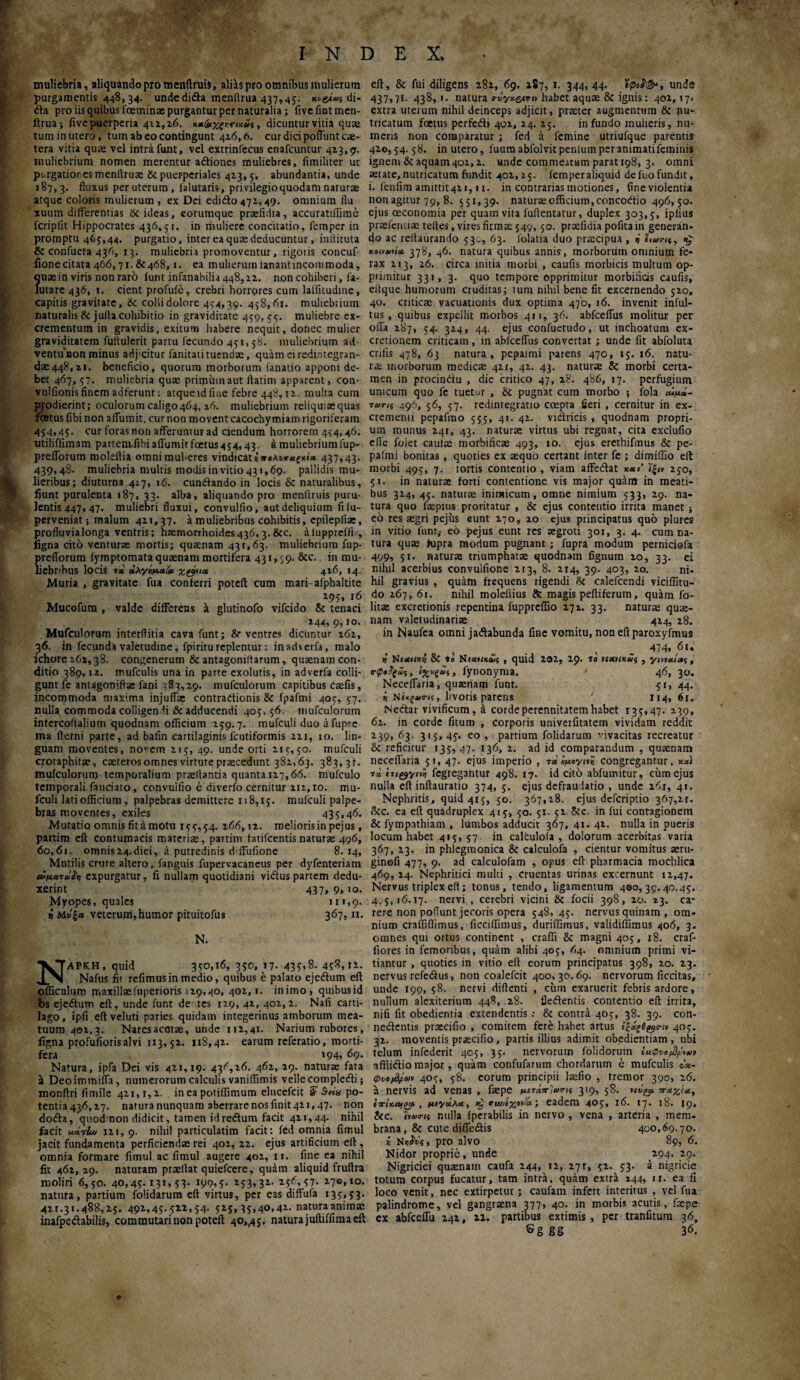 w INDEX. muliebria, aliquando pro menftruis, aliis pro omnibus mulierum purgamentis 448,34. unde di<fta menllrua 437,45; di- da pro iis quibus feminae purgantur per naturalia; fivefintmen- itrua; five puerperia 422,26. χχ&χξ, dicuntur vitia qua tum in utero, tum ab eo contingunt 416,6. cur dici poliunt cae- tera vitia qua: vel intra funt, vel extrinfecus enafcuntur 42.3,9. muliebrium nomen merentur adiones muliebres, fimiliter ut purgatiores menftruae & puer-periales 413,5. abundantia, unde 187,3. fluxus per uterum, ialutaris, privilegio quodam naturae atque coloris mulierum , ex Dei edido 472,, 49. omnium flu xuum differentias St ideas, eorumque prsefidia, accuratifiime fcripiit Hippocrates 436,51. in muliere concitatio, femper in promptu 465,44. purgatio, inter ea quae deducuntur, inftituta & confueta 436, 13. muliebria promoventur, rigoris concuf- lione citata 466,71. &468,1. ea mulierum lanantincommoda, ?use in viris non raro funt infanabilia448,22. non cohiberi, fa- utare 436, 1. cient profufe, crebri horrores cum lalfitudine, capitis gravitate, St colli dolore 444,39. 458,62. muliebrium naturalis & julla cohibitio in graviditate 459, 55. muliebre ex¬ crementum in gravidis, exitum habere nequit, donec mulier graviditatem fuftulerit partu fecundo 451,58. muliebrium ad- ventunon minus adjxitur fanitatituenda:, quam eiredintegran- d£e448,zi. beneficio, quorum morborum fanatio apponi de¬ bet 467, 57. muliebria quae primum aut ftatim apparent, con- vulfionis finem adferunt: atque id fine febre 448,12. multa cum prodierint; oculorum caligo464, 26. muliebrium reliquiaequas fostusfibi non affumit, curnon movent cacochymiam rigoriferam 454,45. cur foras non afferuntur ad ciendum horrorem 454,46. utiliffimam partentfibi affumit fetus 4 54,43. a muliebrium fup- prefforum moleflia omnimuheres vindicat»ire437,43. 439,48. muliebria multis modis in vitio 431,69. pallidis mu¬ lieribus; diuturna 427, 16. cundando in locis St naturalibus, fiunt purulenta 187, 33. alba, aliquando pro menftruis puru¬ lentis 447» 47. muliebri fluxui, convulfio, aut deliquium fifu- perveniat; malum 411,37. a muliebribus cohibitis, epilepiiae, profluvia longa ventris; haemorrhoides 436,3. Stc. aluppreffi-, ligna cito venturae mortis; quaenam 431,63. muliebrium fup- preflorum fyrnptomata quaenam mortifera 43 *»69- &c· in mu¬ liebribus locis τ* χλγκμ.χ& χ&ια 4i6, 14. Muria , gravitate fua conferri poteft cum mari afphaltite 295» »6 Mucofum , valde differens a glutinofo vifcido St tenaci , . M4> 9iIO· Mufculorum interflitia cava funt; &· ventres dicuntur 262, 36. in fecunda valetudine, fpiriru replentur: inad\erfa, malo ichore 262,38. congenerum & antagomlfarum, quaenam con¬ ditio 389,12. mufculis una in parte exolutis, in adverfa colli¬ gunt fe antagoniftae fani 783,29. mufculorum capitibus caefis, incommoda maxima injuflae contradionis 8t fpafmi 405, 57, nulla commoda colligen fi & adducendi 405, 56. mufculorum intercoftalium quodnam officium 259.7. mufculi duo afupre ma flerni parte, ad bafin cartilaginis fcutiformis 221, 10. lin¬ guam moventes, no,!em 215, 49. unde orti 215,50. mufculi croraphita?, caeterosomnes virtute praecedunt 382,63. 383, 31. mufculorum temporalium praedantia quanta 117,66. mufculo temporali fauciato, convulfio e diverfo cernitur 211,10. mu¬ fculi lati officium, palpebras demittere 118,15. mufculi palpe¬ bras moventes, exiles 435,46. Mutatio omnis fit a motu 155,54. 266,12. melioris in pejus, partim eft contumacis materiae, partim fatifcentis naturae 496, 60,61. omnis24.diei, a putredinis d^ffufione 8.14, Mutilis crure altero, fanguis fupervacaneus per dyfenteriam »μ.*τάϊη expurgatur, fi nullam quotidiani vidus partem dedu¬ xerint 437, 9, 10. Myopes, quales 111,9. veterum,humor pituitofus 367,11. N. ΝΑΡΚΗ, quid 350,16, 350, 17· 43?>S. 458,12. Nafus fit refimusin medio, quibus e palato ejedum eff officulum maxillaefuperioris 129,40, 402,1. illimo, quibusid bs ejedum eft, unde funt de· tes 129, 41, 402,2. Nafi carti¬ lago, ipfi eft veluti paries quidarn integerinus amborum mea¬ tuum 402,3. Naresacatae, unde 112,41- Narium rubores, ligna profufiorisalvi 113,52. 118,42. earum referatio, morti¬ fera 194? 69. Natura, ipfa Dei vis 421,19. 436,26. 462, 29. natura: fata sk Deoimmiffa, numerorum calculis vaniffimis velle oompledi; monftri fimile 421, r, 2. in ea potiffimum elucefcit S' $ein po- tentia436,27· natura nunquam aberrarenosfinit4U,47. non doda, quod non didicit, tamen idredum facit 421,44. nihil facit ueirL· 121, 9. nihil particulatim facit: fed omnia fimul jacit fundamenta perficiendae rei 402, 22. ejus artificium eft , omnia formare fimul ac fimul augere 402, 11. fine ea nihil fit 462,29. naturam praellat quiefcere, quam aliquid fruftra moliri 6,50. 40,45· 13*■> 53* J99i5- M3131· -.57* 270,10. natura, partium folidarum eft virtus, per eas diffufa 135,53. 42^31.488,25. 492,45. 522,54. 525,35,40,42. natura animae inafpedabilis, commutari non poteft 40,^5. natura juftiffima eft eft, St fui diligens 282, 69. 187, 1. 344, 44. ΐφο$&, undd 437,71. 438, 1. natura tnjyx&tnv habet aquae St ignis : 402,17. extra uterum nihil deinceps adjicit, praeter augmentum St nu- tricatum fetus perfedi 402, 24. 25. infundo mulieris, nu¬ meris non comparatur ; fed 4 femine utriufque parentis 420,54.58. in utero, fuumabfolvit penium per ammatifeminis igneni & aquam402,2. unde commeatum parat 198, 3. omni aetate,nutricatum fundit 402,25. femperaliquid defuofundit, i. fenfim amittit42i, 11. in contrarias motiones, fine violentia non agitur 79, 8. 551,39. naturae officium, concodio 496,50. ejus oeconomia per quam vita fuftentatur, duplex 303,5, iplius praefemiae teltes, vires firmae 549, 50. praelidia pofita in generan¬ do ac reltauramlo 530, 63. folatia duo praecipua , »' ’ίνωτα, >£ 378, 46. natura quibus annis, morborum omnium fe¬ rax 213, 26. circa initia morbi , caufis morbicis multum op¬ primitur 331, 3. quo tempore opprimitur niorbifids caufis, eitque hufnorum cruditas; tum nihil bene fit excernendo 520, 40. criticae vacuationis dux optima 470, 16. invenit inful- tus , quibus expellit morbos 411, 36. abfcefius molitur per offa 287, 54. 324, 44. ejus confuetudo, ut inchoatum ex- cretionem criticam, in abfceflus convertat ; unde fit abfoluta erilis 478, 63 natura, pepalmi parens 470, 15. 16. natu¬ ra morborum medicae 411, 42. 43. naturae St morbi certa¬ men in procindu , die critico 47, 28. 486, 17. perfugium unicum quo fe tuetur , St pugnat cum morbo ; fola cu^»- ταιπς 496, 56, 57. redintegratio coepta fieri , cernitur in ex¬ crementi pepafmo 555, 41. 42. vidricis , quodnam propri¬ um munus 241, 43. naturae virtus ubi regnat, cita exclufio efie folet caulae morbifkae 493, 10. ejus erethifmus St pe¬ palmi bonitas , quoties ex aequo certant inter fe ; dimiffio eft morbi 495, 7. tortis contentio , viam affedat xxj' ϊ'|<» 250, 5i. in naturae forti contentione vis major quam in meati¬ bus 324, 45. naturae inimicum, omne nimium 533, 29. na¬ tura quo faepius proritatur , 8t ejus contentio irrita manet ; eo res aegri pejus eunt 270, 20 ejus principatus quo plures in vitio funr,- eo pejus eunt res aegroti 301, 3. 4. cum na¬ tura quae >upra modum pugnant ; fupra modum perniciofa 499, 51. naturae triumphatae quodnam lignum 20, 33. ei nihil acerbius convulfione 213, 8. 214, 39. 403, 20. ni- hil gravius , quam frequens rigendi St calefccndi viciffitu- do 267, 61. nihil moleflius St magis peftiferum, quam fo- litae excretionis repentina fuppreflio 271. 33, naturae quae¬ nam valetudinariae 424, 28. in Naufea omni jadabunda fine vomitu, non eft paroxyfmus ^ - 474’ ,6l‘ Ntxttx·'} 8t to N£«»/*£s , quid 202, 29. 10 uxuxu5 , γιηχίας , σ·φ»$ςω<;, 1%υξά$, fynonynia. * 46, 3°· Neceffaria, quaenam funt. 51, 44. i Nlivoris parens ' 114, 61. Nedar vivificum, έ corde perennitatem habet 135,47. 239, 62. in corde fitum , corporis univerfitatem vividam reddit 239, 63. 315, 45. eo , partium folidarum vivacitas recreatur St reficitur 135,47. 136, 2. ad id comparandum , quaenam neceffaria 51, 47. ejus imperio , τ» όμογιη congregantur, xxt τα tu^yiin fegregantur 498. 17. id citb abfumitur, ciimejus nulla eft inftauratio 374, 5. ejus defraudatio , unde 261, 41. Nephritis, quid 415, 50. 367,18. ejus deferiptio 367,21. Stc. ea eft quadruplex 415, 50. 51. 52. Stc. in fui contagionem 8t fympathiam , lumbos adducit 367, 41. 42. nulla in pueris locum habet 415,57. in calculola , dolorum acerbitas varia 367, 23. in phlegmonica St calculofa , cientur vomitus aeru- ginofi 477, 9. ad calculofam , opus eft pharmacia mochlica 469,24. Nephritici multi , cruentas urinas excernunt 12,47. Nervus triplex eft; tonus, tendo, ligamentum 400,39.40.45. 4.5,16.17. nervi , cerebri vicini St focii 398, 20. 23. ca¬ rere non poflunt jecoris opera 548, 45. nervus quinam , om¬ nium craffiflimus, ficciffimus, duriffimus, validiffimus 406, 3. omnes qui ortus continent , craffi St magni 405, 18. craf- fiores in femoribus, quam alibi 405, 64. omnium primi vi¬ tiantur , quoties in vitio eft eorum principatus 398, 20. 23. nervus refedus, non coalefcit 400,30.69. nervorum ficcitas, unde 199, 58. nervi didenti , cimi exaruerit febris ardore, nullum alexiterium 448, 28. fledlentis contentio eft irrita, nifi fit obedientia extendentis ; 8t contra 405, 38. 39. con- nedlentis prsecifio , comitem fere habet artus ίζαξΟ^σ-ιν 405. 32. moventis praecifio, partis illius adimit obedientiam, ubi telum infederit 405, 35^ nervorum folidorum l«0 afflidio major , quam confufarum chordarum e mufculis ώ«- Φνβ/^ων 405, 58. eorum principii laefio , tremor 390, 26. a nervis ad venas , faepe 319, 58. ηύζ# πχχίχ, ΙττίχομξΧ , μιχάλχ, ηινίχονίά', eadem 4®5* Ϊ& Ι7· ΐ8· 19« Stc. evua-n nulla fperabilis in nervo , vena , arteria , mem¬ brana, 8c cute difle&is 400,69.70. * Nrjvt, pro alvo 89, 6. Nidor proprie, unde 294, 29. Nigriciei quaenam caufa 244, 12, 271, 52. 53. a nigricie totum corpus fucatur, tam intra, quam extra 244, 11. ea fi loco venit, nec extirpetur; caufam infert interitus , vel fua palindrome, vel gangraena 377, 40. in morbis acutis, faepe ex abfceflu 242, n. partibus extimis, per tranfitum 36, Sg gg 36.