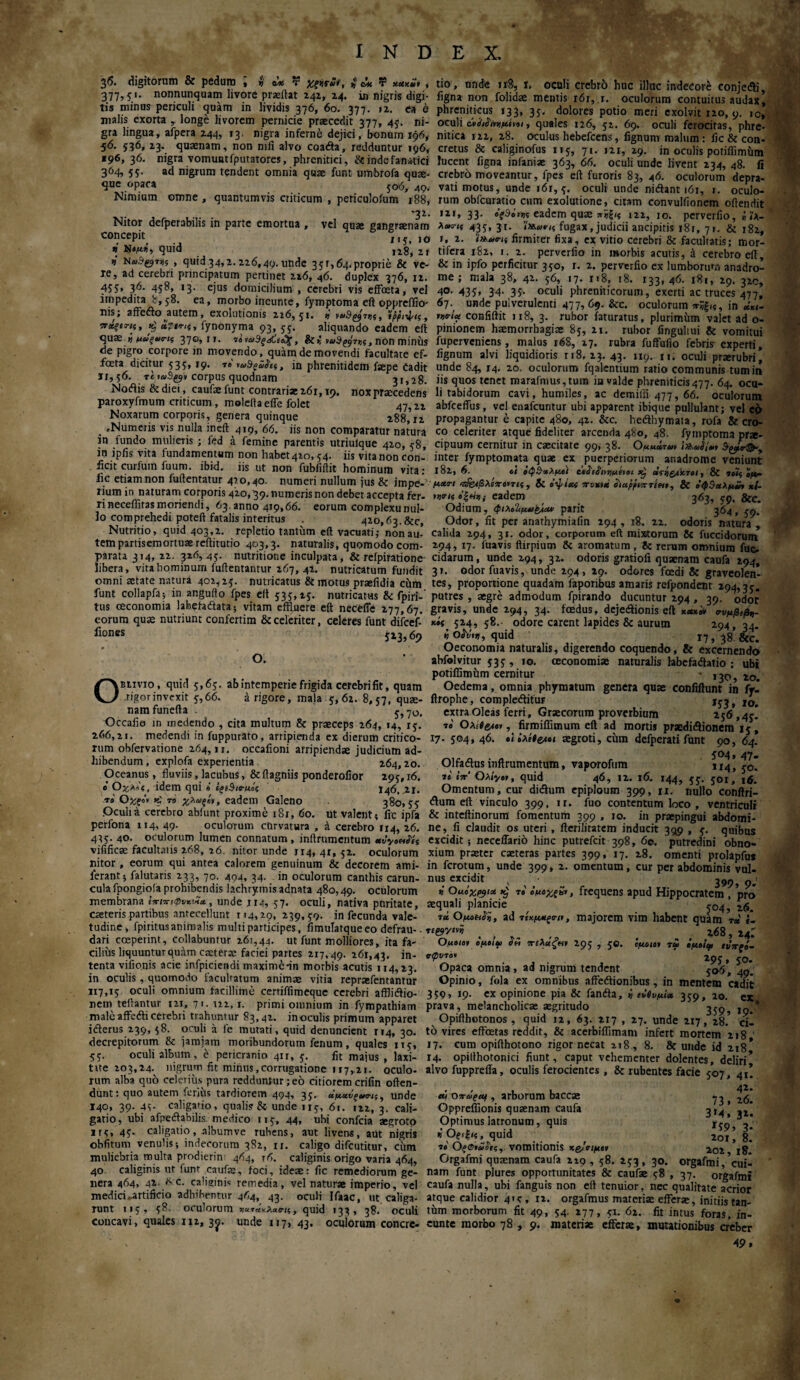 > »' ώ T ίώί τ χλχΖ, , 36. digitorum & pedum . . ... . ^__ „ „„ . _, 377,5'· nonnunquam livore praeftat 242, 24· in nigris digi¬ tis minus periculi guam in lividis 376, 60. 377. »2. ea e malis exorta longe livorem pernicie praecedit 377, 45. ni¬ gra lingua, afpera 244, 13. nigra inferne dejici, bonum 196, 56. $36, 23. quaenam, non mfi alvo coada, redduntur 196, «96, 36. nigra vomuntfputatores, phrenitici, & inde fanatici 364, 55. ad nigrum tendent omnia quae funt umbrofa quae¬ re .opaca 506, 49. Nimium omne , quantumvis criticum , periculofum 188, . '32. Nitor defperabilis in parte emortua , vel quae gangraenam concepit 1,5, ,o * quid 128,21 v N«3gjTSi_, quid34,2.226,49.unde 351,64.proprie & ve¬ re, ad cerebri principatum pertinet 216, 46. duplex 376, 12. ■455» 36· 45^> '3· ejus domicilium , cerebri vis effoeta, vel impedita 8,58. ea, morbo ineunte, fymptoma eft oppreffio- xiis; affeflo autem, exolutionis 216,51. tj ,ρρι·ψις, πάξίης, *; fynonyma 93, 55. aliquando eadem eit quae.j, μαξ*ο·ις 37ο,ιτ. 7β ναΒξάί&χ, & i, να$ρί}7)ΐς, non miniis de pigro corpore in movendo, quam de movendi facultate ef¬ foeta dicitur 535, 19. τβ luSgZfci, in phrenitidem fsepe Cadit 11,56. re »®Sg9» corpus quodnam 31,28. Nodis & diei, caufae funt contrariae 261,19. nox praecedens' paroxyfmum criticum , moleltaeffe folet 47,n Noxarum corporis, genera quinque 288,^2 . .Numeris vis nulla ineft 419, 66. iis non comparatur natura in fundo mulieiis ; fed a femine parentis utriulque 420, 58, in ipfis vita fundamentum non habet4io, 54. iis vitanon con¬ ficit curium fuum. ibid. iis ut non fubfiflit hominum vita: iic etiam non fuilentatur 42 0,40. numeri nullum jus & impe¬ rium in naturam corporis 420,39. numeris non debet accepta fer. rineceffitas moriendi, 63.anno 419,66. eorumcomplexunul- lo comprehedi poteft fatalis interitus . 420,63.&c, Nutritio, quid 403,2. repletio tantum eft vacuati,· nonau-’ tem partisemortuae reilitutio 403,3. naturalis, quomodo com¬ parata 314, 22. 324,45. nutritione inculpata, & reipiratione- libera, vita hominum fuftentantur 267, 42. nutricatum fundit omni aetate natura 402,25. nutricatus & motus praefidia chm funt collapfa; in anguifo fpes elt 535,15. nutricatus & fpiri-' tus oeconomia labefadata; vitam effluere eft necefle 277,67. eorum quae nutriunt confertim & celeriter, celeres funt difcef- fiones 513,69 O. Oblivio, qtiicl 5,65. ab intemperie frigida cerebri fit, quam rigorinvexit 5,66. a rigore, mala 5,62. 8,57, quae¬ nam funefta . 5,70. Occalio in medendo , cita multum & praeceps 264, 14, 15. 266,21. medendi in fuppurato, arripienda ex dierum critico¬ rum obfervatione 264, n. occafioni arripiendae judicium ad¬ hibendum , explofa experientia 264,20.. Oceanus, fluviis, lacubus, & ftagniis ponderofior 295,16. ό Οχ,λϊς, idem qui « egfSio-μάς 146. 21. τβ Οχξό, >$ το χ,λωξή, eadem Galeno 380,55 .Oculia cerebro abiunt proxime 181, 60. ut valenti fic ipfa perfona 114, 49. oculorum curvatura , d cerebro 114, 26. 435. 40. oculorum lumen connatum, inftrumentum «vyoetSis vifificae facultatis 268, 26. nitor unde 114, 41, 52. oculorum nitor, eorum qui antea calorem genuinum & decorem ami- ierant; falutaris 233, 70. 494, 34. in oculorum canthis carun¬ cula fpongiofa prohibendis lachrymis adnata 480,49. oculorum membrana ΙπιπιφυνΖΛ, unde jm, 57. oculi, nativa pnritate, caeteris partibus antecellunt 114,29, 239,59. in fecunda vale¬ tudine, fpiritusanimalis multi participes, fimulatque eo defrau-- dari coeperint, collabuntur 261,44. ut funt molliores, ita fa¬ cilius liquuntur quam caeterae faciei partes 217, 49. 261,43. in¬ tenta vifio.nis acie infpiciendi maxime-in morbis acutis 114,23. in oculis , quomodo facultatum animae vitia repraefentantur 117,15 oculi omnium facillime certiffimeque cerebri affliftio- nem teftantur 121, 71.122,1. primi omnium in fympathiam male affe&i cerebri trahuntur 83,42. inoculis primum apparet icterus 239, 58. oculi a le mutati, quid denuncient 114, 30. decrepitorum & jamjam moribundorum fenum, quales 115, 55. oculi album, e pericranio 411, 5. fit majus , laxi- tite 203,24.^ nigrum fit minus,corrugatione 117,21. oculo¬ rum alba quo celerius pura redduntur;eo citiorem crifin often- dunt: quo autem ferius tardiorem 494, 35. άμαΰξ, unde 140, 39. 45· caligario, qualis & unde 115, 61. 122, 3. cali¬ gatio, ubi afpedabilis medico 115, 44, ubi confcia aegroto 1 r 5» 45· caligatio, album ve rubens, aut livens, aut nigris obfitum venulis·, indecorum 382, 11. caligo difeutitur, cum muliebria multa prodierin 464, ?6. caliginis origo varia 464, 40 caliginis ut funt caufae, foci, ideae: fic remediorum ge¬ nera 464, 42. Nc. caliginis remedia, vel naturae imperio, vel medici ►artificio adhibentur 464, 43. oculi Ifaac, ut caliga¬ runt 115, 58· oculorum χα,άχλασ-μ, quid 133, 38. oculi concavi, quales 112, 3^. unde 117, 43. oculorum concre¬ tio, unde 1x8, i, oculi crebr5 huc illuc indecore conjedi, figna non folidae mentis 161, 1. oculorum contuitus audax, phreniticus 133, 35. dolores potio meri exolvit 120, 9. 10» oculi , quales 126, 52. 69. oculi ferocitas, phre- nitica 122, 28. oculus hebefeens, fignum malum: fic & con¬ cretus & caliginofus 115, 72. 121, 29. in oculis potiffimiim lucent figna infaniae 363, 66. oculi unde livent 234, 48. fi crebro moveantur, fpes eft furoris 83, 46. oculorum depra¬ vati motus, unde i6r, 5. oculi unde nidant 161, 1. oculo¬ rum obfcuratio cum exolutione, citam convuliionem oftendit ,2I> 33· eadem quae 122, 10. perverfio, i ίλ- λ»ί-<ί 435, 3i. fugax, judicii ancipitis 181, 71. & 182, i, 2. <»»«■<« firmiter fixa, ex vitio cerebri & facultatis; mor¬ tifera 182, 1. 2. perverfio in morbis acutis, d cerebro eft & in ipfo perficitur 350, r. 2. perverfio ex lumborum anadro- me ; mala 38, 42. 56, 17. 118, 18. 133* 46· 181, 29. 320, 40- 435» 34- 35· oculi phreniticorum, exerti ac truces 477, 67., unde pulverulenti 477, 69. &c. oculorum ^ξι?, in ixt- confiftit 118, 3. rubor iaturatus, plurimum valet ad o- pinionem haemorrhagiae 85, 21. rubor fingultui & vomitui fuperveniens, malus 16S, 27. rubra fuffufio febris experti, fignum alvi liquidioris ri8, 23. 43. 119. n. oculi prserubri, unde 84, 14. 20. oculorum fqalentium ratio communis tum in iis quos tenet marafmus,tum in valde phreniticis477. 64. ocu¬ li tabidorum cavi, humiles, ac demiffi 477, 66. oculorum abfceffus, vel euafcuntur ubi apparent ibique pullulant; vel ei> propagantur e capite 480, 42. &c. hedhymata, rofa & cro¬ co celeriter atque fideliter arcenda 480, 48. fymptoma prae¬ cipuum cernitur in caecitate 99, 38. ΟμμάτΛ» inter fymptomata quae ex puerperiorum ar.adrome veniunt 182, 6. oi όψβχλμοΙ άϊιίι,νμί,οι x} clfi&iXTtl, & 7915 ij*. μχα-ι λίποιτις, hi ο’ψίκί onixtti οιαρριπτίΗ,, & ο'φβαλμϋ, xi- eadem 363, 59. &c. Odium, φΐλο%μαβλα# parit 364, 59. Odor, fit per anathymiafin 294, 18. 22. odoris natura , calida 294, 31. odor, corporum eft mixtorum 8c fuccidorum 294, 17. fuavis ftirpium & aromatum , 8c rerum omnium fuc- cidarum, unde 294, 32. odoris gratiofi quaenam caufa 294, 3». odor fuavis, unde 294, 29. odores foedi & graveolen¬ tes, proportione quadam faporibus amaris refpondent 294,35. putres , aegre admodum fpirando ducuntur 294, 39. odor gravis, unde 294, 34. foedus, dejeiftionis eft xctxiv σνμβιβι- x»i' 524, 58.· odore carent lapides & aurum 294,34. « oirii:, quid 17, 38 &c. Oeconomia naturalis, digerendo coquendo, & excernendo abfuivitur 535 , 10. oeconomiae naturalis labefadatio : ubi potiffimiim cernitur - ,50) 20- Oedema, omnia phymatum genera quae confiflunt in fr- ftrophe, compledtituF 10. extra Oleas ferri, Graecorum proverbium 256,45! 7« Ολίβ&ιβ*, firroiffimum eft ad mortis praedictionem 15, 17. 504, 46. 9<ο’λίί^β< aegroti, cum defperati funt 90, 64* 504, 47. Olfaftus inftrumentum, vaporofum 1, j-0. 79 eit' Ολίγο,, quid 46, 12. 16. 144, 55. 501, 16. Omentum, cur dictum epiploum 399, n. nullo conftri- ctum eft vinculo 399, ir. fuo contentum loco , ventriculi & inteftinorum fomentum 399 , 10. in praepingui abdomi¬ ne, fi claudit os uteri , fteriliratem inducit 3519 , 5. quibus excidit; neceffario hinc putrefeit 398, 60. putredini obno¬ xium praeter caeteras partes 399, 17. 28. omenti prolapfus in ferotum, unde 399, 2. omentum, cur per abdominis vul¬ nus excidit v · 399,9- i Ouoxpyt* k; 79 ίμόχξΗ,, frequens apud Hippocratem , pro aequali planicie ^ j04? 7ά Ομο^ϊϊ, ad τίχμχξρι,, majorem vim habent quam mi i- n&yevi . 268, 24Γ Ομοιο, όμοιοι Oh πίλάξ», 295 , 5C. όμοιο, τΰ ομοίφ ίΰττςί- °φνλ°' ■ Λ ■ Λ ' 29ί·5°. Opaca omnia, ad nigrum tendent . 506, 49. Opinio, fola ex omnibus affecticanibus, in mentem cadit 359, 19. ex opinione pia & fancta, i ιόβνμία 359, 10. ex prava, melancholicae aegritudo 3^ * Opifthotonos, quid 12, 63. 217 , 27. unde 217, 28.’ cil to vires effetas reddit, & acerbiffimam infert mortem 218 ' 17. cum opifthotono rigor necat 218, 8. & unde id 218* Γ4. opillhotonici fiunt, caput vehementer dolentes, deliri’ alvo fupprefla, oculis ferocientes , & rubentes facie 507, 4i! 42· ο πώροι, arborum baccae ^ , 26. Oppreffionis quaenam caufa 314’, 32! Optimus latronum, quis 159,3! «pe^.quid ... 2or! 8.’ 79 Of©*<w9f?, vomitionis xg/οιμο, 202 18. Orgafmi quaenam caufa 219 , 58. 253 , 30. orgafmi, ’cui- nam funt plures opportunitates & caufae 58 , 37. orgafmi caufa nulla, ubi fanguis non eft tenuior, nec qualitate acrior atque calidior 415 , 12. orgafmus materiae efferae, initiis tan- thm morborum fit 49, 54. 277, 51. 62. fit intus foras, in¬ eunte morbo 78 , 9. materiae efferae, mutationibus creber 49,